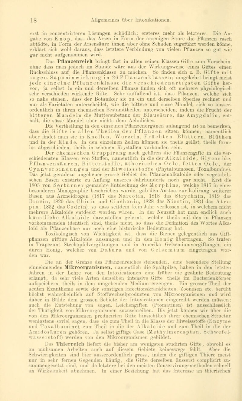 erst in concentrirteren Lösungen schädlich; ersteres mein- als letzteres. Die An- von Knop. dass das Arsen in Form der arsenigen Säure die Pflanzen rasch abtödte, in Fomi der Arsensäure ihnen aber ohne Schaden zugeführt werden könne, erklärt sieh wohl daraus, dass letztere Verbindung von vielen Pflanzen so gut wie gar nicht aufgenommen wird. Das Pflanzenreich bringt fast in allen seinen Klassen Gifte zum Vorschein. ohne dass man jedoch im Stande wäre aus der Wirkungsweise eines Giftes einen Rückschluss auf die Pflanzenklasse zu machen. So finden sich z. B. Gifte mit sogen. Saponinwirkung in 26 Pflanzenklassen: umgekehrt bringt nieist jede einzelne Pflanzenklasse die verschiedenartigsten Gifte her- vor . ja selbst in ein und derselben Pflanze finden sich oft mehrere physiologisch sehr verschieden wirkende Gifte. Sehr auffallend ist, dass Pflanzen, welche sich -'i nahe stehen, dass der Botaniker sie zu ein und derselben Species rechnet und nur als Varietäten unterscheidet, wie die bittere und süsse Mandel, sich so ausser- ordentlich in ihren chemischen Bestandteilen unterscheiden, indem die Frucht der bitteren Mandeln die Muttersubstanz der Blausäure, das Amygdalin, ent- hält, die süsse Mandel aber nichts dem Aehnliches. Die Vertheilung in den einzelnen Pflanzenorganen anlangend ist zu bemerken, dass die Gifte in allen Th eilen der Pflanzen sitzen können; namentlich aber findet man sie in Knollen, Wurzeln. Früchten. Blättern, Blüthen und in der Rinde. In den einzelnen Zellen können sie theils gelöst, theils form- los abgeschieden, theils in schönen Krystallen vorhanden sein. Der chemischen Gruppirung nach gehören die Pflanzengifte in die ver- schiedensten Klassen von Stoffen, namentlich in die der Alkaloide, Glycoside. Pflanzen sä u ren. Bitterstoffe, ätherischen Oele. fetten Oele, der Cyanv erbindungen und der E i w eis s st off e iPhytalbumosen, Toxalbuniine). Das jetzt geradezu ungeheuer grosse Gebiet der Pflanzenalkaloide oder vegetabili- schen Basen existirte zu Anfang unseres Jahrhunderts noch gar nicht. Erst die 1805 von S e r t ü r n e r gemachte Entdeckung des Morphins, welche 1817 in einer äderen Monographie beschrieben wurde, gab den Anstoss zur Isolirung weiterer Basen aus Arzneidrogen (1817 das Narcotin, 1818 das Strychnin, 1819 das Brucin, 1820 das Chinin und Cinehonin, 1828 das Nicotin, 1831 das Atro- pin, 1832 das Co dein), so dass seitdem kein Jahr verflossen ist. in welchem nicht mehrere Alkaloide entdeckt worden wären. In der Neuzeit hat man endlich auch künstliche Alkaloide darzustellen gelernt, welche theils mit den in Pflanzen vorkommenden identisch sind, theils nicht, so dass die Definition des Wortes Alka- Loid als Pflanzenbase nur noch eiue historische Bedeutung hat. Toxikologisch von Wichtigkeit ist. dass die Bienen gelegentlich aus Gift- pflanzen giftige Alkaloide aussaugen und in den Honig übertragen. So traten in Trapezunt Stechapfelvergiftungen und in Amerika Gelsemiumvergiftuugen ein durch Honig, welcher von Datura and von Gelsemium eingetragen wor- den war. Die an der Grenze des Pflanzenreiche- stehenden, eine besondere Stellung einnehmenden Mikroorganismen, namentlich die Spaltpilze, haben in den letzten Jahren in der Lehre von den Intoxikationen eine früher nie geahnte Bedeutung erlangt, da sehr viele Arten derselben intensive Gifte theils im Bacterienkörper aufspeichern, theils in dem umgebenden Mediuni erzeugen. Ein grosser Theil der acuten Exantheme sowie der sonstigen Infeetionskrankheiten. Zoonosen etc. beruht höchst wahrscheinlich auf Stoffwechselproducten von Mikroorganismen und wird daher in Bälde dein grossen Gebiete der Intoxicationen eingereiht werden müe auch die Entstehung von sogen. Leichengiften (Ptomatinen) ist ausschliesslich der Thätigkeit von Mikroorganismen zuzuschreiben. Bis jetzt können wir über die von den Mikroorganismen producirten Gifte hinsichtlich ihrer chemischen Structur wenigstens soviel sagen, dass sie zum Theil in die Klasse der Eiweissstoffe (Enzyme und Toxalbuminel. zum Theil in die der Alkaloide und zum Theil in die der Amidosäuren gehören. Ja selbst giftige Gase (Methylmercaptan, Schwefel- rstoff) werden von den Mikroorganismen gebildet. Das Thierreich liefert die bisher am wenigsten studirten Gifte, obwohl es an mühsamen Arbeiten auch auf diesem Gebiete keineswegs fehlt. Aber die Schwierigkeiten sind hier ausserordentlich gross, indem die giftigen Thiere meist nur in Behr fernen Gegenden häutig, die Gifte derselben äusseren complicirt zu- sammenge8etzt sind, und da letztere bei den meisten Conservirungsmethoden schnell an Wirksamkeit abnehmen. In einer Beziehung hat das Interesse an thierischen