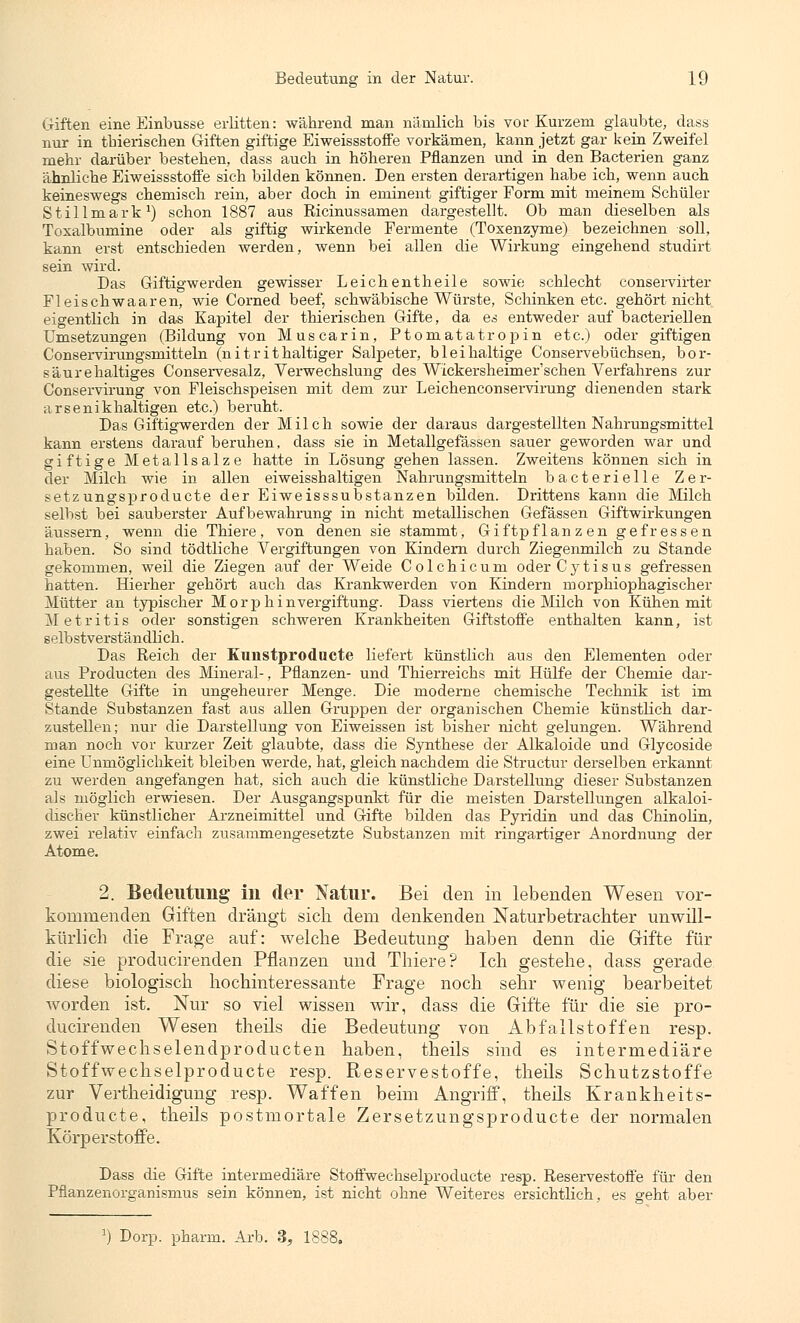 Giften eine Einbusse erlitten: während man nämlich bis vor Kurzem glaubte, dass nur in thierischen Giften giftige Eiweissstoffe vorkämen, kann jetzt gar kein Zweifel mehr darüber bestehen, dass auch in höheren Pflanzen und in den Bacterien ganz ähnliche Eiweissstoffe sich bilden können. Den ersten derartigen habe ich, wenn auch keineswegs chemisch rein, aber doch in eminent giftiger Form mit meinem Schüler Stillmark1) schon 1887 aus Ricinussamen dargestellt. Ob man dieselben als Toxalbumine oder als giftig wirkende Fermente (Toxenzyme) bezeichnen soll, kann erst entschieden werden, wenn bei allen die Wirkung eingehend studirt sein wird. Das Giftigwerden gewisser Leichentheile sowie schlecht conservirter Fleischwaaren, wie Corned beef, schwäbische Würste, Schinken etc. gehört nicht eigentlich in das Kapitel der thierischen Gifte, da es entweder auf bacteriellen Umsetzungen (Bildung von Muscarin, Ptomatatropin etc.) oder giftigen Conservirungsmitteln (nitrithaltiger Salpeter, bleihaltige Conservebüchsen, bor- säurehaltiges Conservesalz, Verwechslung des Wickersheimer'schen Verfahrens zur Conservirung von Fleischspeisen mit dem zur Leichenconservirung dienenden stark arsenikhaltigen etc.) beruht. Das Giftigwerden der Milch sowie der daraus dargestellten Nahrungsmittel kann erstens darauf beruhen, dass sie in Metallgefässen sauer geworden war und giftige Metallsalze hatte in Lösung gehen lassen. Zweitens können sich in der Milch wie in allen eiweisshaltigen Nahrungsmitteln bacterielle Zer- setzungsproducte der Eiweisssubstanzen bilden. Drittens kann die Milch selbst bei sauberster Aufbewahrung in nicht metallischen Gefässen Giftwirkungen äussern, wenn die Thiere, von denen sie stammt, Giftpflanzen gefressen haben. So sind tödtliche Vergiftungen von Kindern durch Ziegenmilch zu Stande gekommen, weil die Ziegen auf der Weide Colchicum oderCytisus gefressen hatten. Hierher gehört auch das Krankwerden von Kindern morphiophagischer Mütter an typischer Morphinvergiftung. Dass viertens die Milch von Kühen mit Metritis oder sonstigen schweren Krankheiten Giftstoffe enthalten kann, ist selbstverständlich. Das Reich der Kunstproducte liefert künstlich aus den Elementen oder aus Producten des Mineral-, Pflanzen- und Thierreichs mit Hülfe der Chemie dar- gestellte Gifte in ungeheurer Menge. Die moderne chemische Technik ist im Stande Substanzen fast aus allen Gruppen der organischen Chemie künstlich dar- zustellen; nur die Darstellung von Eiweissen ist bisher nicht gelungen. Während man noch vor kurzer Zeit glaubte, dass die Synthese der Alkaloide und Glycoside eine Unmöglichkeit bleiben werde, hat, gleich nachdem die Structur derselben erkannt zu werden angefangen hat, sich auch die künstliche Darstellung dieser Substanzen als möglich erwiesen. Der Ausgangspunkt für die meisten Darstellungen alkaloi- discher künstlicher Arzneimittel und Gifte bilden das Pyridin und das Chinolin, zwei relativ einfach zusammengesetzte Substanzen mit ringartiger Anordnung der Atome. 2. Bedeutung in der Natur. Bei den in lebenden Wesen vor- kommenden Giften drängt sich dem denkenden Naturbetrachter unwill- kürlich die Frage auf: welche Bedeutung haben denn die Gifte für die sie producirenden Pflanzen und Thiere? Ich gestehe, dass gerade diese biologisch hochinteressante Frage noch sehr wenig bearbeitet worden ist. Nur so viel wissen wir, dass die Gifte für die sie pro- ducirenden Wesen theils die Bedeutung von Abfallstoffen resp. Stoffwechselendproducten haben, theils sind es intermediäre Stoffwechselproducte resp. Reservestoffe, theils Schutzstoffe zur Vertheidigung resp. Waffen beim Angriff, theils Krankheits- producte, theils postmortale Zersetzungsproducte der normalen Körperstoffe. Dass die Gifte intermediäre Stoffwechselproducte resp. Reservestoffe für den Pflanzenorganismus sein können, ist nicht ohne Weiteres ersichtlich, es geht aber x) Dorp. pharm. Arb. 3, 1888.