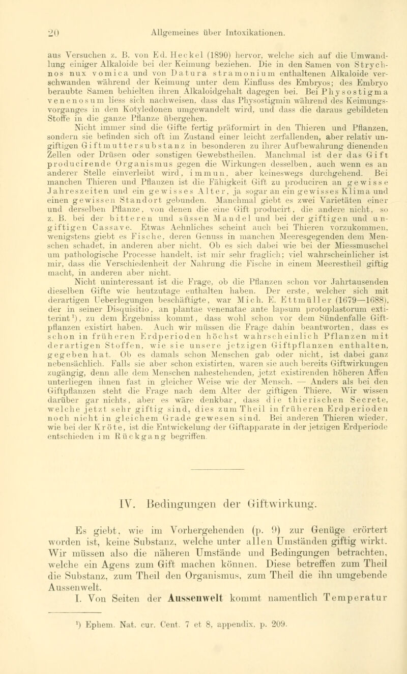 aus Versuchen z. B. von Ed. He ekel (1890) hervor, welche sich auf die Umwand- lung einiger Alkaloide bei der Keimung beziehen. Die in den Samen von Strycb- nos nux vomica und von Datura stramonium enthaltenen Alkaloide ver- schwanden während der Keimung unter dem Einfluss des Embryos; des Embryo beraubte Samen behielten ihren Alkaloidgehalt dagegen bei. Bei Phy sostigma venenosum Hess sich nachweisen, dass das Physostigmin während des Keiniungs- vorganges in den Kotyledonen umgewandelt wird, und dass die daraus gebildeten Stoffe in die ganze Pflanze übergehen. Nicht immer sind die Gifte fertig präformirt in den Thieren und Pflanzen, sondern sie befinden sich oft im Zustand einer leicht zerfallenden, aber relativ un- giftigen Gi f t m u 11 e r s u b s t an z in besonderen zu ihrer Aufbewahrung dienenden Zellen oder Drüsen oder sonstigen Gewebstheilen. Manchmal ist der das Gift producirende Organismus gegen die Wirkungen desselben, auch wenn es an anderer Stelle einverleibt wird, immun, aber keineswegs durchgehend. Bei manchen Thieren und Pflanzen ist die Fähigkeit Gift zu produciren an gewisse Jahreszeiten und ein gewisses Alter, ja sogar an ein gewisses Klima und einen gewissen Standort gebunden. Manchmal giebt es zwei Varietäten einer und derselben Pflanze, von denen die eine Gift producirt, die andere nicht, so z. B. bei der bitteren und süssen Mandel und bei der giftigen und un- giftigen Cassave. Etwas Aehnliches scheint auch bei Thieren vorzukommen, wenigstens giebt es Fische, deren Genuss in manchen Meeresgegenden dem Men- schen schadet, in anderen aber nicht. Ob es sich dabei wie bei der Miessmuschel um pathologische Processe handelt, ist mir sehr fraglich; viel wahrscheinlicher ist mir, dass die Verschiedenheit der Nahrung die Fische in einem Meerestheil giftig macht, in anderen aber nicht. Nicht uninteressant ist die Frage, ob die Pflanzen schon vor Jahrtausenden dieselben Gifte wie heutzutage enthalten haben. Der erste, welcher sich mit derartigen Ueberlegungen beschäftigte, war Mich. E. Ettmüller (1679—1688). der in seiner Disquisitio, an plantae venenatae ante lapsum protoplastorum exti- terintx), zu dem Ergebniss kommt, dass wohl schon vor dem Sündenfalle Gift- pflanzen existirt haben. Auch wir müssen die Frage dahin beantworten, dass es schon in früheren Erdperioden höchst wahrscheinlich Pflanzen mit derartigen Stoffen, wie sie unsere jetzigen Giftpflanzen enthalten, gegeben hat. Ob es damals schon Menschen gab oder nicht, ist dabei ganz nebensächlich. Falls sie aber schon existirten. waren sie auch bereits Giftwirkungen zugängig, denn alle dem Menschen nahestehenden, jetzt existirenden höheren Affen unterliegen ihnen fast in gleicher Weise wie der Mensch. — Anders als bei den Giftpflanzen steht die Frage nach dem Alter der giftigen Thiere. Wir wissen darüber gar nichts, aber es wäre denkbar, dass die thierischen Secrete, welche jetzt sehr giftig sind, dies zum Theil in früheren Erdperioden noch nicht in gleichem Grade gewesen sind. Bei anderen Thieren wieder. wie bei der Kröte, ist die Entwickelung der Giftapparate in der jetzigen Erdperiode entschieden im Rückgang begriffen. IV. Bedingungen der Giftwirkung. Es giebt. wie im Vorhergehenden (p. [)) zur Genüge erörtert wurden ist, keine Substanz, welche unter allen Umstünden giftig wirkt. Wir müssen also die näheren Umstünde und Bedingungen betrachten, welche ein Agens zum Gift machen können. Diese betreffen zum Theil die Substanz, zum Theil den Organismus, zum Theil die ihn umgebende Aussenwelt. I. Von Seiten der Aussenwelt kommt namentlich Temperatur ■i Ephem. Nat, cur. Cent 7 et 8, appendix, p. 209.