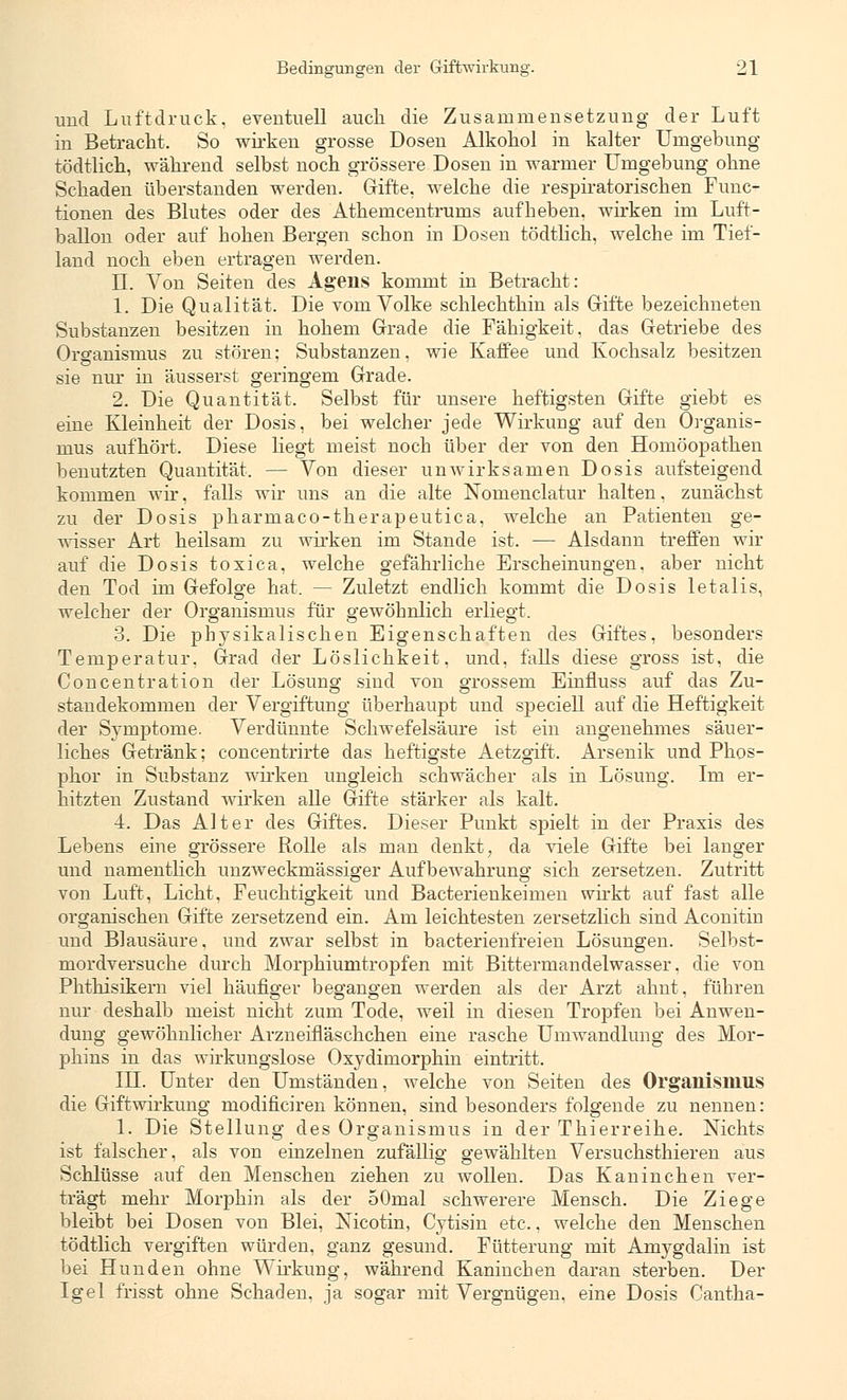 und Luftdruck, eventuell auch die Zusammensetzung der Luft in Betracht. So wirken grosse Dosen Alkohol in kalter Umgebung tödtlich, während selbst noch grössere Dosen in warmer Umgebung ohne Schaden überstanden werden. Griffe, welche die respiratorischen Func- tionen des Blutes oder des Athemcentrums aufheben, wirken im Luft- ballon oder auf hohen Bergen schon in Dosen tödtlich, welche im Tief- land noch eben ertragen werden. IL Von Seiten des Agens kommt in Betracht: 1. Die Qualität. Die vom Volke schlechthin als Gifte bezeichneten Substanzen besitzen in hohem Grade die Fähigkeit, das Getriebe des Organismus zu stören; Substanzen, wie Kaffee und Kochsalz besitzen sie nur in äusserst geringem Grade. 2. Die Quantität. Selbst für unsere heftigsten Gifte giebt es eine Kleinheit der Dosis, bei welcher jede Wirkung auf den Organis- mus aufhört. Diese hegt meist noch über der von den Homöopathen benutzten Quantität. — Von dieser unwirksamen Dosis aufsteigend kommen wir, falls wir uns an die alte Noinenclatur halten. zunächst zu der Dosis pharmaco-therapeutica, welche an Patienten ge- wisser Art heilsam zu wirken im Stande ist. — Alsdann treffen wir auf die Dosis toxica, welche gefährliche Erscheinungen, aber nicht den Tod im Gefolge hat. — Zuletzt endlich kommt die Dosis letalis, welcher der Organismus für gewöhnlich erliegt. 3. Die physikalischen Eigenschaften des Giftes, besonders Temperatur. Grad der Löslichkeit, und, falls diese gross ist, die Concentration der Lösung sind von grossem Einfluss auf das Zu- standekommen der Vergiftung überhaupt und speciell auf die Heftigkeit der Symptome. Verdünnte Schwefelsäure ist ein angenehmes säuer- liches Getränk; concentrirte das heftigste Aetzgift. Arsenik und Phos- phor in Substanz wirken ungleich schwächer als in Lösung. Im er- hitzten Zustand wirken alle Gifte stärker als kalt. 4. Das Alter des Giftes. Dieser Punkt spielt in der Praxis des Lebens eine grössere Rolle als man denkt, da viele Gifte bei langer und namentlich unzweckmässiger Aufbewahrung sich zersetzen. Zutritt von Luft, Licht, Feuchtigkeit und Bacterienkeimen wirkt auf fast alle organischen Gifte zersetzend ein. Am leichtesten zersetzlich sind Aconitin und Blausäure, und zwar selbst in bacterienfreien Lösungen. Selbst- mordversuche durch Morphiumtropfen mit Bittermandelwasser, die von Phthisikern viel häufiger begangen werden als der Arzt ahnt, führen nur deshalb meist nicht zum Tode, weil in diesen Tropfen bei Anwen- dung gewöhnlicher Arzneifläschchen eine rasche Umwandlung des Mor- phins in das wirkungslose Oxydimorphin eintritt. IH. Unter den Umständen, welche von Seiten des Organismus die Giftwirkung modificiren können, sind besonders folgende zu nennen: 1. Die Stellung des Organismus in der Thierreihe. Nichts ist falscher, als von einzelnen zufällig gewählten Versuchsthieren aus Schlüsse auf den Menschen ziehen zu wollen. Das Kaninchen ver- trägt mehr Morphin als der oOmal schwerere Mensch. Die Ziege bleibt bei Dosen von Blei, Nicotin, Cytisin etc., welche den Menschen tödtlich vergiften würden, ganz gesund. Fütterung mit Amygdalin ist bei Hunden ohne Wirkung, während Kaninchen daran sterben. Der Igel frisst ohne Schaden, ja sogar mit Vergnügen, eine Dosis Cantha-