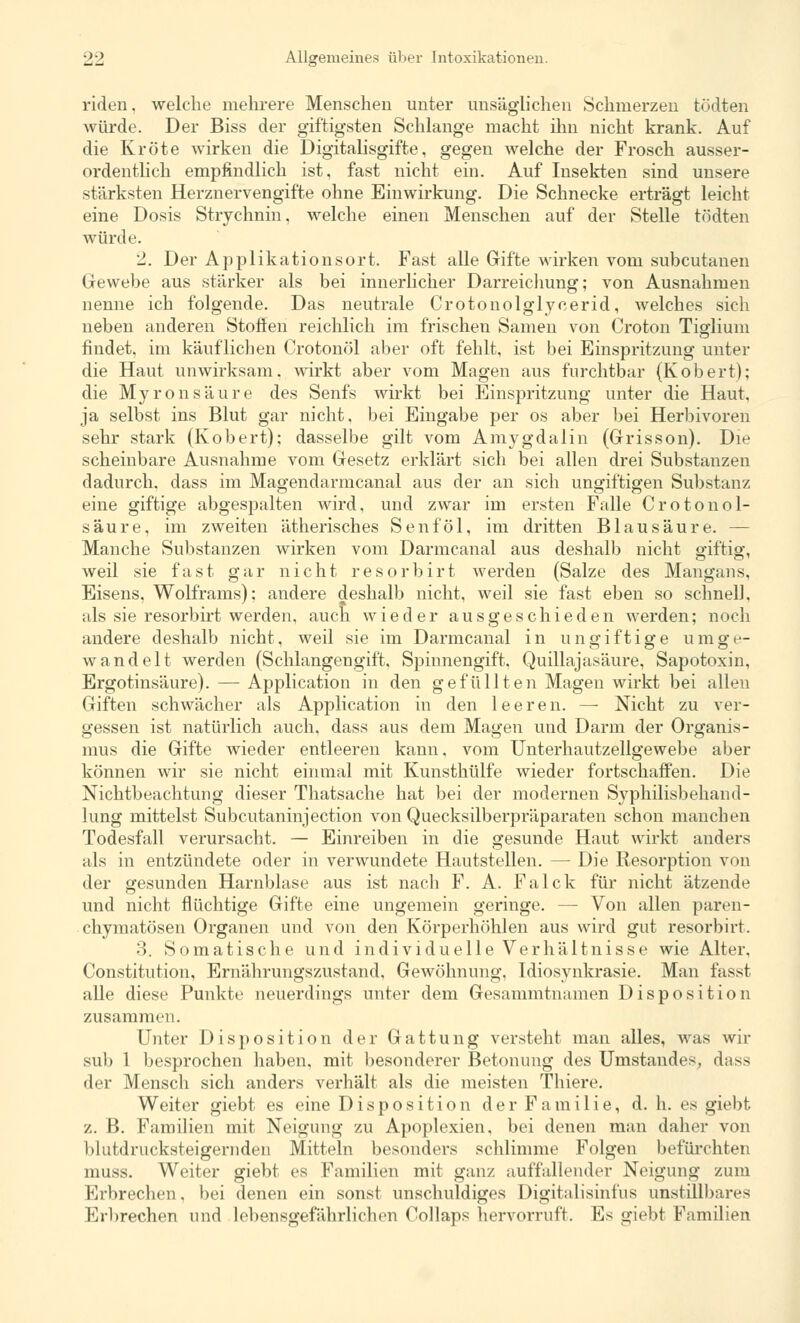 riden. welche mehrere Menschen unter unsäglichen Schmerzen tödten würde. Der Biss der giftigsten Schlange macht ihn nicht krank. Auf die Kröte wirken die Digitalisgifte, gegen welche der Frosch ausser- ordentlich empfindlich ist, fast nicht ein. Auf Insekten sind unsere stärksten Herznervengifte ohne Einwirkung. Die Schnecke erträgt leicht eine Dosis Strychnin, welche einen Menschen auf der Stelle tödten würde. 2. Der Applikationsort. Fast alle Gifte wirken vom subcutanen Gewebe aus stärker als bei innerlicher Darreichung; von Ausnahmen nenne ich folgende. Das neutrale Crotonolglyeerid, welches sich neben anderen Stoffen reichlich im frischen Samen von Croton Tiglium findet, im käuflichen Crotonöl aber oft fehlt, ist bei Einspritzung unter die Haut unwirksam, wirkt aber vom Magen aus furchtbar (Kobert); die Myronsäure des Senfs wirkt bei Einspritzung unter die Haut, ja selbst ins Blut gar nicht, bei Eingabe per os aber bei Herbivoren sehr stark (Kobert); dasselbe gilt vom Amygdalin (Grisson). Die scheinbare Ausnahme vom Gesetz erklärt sich bei allen drei Substanzen dadurch, dass im Magendarmcanal aus der an sich ungiftigen Substanz eine giftige abgespalten wird, und zwar im ersten Falle Crotonol- säure, im zweiten ätherisches Senf öl, im dritten Blausäure. — Manche Substanzen wirken vom Darmcanal aus deshalb nicht giftig, weil sie fast gar nicht resorbirt werden (Salze des Mangans, Eisens, Wolframs): andere deshalb nicht, weil sie fast eben so schnell, als sie resorbirt werden, auch wieder ausgeschieden werden; noch andere deshalb nicht, weil sie im Darmcanal in ungiftige umge- wandelt werden (Schlangengift. Spinnengift. Quillajasäure, Sapotoxin, Ergotinsäure). — Application in den gefüllten Magen wirkt bei allen Giften schwächer als Application in den leeren. — Nicht zu ver- gessen ist natürlich auch, dass aus dem Magen und Darm der Organis- mus die Gifte wieder entleeren kann, vom Unterhautzellgewebe aber können wir sie nicht einmal mit Kunsthülfe wieder fortschaffen. Die Nichtbeachtung dieser Thatsache hat bei der modernen Syphilisbehand- lung mittelst Subcutaninjection von Quecksilberpräparaten schon manchen Todesfall verursacht. — Einreiben in die gesunde Haut wirkt anders als in entzündete oder in verwundete Hautstellen. — Die Resorption von der gesunden Harnblase aus ist nach F. A. Falck für nicht ätzende und nicht flüchtige Gifte eine ungemein geringe. — Von allen paren- chymatösen Organen und von den Körperhöhlen aus wird gut resorbirt. 3. Somatische und individuelle Verhältnisse wie Alter. Constitution, Ernährungszustand, Gewöhnung, Idiosynkrasie. Man fasst alle diese Punkte neuerdings unter dem Gesammtnamen Disposition zusammen. Unter Disposition der Gattung versteht man alles, was wir sub 1 besprochen haben, mit besonderer Betonung des Umstandes, dass der Mensch sich anders verhält als die meisten Thiere. Weiter giebt es eine Disposition d e r F a m i 1 i e, d. h. es giebt z. B. Familien mit Neigung zu Apoplexien, bei denen man daher von I»Infdrucksteigernden Mitteln besonders schlimme Folgen befürchten muss. Weiter giebt es Familien mit ganz auffallender Neigung zum Erbrechen, bei denen ein sonst unschuldiges Digitalisinfus unstillbares Eibrechen und lebensgefährlichen Collaps hervorruft. Es giebt Familien
