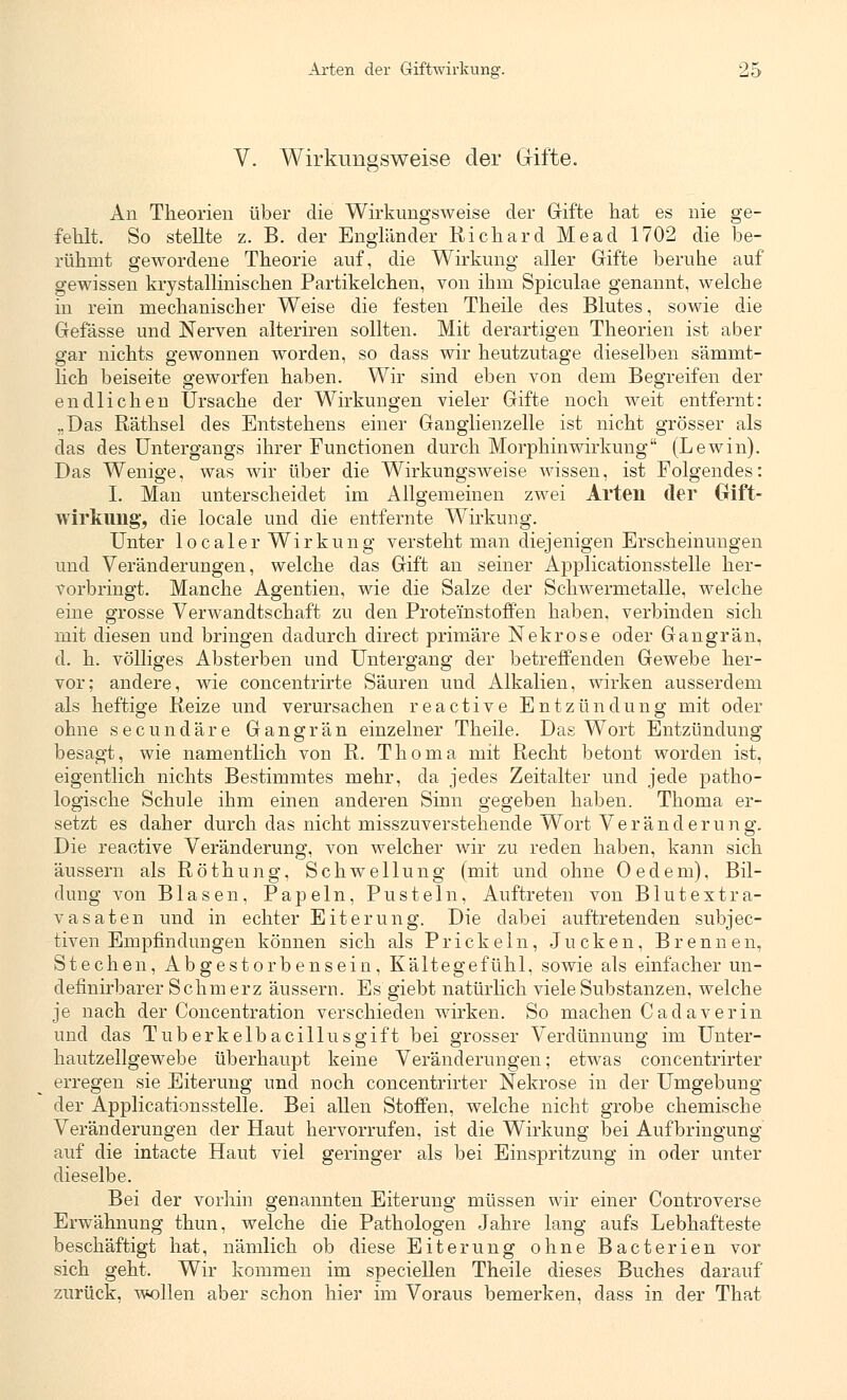 V. Wirkungsweise der Gifte. An Theorien über die Wirkungsweise der Gifte hat es nie ge- fehlt. So stellte z. B. der Engländer Richard Mead 1702 die be- rühmt gewordene Theorie auf, die Wirkung aller Gifte beruhe auf gewissen kiystallmischen Partikelchen, von ihm Spiculae genannt, welche in rein mechanischer Weise die festen Theile des Blutes, sowie die Gefässe und Nerven alteriren sollten. Mit derartigen Theorien ist aber gar nichts gewonnen worden, so dass wir heutzutage dieselben sämmt- hcb beiseite geworfen haben. Wir sind eben von dem Begreifen der endlichen Ursache der Wirkungen vieler Gifte noch weit entfernt: „Das Räthsel des Entstehens einer Ganglienzelle ist nicht grösser als das des Untergangs ihrer Functionen durch Morphinwirkung (Lewin). Das Wenige, was wir über die Wirkungsweise wissen, ist Folgendes: I. Man unterscheidet im Allgemeinen zwei Arten der Gift- wirkung*, die locale und die entfernte Wirkung. Unter localer Wirkung versteht man diejenigen Erscheinungen und Veränderungen, welche das Gift an seiner Applicationsstelle her- vorbringt. Manche Agentien, wie die Salze der Schwermetalle, welche eine grosse Verwandtschaft zu den Prote'instoffen haben, verbinden sich mit diesen und bringen dadurch direct primäre Nekrose oder Gangrän, d. h. völliges Absterben und Untergang der betreffenden Gewebe her- vor; andere, wie concentrirte Säuren und Alkalien, wirken ausserdem als heftige Reize und verursachen reactive Entzündung mit oder ohne secundäre Gangrän einzelner Theile. Das Wort Entzündung besagt, wie namentlich von R. Thoma mit Recht betont worden ist, eigentlich nichts Bestimmtes mehr, da jedes Zeitalter und jede patho- logische Schule ihm einen anderen Sinn gegeben haben. Thoma er- setzt es daher durch das nicht misszuverstehende Wort Veränderung. Die reactive Veränderung, von welcher wir zu reden haben, kann sich äussern als Röthung, Schwellung (mit und ohne Oedem), Bil- dung von Blasen, Papeln, Pusteln, Auftreten von Blutextra- vasaten und in echter Eiterung. Die dabei auftretenden subjec- tiven Empfindungen können sich als Prickeln, Jucken, Brennen, Stechen, Abgestorbensein, Kältegefühl, sowie als einfacher un- definirbarer Schmerz äussern. Es giebt natürlich viele Substanzen, welche je nach der Concentration verschieden wirken. So machen Cadaverin und das Tuberkelbacillusgift bei grosser Verdünnung im Unter- hautzellgewebe überhaupt keine Veränderungen; etwas concentrirter erregen sie Eiterung und noch concentrirter Nekrose in der Umgebung der Applicationsstelle. Bei allen Stoffen, welche nicht grobe chemische Veränderungen der Haut hervorrufen, ist die Wirkung bei Aufbringung auf die intacte Haut viel geringer als bei Einspritzung in oder unter dieselbe. Bei der vorhin genannten Eiterung müssen wir einer Controverse Erwähnung thun, welche die Pathologen Jahre lang aufs Lebhafteste beschäftigt hat, nämlich ob diese Eiterung ohne Bacterien vor sich geht. Wir kommen im speciellen Theile dieses Buches darauf zurück, wollen aber schon hier im Voraus bemerken, dass in der That