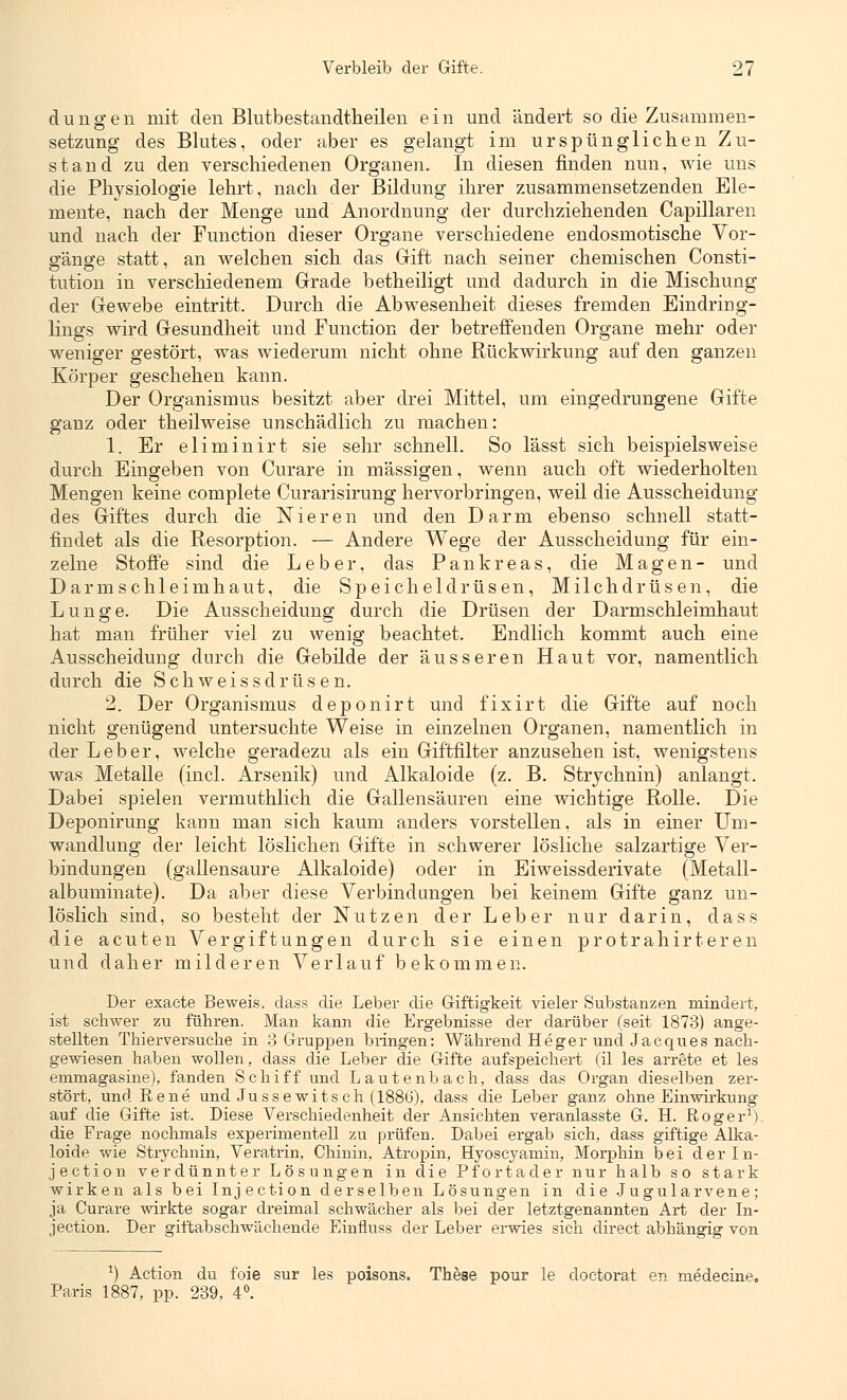 düngen mit den Blutbestandtheilen ein und ändert so die Zusammen- setzung des Blutes, oder aber es gelangt im urspünglichen Zu- stand zu den verschiedenen Organen. In diesen finden nun, wie uns die Physiologie lehrt, nach der Bildung ihrer zusammensetzenden Ele- mente, nach der Menge und Anordnung der durchziehenden Capillaren und nach der Function dieser Organe verschiedene endosmotische Vor- gänge statt, an welchen sich das Gift nach seiner chemischen Consti- tution in verschiedenem Grade betheiligt und dadurch in die Mischung der Gewebe eintritt. Durch die Abwesenheit dieses fremden Eindring- lings wird Gesundheit und Function der betreffenden Organe mehr oder weniger gestört, was wiederum nicht ohne Rückwirkung auf den ganzen Körper geschehen kann. Der Organismus besitzt aber drei Mittel, um eingedrungene Gifte ganz oder theilweise unschädlich zu machen: 1. Er eliminirt sie sehr schnell. So lässt sich beispielsweise durch Eingeben von Curare in massigen, wenn auch oft wiederholten Mengen keine complete Curarisirung hervorbringen, weil die Ausscheidung des Giftes durch die Nieren und den Darm ebenso schnell statt- findet als die Resorption. — Andere Wege der Ausscheidung für ein- zelne Stoffe sind die Leber, das Pankreas, die Magen- und Darmschleimhaut, die Speicheldrüsen, Milchdrüsen, die Lunge. Die Ausscheidung durch die Drüsen der Darmschleimhaut hat man früher viel zu wenig beachtet. Endlich kommt auch eine Ausscheidung durch die Gebilde der äusseren Haut vor, namentlich durch die Schweissdrüsen. 2. Der Organismus deponirt und fixirt die Gifte auf noch nicht genügend untersuchte Weise in einzelnen Organen, namentlich in der Leber, welche geradezu als ein Giftfilter anzusehen ist, wenigstens was Metalle (incl. Arsenik) und Alkaloide (z. B. Strychnin) anlangt. Dabei spielen vermuthlich die Gallensäuren eine wichtige Rolle. Die Deponirung kann man sich kaum anders vorstellen, als in einer Um- wandlung der leicht löslichen Gifte in schwerer lösliche salzartige Ver- bindungen (gallensaure Alkaloide) oder in Eiweissderivate (Metall- albuminate). Da aber diese Verbindungen bei keinem Gifte ganz un- löslich sind, so besteht der Nutzen der Leber nur darin, dass die acuten Vergiftungen durch sie einen protrahirteren und daher milderen Verlauf bekommen. Der exacte Beweis, dass die Leber die Giftigkeit vieler Substanzen mindert, ist schwer zu führen. Man kann die Ergebnisse der darüber (seit 1873) ange- stellten Thierversuehe in 3 Gruppen bringen: Während Heger und Jacques nach- gewiesen haben wollen, dass die Leber die Gifte aufspeichert (il les arrete et les ernmagasine), fanden Schiff und Lautenbach, dass das Organ dieselben zer- stört, und Rene und Jussewitsch (188b), dass die Leber ganz ohne Einwirkung auf die Gifte ist. Diese Verschiedenheit der Ansichten veranlasste G. H. Roger1) die Frage nochmals experimentell zu prüfen. Dabei ergab sich, dass giftige Alka- loide wie Strychnin, Veratrin, Chinin, Atropin, Hyoscyamin, Morphin bei derln- jection verdünnter Lösungen in die Pfortader nur halb so stark wirken als bei Injection derselben Lösungen in die Jugularvene; ja Curare wirkte sogar dreimal schwächer als bei der letztgenannten Art der In- jection. Der giftabschwächende Einfluss der Leber erwies sich direct abhängig von J) Action du foie sur les poisons. These pour le cloctorat en medecine. Paris 1887, pp. 239, 4°.