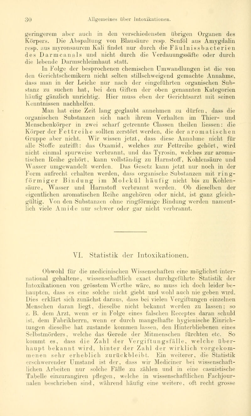 geringerem aber auch in den verschiedensten übrigen Organen des Körpers. Die Abspaltung von Blausäure resp. Senföl aus Amygdalin resp. aus myronsaurem Kali findet nur durch die Fäulnissbacterien des Darme an als und nicht durch die Verdauungss'äfte oder durch die lebende Darmschleimhaut statt. In Folge der besprochenen chemischen Umwandlungen ist die von den Gerichtschemikern nicht selten stillschweigend gemachte Annahme, dass man in der Leiche nur nach der eingeführten organischen Sub- stanz zu suchen hat, bei den Giften der oben genannten Kategorien häufig gänzlich unrichtig. Hier muss eben der Gerichtsarzt mit seinen Kenntnissen nachhelfen. Man hat eine Zeit lang geglaubt annehmen zu dürfen, dass die organischen Substanzen sich nach ihrem Verhalten im Thier- und Menschenkörper in zwei scharf getrennte Classen theilen Hessen: die Körper der Fettreihe sollten zerstört werden, die der aromatischen Gruppe aber nicht. Wir wissen jetzt, dass diese Annahme nicht für alle Stoffe zutrifft: das Oxamid, welches zur Fettreihe gehört, wird nicht einmal spurweise verbrannt, und das Tyrosin, welches zur aroma- tischen Reihe gehört, kann vollständig zu Harnstoff, Kohlensäure und Wasser umgewandelt werden. Das Gesetz kann jetzt nur noch in der Form aufrecht erhalten werden, dass organische Substanzen mit ring- förmiger Bindung im Molekül häufig nicht bis zu Kohlen- säure, Wasser und Harnstoff verbrannt werden. Ob dieselben der eigentlichen aromatischen Reihe angehören oder nicht, ist ganz gleich- gültig. Von den Substanzen ohne ringförmige Bindung werden nament- lich viele Ami de nur schwer oder gar nicht verbrannt. VI. Statistik der Intoxikationen. Obwohl für die medicinischen Wissenschaften eine möglichst inter- national gehaltene, wissenschaftlich exaet durchgeführte Statistik der Intoxikationen von grösstem Werthe wäre, so muss ich doch leider be- haupten, dass es eine solche nicht giebt und wohl auch nie geben wird. Dies erklärt sich zunächst daraus, dass bei vielen Vergiftungen einzelnen Menschen daran liegt, dieselbe nicht bekannt werden zu lassen; so z. B. dem Arzt, wenn er in Folge eines falschen Receptes daran schuld ist. dem Fabrikherrn, wenn er durch mangelhafte hygienische Einrich- tungen dieselbe hat zustande kommen lassen, den Hinterbliebenen eines Selbstmörders, welche das Gerede der Mitmenschen fürchten etc. So kommt es, dass die Zahl der Vergiftungsfälle, welche über- haupt bekannt wird, hinter der Zahl der wirklich vorgekom- menen sehr erheblich zurückbleibt. Ein weiterer, die Statistik erschwerender Umstand ist der, dass wir Mediciner bei wissenschaft- lichen Arbeiten nur solche Fälle zu zählen und in eine casuistische Tabelle einzurangiieu fliegen, welche in wissenschaftlichen Fachjour- nalen beschrieben sind, während häufig eine weitere, oft recht grosse