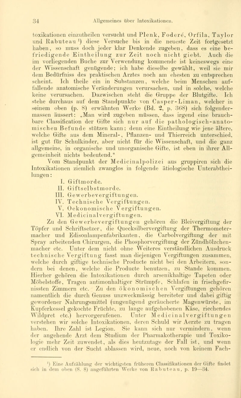 toxikationen einzuteilen versucht und Plenk, Fodere, Orfila, Taylor und Rabuteau :) diese Versuche bis in die neueste Zeit fortgesetzt haben, so muss doch jeder klar Denkende zugeben, dass es eine be- friedigende Eintheilung zur Zeit noch nicht giebt. Auch die im vorliegenden Buche zur Verwendung kommende ist keineswegs eine der Wissenschaft genügende; ich habe dieselbe gewählt, weil sie mir dem Bedürfniss des praktischen Arztes noch am ehesten zu entsprechen scheint. Ich theile ein in Substanzen, welche beim Menschen auf- fallende anatomische Veränderungen verursachen, und in solche, welche keine verursachen. Dazwischen steht die Gruppe der Blutgifte. Ich stehe durchaus auf dem Standpunkte von Casper-Liman, welcher in seinem oben (p. 8) erwähnten Werke (Bd. 2, p. 368) sich folgender- massen äussert: ..Man wird zugeben müssen, dass irgend eine brauch- bare Classification der Gifte sich nur auf die pathologisch-anato- mischen Befunde stützen kann; denn eine Eintheilung wie jene ältere, welche Gifte aus dem Mineral-, Pflanzen- und Thierreich unterschied, ist gut für Schulkinder, aber nicht für die Wissenschaft, und die ganz allgemeine, in organische und unorganische Gifte, ist eben in ihrer All- gemeinheit nichts bedeutend. Vom Standpunkt der Medicinalpolizei aus gruppiren sich die Intoxikationen ziemlich zwanglos in folgende ätiologische Unterabthei- lungen : I. Giftmorde. II. Giftselbstmorde. III. Gewerbevergiftungen. IV. Technische Vergiftungen. V. Oekonomische Vergiftungen. VI. Medicinalvergiftungen. Zu den Gewerbe Vergiftungen gehören die Bleivergiftung der Töpfer und Schriftsetzer, die Quecksilbervergiftung der Thermometer- macher und Edisonlampenfabrikanten, die Carbolvergiftung der mit Spray arbeitenden Chirurgen, die Phosphorvergiftung der Zündhölzchen- macher etc. Unter dem nicht ohne Weiteres verständlichen Ausdruck technische Vergiftung fasst man diejenigen Vergiftungen zusammen, welche durch giftige technische Producte nicht bei den Arbeitern, son- dern bei denen, welche die Producte benutzen, zu Stande kommen. Hierher gehören die Intoxikationen durch arsenikhaltige Tapeten oder Möbelstoffe, Tragen antimonhaltiger Strümpfe. Schlafen in frischgefir- nissten Zimmern etc. Zu den ökonomischen Vergiftungen gehören namentlich die durch Genuss unzweckmässig bereiteter und dabei giftig gewordener Nahrungsmittel (ungenügend geräucherte Magenwürste, im Kupferkessel gekochte Früchte, zu lange aufgehobenen Käse, riechendes Wildpret etc.) hervorgerufenen. Unter Medicinalvergiftungen verstellen wir solche Intoxikationen, deren Schuld wir Aerzte zu tragen haben. Ihre Zahl ist Legion. Sie kann sich nur vermindern, wenn der angehende Arzt dem Studium der Pharmakotherapie und Toxiko- logie mehr Zeit zuwendet, als dies heutzutage der Fall ist, und wenn er endlich von der Sucht ablassen wird, neue, noch von keinem Fach- ') Eine Aufzählung der wichtigsten früheren Classificationen der Gifte findet sich in dem oben (S. 8) angeführten Werke von Rabuteau, p. 19—34.