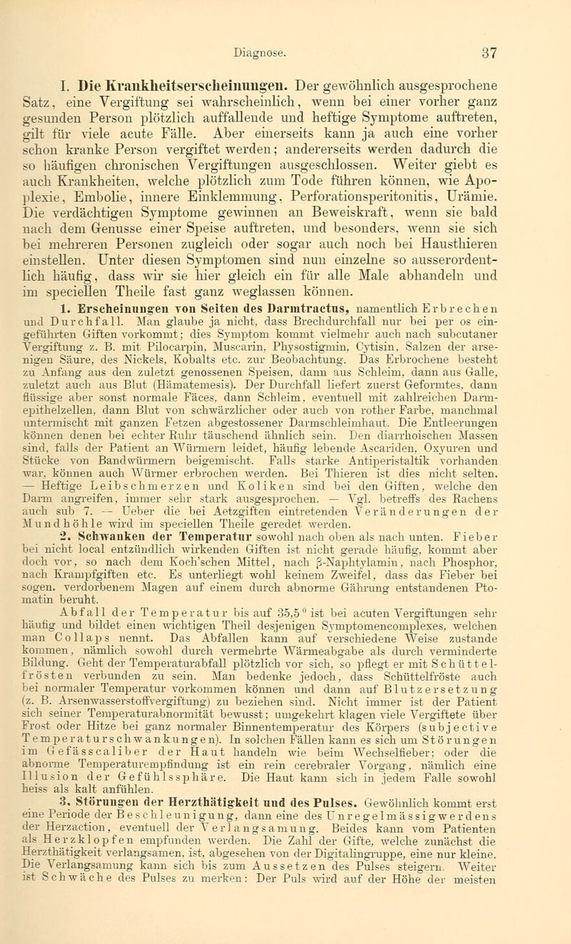 I. Die Krankheitserscheinungen. Der gewöhnlich, ausgesprochene Satz, eine Vergiftung sei wahrscheinlich, wenn bei einer vorher ganz gesunden Person plötzlich auffallende und heftige Symptome auftreten, gilt für viele acute Fälle. Aber einerseits kann ja auch eine vorher schon kranke Person vergiftet werden; andererseits werden dadurch die so häufigen chronischen Vergiftungen ausgeschlossen. Weiter giebt es auch Krankheiten, welche plötzlich zum Tode führen können, wie Apo- plexie, Embolie, innere Einklemmung, Perforationsperitonitis, Urämie. Die verdächtigen Symptome gewinnen an Beweiskraft, wenn sie bald nach dem Grenusse einer Speise auftreten, und besonders, wenn sie sich bei mehreren Personen zugleich oder sogar auch noch bei Hausthieren einstellen. Unter diesen Symptomen sind nun einzelne so ausserordent- lich häufig, dass wir sie hier gleich ein für alle Male abhandeln und im speciellen Theile fast ganz weglassen können. 1. Erscheinungen von Seiten des Darmtractus, namentlich E r b r e c h e n und Durchfall. Man glaube ja nicht, dass Brechdurchfall nur bei per os ein- geführten Giften vorkommt; dies Symptom kommt vielmehr auch nach subcutaner Vergiftung z. B. mit Pilocarpin, Muscarin, Physostigniin, Cytisin, Salzen der arse- nigen Säure, des Nickels, Kobalts etc. zur Beobachtung. Das Erbrochene besteht zu Anfang aus den zuletzt genossenen Speisen, dann aus Schleim, dann aus Galle, zuletzt auch aus Blut (Hämatemesis). Der Durchfall liefert zuerst Geformtes, dann flüssige aber sonst normale Fäces. dann Schleim, eventuell mit zahlreichen Darm- epithelzellen, dann Blut von schwärzlicher oder auch von rother Farbe, manchmal untermischt mit ganzen Fetzen abgestossener Darmschleimhaut. Die Entleerungen können denen bei echter Ruhr täuschend ähnlich sein. Den diarrhoischen Massen sind, falls der Patient an Würmern leidet, häufig lebende Ascariden, Oxyuren und Stücke von Bandwürmern beigemischt. Falls starke Antiperistaltik vorhanden war, können auch Würmer erbrochen werden. Bei Thieren ist dies nicht selten. — Heftige Leibschmerzen und Koliken sind bei den Giften, welche den Darm angreifen, immer sehr stark ausgesprochen. — Vgl. betreffs des Rachens auch sub 7. — lieber die bei Aetzgiften eintretenden Veränderungen der Mundhöhle wird im speciellen Theile geredet werden. 2. Schwanken der Temperatur sowohl nach oben als nach unten. Fieber bei nicht local entzündlich wirkenden Giften ist nicht gerade häufig, kommt aber doch vor, so nach dem Koch'schen Mittel, nach ß-Naphtylamin, nach Phosphor, nach Krampfgiften etc. Es unterhegt wohl keinem Zweifel, dass das Fieber bei sogen, verdorbenem Magen auf einem durch abnorme Gährung entstandenen Pto- matin beruht. Abfall der Temperatur bis auf 35,5° ist bei acuten Vergiftungen sehr häufig und bildet einen wichtigen Theil desjenigen Symptomencomplexes, welchen man Collaps nennt. Das Abfallen kann auf verschiedene Weise zustande kommen, nämlich sowohl durch vermehrte Wärmeabgabe als durch verminderte Bildung. Geht der Temperaturabfall plötzlich vor sich, so pflegt er mit Schüttel- frösten verbunden zu sein. Man bedenke jedoch, dass Schüttelfröste auch bei normaler Temperatur vorkommen können und dann auf Blutzersetzung (z. B. Arsenwasserstoffvergiftung) zu beziehen sind. Nicht immer ist der Patient sich seiner Temperaturabnormität bewusst; umgekehrt klagen viele Vergiftete über Frost oder Hitze bei ganz normaler Binnentemperatur des Körpers (subjective Temperaturschw ankungen). In solchen Fällen kann es sich um Störungen im Gefässcaliber der Haut handeln wie beim Wechselfieber; oder die abnorme Temperaturempfindung ist ein rein cerebraler Vorgang, nämlich eine Illusion der Gefühlssphäre. Die Haut kann sich in jedem Falle sowohl heiss als kalt anfühlen. 3. Störungen der Herzthätigkeit und des Pulses. Gewöhnlich kommt erst eine Periode der Beschleunigung, dann eine des Unregelmässigwerdens der Herzaction, eventuell der Verlangsamung. Beides kann vom Patienten als Herzklopfen empfunden werden. Die Zahl der Gifte, welche zunächst die Herzthätigkeit verlangsamen, ist, abgesehen von der Digitahngruppe, eine nur kleine. Die Verlangsamung kann sich bis zum Aussetzen des Pulses steigern. Weiter ißt Schwäche des Pulses zu merken: Der Puls wird auf der Höhe der meisten