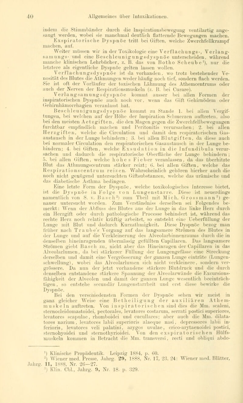 indem die Stimmbänder durch die Inspirationsbewegung ventilartig ange- langt werden, wobei sie manchmal deutlich flatternde Bewegungen machen. respiratorische Dyspnoe tritt bei Giften, welche Zwerchfellkrampf machen, auf. Weiter müssen wir in der Toxikologie eine Verflachungs-, Verlan g- samungs- und eine Beschleunigungsdyspnöe unterscheiden, während manche klinischen Lehrbücher, z. B. das von Botho Scheube1), nur die letztere als eigentliche Dyspnoe gelten lassen wollen. Verflachungsdyspnöe ist da vorhanden, wo trotz bestehender Ye- nosität des Blutes die Athmungen weder häufig noch tief, sondern flach werden. Sie ist oft der Vorläufer der toxischen Lähmung des Athemcentrums oder auch der Nerven der Respirationsmuskeln (z. B. bei Curare). Verlangsamungsdyspnöe kommt ausser bei allen Formen der inspiratorischen Dyspnöe auch noch vor. wenn das Gift Gehirnödem oder Gehirnhämorrhagien veranlasst hat. Beschleunigungsdyspnöe kommt zu Stande 1. bei allen Vergif- tungen, bei welchen auf der Höhe der Inspiration Schmerzen auftreten, also bei den meisten Aetzgiften. die den Magen gegen die Zwerchfellbewegungen furchtbar empfindlich machen und Peritonitis verursachen: 2. bei allen Herzgiften, welche die Circulation und damit den respiratorischen Gas- austausch in der Lunge behindern: 3. bei allen Blutgiften, da diese auch bei normaler Circulation den respiratorischen Gasaustausch in der Lunge be- hindern; 4. bei Giften, welche Exsudation in die Infundibula verur- sachen und dadurch die respiratorische Oberfläche der Lunge behindern ; 5. bei allen Giften. welche hohes Fieber veranlassen, da das überhitzte Blut das Athmungscentrum stärker reizt; 6. bei allen Giften, welche daa Respirationscentrum reizen. Wahrscheinlich gehören hierher auch die noch nicht genügend untersuchten Giftsubstanzen, welche das urämische und das diabetische Asthma bedingen. Line letzte Form der Dyspnoe, welche toxikologisches Interesse bietet, ist die Dyspnöe in Folge von Lungenstarre. Diese ist neuerdings namentlich von S. v. Basch2) zum Theil mit Mich. Gross mann3) ge- nauer untersucht worden. Zum Verständniss derselben sei Folgendes be- merkt : Wenn der Abfluss des Blutes aus der Lunge in das linke Herz durch ein Herzgift oder durch pathologische Processe behindert ist, während das rechte Herz noch relativ kräftig arbeitet, so entsteht eine Ueberfüllung der Lunge mit Blut und dadurch Kurzathmigkeit. Diese Dyspnöe bezog man früher nach Traube's Vorgang auf das langsamere Strömen des Blutes in der Lunge und auf die Verkleinerung des Alveolarbinnenraums durch die in denselben hineinragenden übermässig gefüllten Capillaren. Das langsamere Strömen giebt Basch zu, nicht aber das Hineinragen der Capillaren in das Alveolarlumen. da bei stärkerer Füllung der Lungengefässe eine Streckung derselben und damit eine Vergrösserung der ganzen Lunge einträte (Lungen- schwellung), wobei das Alveolarlumen sieh nicht verkleinere, sondern ver- grössere. Da nun der jetzt vorhandene stärkere Blutdruck und die durch denselben entstandene stärkere Spannung der Alveolarwände die Excursions- fähigkeit der Alveolen und damit der ganzen Lunge wesentlich beeinträch- tigen, so entstehe seeundär Lungenstarrherl and erst diese bewirke die Dyspnöe. Bei den verschiedensten Fennen der Dyspnöe sehen wir nieist in ganz gleicher Weise eine Betheiligung der auxiliären Athem- muskeln auftreten. Von inspiratorischen sind dies die .Mm. scaleni, sternocleidomastoidei, pectorales, levatores costarum, serrati postici superiores, Levatores scapulae, rhomboidei und cucullares; aber auch die .Mm. dilata- tores narium . levatores labil superioris alae<|ue nasi . depressores labii in- ferioris, levatores veli palatini, azygos uvulae, crico-arytaenoidei postici, »temohyoidei und stemothyrioidei. Von den exspiratorischen Hülfs- muskeln kommen in Betracht die Mm. transversi, recti nnd obliqui abdo- ') Klinische Propädeutik. Leipzig 1884, p. 60. i Wiener med. Presse. Jahrg. •_»!>. 1888, Nr. 17. 23,24; Wiener med. Platter. Jahrg. 11, 1888, Nr. 26- 27. I Klin. Cbl., Jahrg. 9, Nr. L8. p. 329.