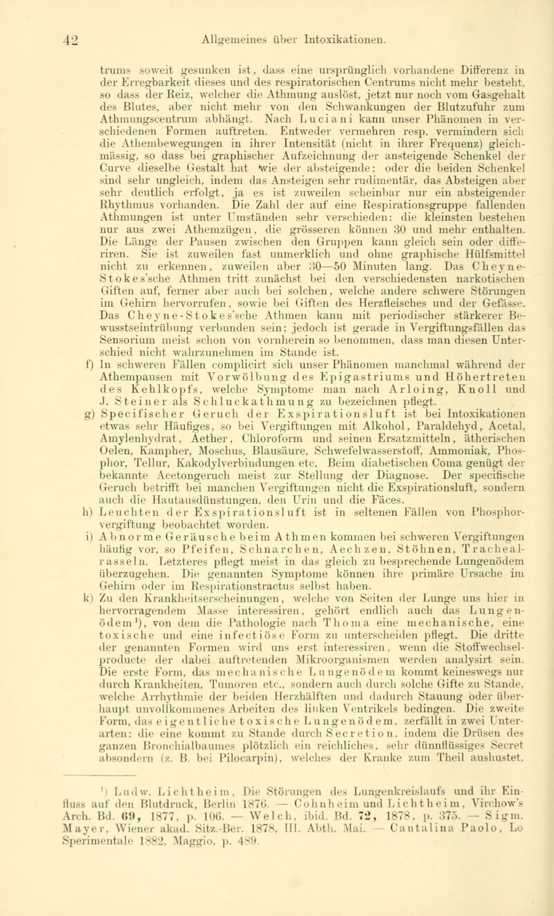 trums soweit gesunken ist, dass eine ursprünglich vorhandene Differenz in der Erregbarkeit dieses und des respiratorischen Centrums nicht mehr besteht, so dass der Reiz, welcher die Athmung auslöst, jetzt nur noch vom Gasgehalt des Blutes, aber nicht mehr von den Schwankungen der Blutzufuhr zum Athmungscentrum abhängt. Nach Luciani kann unser Phänomen in ver- schiedenen Formen auftreten. Entweder vermehren resp. vermindern sich die Athembewegungen in ihrer Intensität (nicht in ihrer Frequenz) gleich- massig, so dass bei graphischer Aufzeichnung der ansteigende Schenkel der Curve dieselbe Gestalt hat wie der absteigende; oder die beiden Schenkel sind sehr ungleich, indem das Ansteigen sehr rudimentär, das Absteigen aber sehr deutlich erfolgt, ja es ist zuweilen scheinbar nur ein absteigender Rhythmus vorhanden. Die Zahl der auf eine Respirationsgrujjpe fallenden Athmungen ist unter Umständen sehr verschieden: die kleinsten bestehen nur aus zwei Athemzügen. die grösseren können 30 und mehr enthalten. Die Länge der Pausen zwischen den Gruppen kann gleich sein oder diffe- riren. Sie ist zuweilen fast unmerklich und ohne graphische Hülfsmittel nicht zu erkennen, zuweilen aber 30—50 Minuten lang. Das C h e y n e- Stokes'sche Athmen tritt zunächst bei den verschiedensten narkotischen Giften auf, ferner aber auch bei solchen, welche andere schwere Störungen im Gehirn hervorrufen. sowie bei Giften des Herzfleisches und der Gefässe. Das Cheyne-Stokes'sche Athmen kann mit periodischer stärkerer Be- wusstseintrübung verbunden sein; jedoch ist gerade in Vergiftungsfällen das Sensorium meist schon von vornherein so benommen, dass man diesen Unter- schied nicht wahrzunehmen im Stande ist. f) In schweren Fällen complicirt sich unser Phänomen manchmal während der Athempausen mit Vorwölbung des Epigastriums und Höhertreten des Kehlkopfs, welche Symptome man nach Arloing, Knoll und J. Steiner als Schluckathmung zu bezeichnen pflegt. g) Specifischer Geruch der Exspirationsluft ist bei Intoxikationen etwas sehr Häufiges, so bei Vergiftungen mit Alkohol. Paraldehyd, Acetal, Amylenhydrat, Aether. Chloroform und seinen Ersatzmitteln, ätherischen Oelen, Kampher, Moschus, Blausäure, Schwefelwasserstoff. Ammoniak, Phos- phor, Tellur, Kakodylverbindungen etc. Beim diabetischen Coma genügt der bekannte Acetongeruch meist zur Stellung der Diagnose. Der specifische Geruch betrifft bei manchen Vergiftungen nicht die Exspirationsluft, sondern auch die Hautausdünstungen, den Urin und die Fäces. h) Leuchten der Exspirationsluft ist in seltenen Fällen von Phosphor- vergiftung beobachtet worden. i) Abnorme Geräusche beim Athmen kommen bei schweren Vergiftungen häufig vor, so Pfeifen, Schnarchen, Aechzen, Stöhnen, Tracheal- iasseln. Letzteres pflegt meist in das gleich zu besprechende Lungenödem überzugehen. Die genannten Symptome können ihre primäre Ursache im Gehirn oder im Respirationstractus selbst haben. k) Zu den Krankheitserscheinungen, welche von Seiten der Lunge uns hier in hervorragendem Masse interessiren. gehört endlich auch das Lungen- ödem1), von dem die Pathologie nach Thoma eine mechanische, eine toxische und eine infectiöse Form zu unterscheiden pflegt. Die dritte der genannten Formen wird uns erst interessiren, wenn die Stoffwechsel- producte der dabei auftretenden Mikroorganismen werden analysirt sein. Die erste Form, das mechanische Liingenö d e m kommt keineswegs nur durch Krankheiten. Tumoren etc., sondern auch durch solche Gifte zu Stande, welche Arrhythmie der beiden Herzhälften und dadurch Stauung oder über- haupt unvollkommenes Arbeiten des linken Ventrikels bedingen. Die zweite Form, das eigenl Liehe toxische Lungenödem, zerfällt in zwei Unter- arten: die eine kommt zu Stande durch Secretion, indem die Drüsen de- ganzen Bronchialbaumes plötzlich ein reichliches, sehr dünnflüssiges Secret absondern (z. II hei Pilocarpin), welches der Kranke zum Theil aushustet, ') Ludw. Lichtheim, Die Störungen des Lungenkreislaufs und ihr Ein- Süss auf den Blutdruck, Berlin 187b. — Cohnheimund Lichtheim, Virchow's Arch. Bd. «!>, 1877. p. 106. — Welch, ibid. Bd. 72, 1878, p. 375. — Sigm. Mayer. Wiener akad. Sitz.-Ber. 1878, III. Abth. .Mai. Cantalina Paolo, Lo Sperimentale 1882, Maggio, p. 489