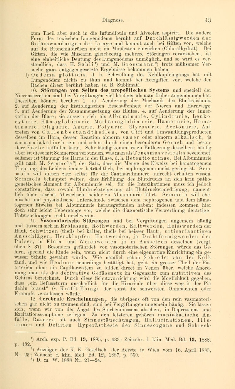 zum Theil aber auch in die Infundibula und Alveolen aspirirt. Die andere Form des toxischen Lungenödems beruht auf Durchlässigwerden der Gefässwandungen der Lunge und kommt auch bei Giften vor, welche auf die Bronchialdrüsen nicht im Mindesten einwirken (Chloralhydrat). Bei Giften, die wie Muscarin gleichzeitig mehrere Störungen verursachen, ist eine einheitliche Deutung des Lungenödems unmöglich, und so wird es ver- ständlich, dass H. Sahli1) und M. Grossmann2) trotz mühsamer Ver- suche ganz entgegengesetzte Ergebnisse bekommen haben. 1) Oedema glottidis, d. h. Schwellung des Kehlkopfeingangs hat mit Lungenödem nichts zu thun und kommt bei Aetzgiften vor, welche den Rachen direct berührt haben (z. B. Sublimat). 10. Störungen von Seiten des uropoetischen Systems und speciell der Nierensecretion sind bei Vergiftungen viel häufiger als man früher angenommen hat. Dieselben können beruhen 1. auf Aenderung der Mechanik des Blutkreislaufs, 2. auf Aenderung der histiologischen Beschaffenheit der Nieren und Harnwege, 3. auf Aenderung der Zusammensetzung des Blutes, 4. auf Aenderung der Inner- vation der Blase: sie äussern sich als Albuminurie, Cylindrurie, Leuko cyturie, Hämoglobinurie, Methämoglobinu rie, Hämaturie, Häma- tinurie, Oligurie, Anurie, Polyurie, Glycosurie, Acetonurie, Auf- treten von Gallenbestandtheilen. von Gift und Umwandlungsproducten desselben im Harn, dessen Reaction abnorm sauer oder abnorm alkalisch, ja ammoniakalisch sein und schon durch einen besonderen Geruch und beson- dere Farbe auffallen kann. Sehr häufig kommt es zu Entleerung desselben; häufig aber ist diese mit Schmerzen verbunden, was man alsTenesmus vesicalis bezeichnet, seltener ist Stauung des Harns in der Blase, d. h. Retentio urinae. Bei Albuminurie gilt nach M. Semmola3) der Satz, dass die Menge des Eiweiss bei hämatogenem Ursprung des Leidens immer beträchtlich, bei nephrogenem meist gering ist. Sem- mola will diesen Satz selbst für die Cantharidinniere aufrecht erhalten wissen. Semmola behauptet weiter, dass Erhöhung des Blutdrucks an sich kein patho- genetisches Moment für Albuminurie sei; für die Intoxikationen muss ich jedoch constatiren, dass sowohl Blutdrucksteigerung als Blutdruckerniedrigung, nament- lich aber rasches Abwechseln beider zu Albuminurie führt. Semmola will che- mische und physikalische Unterschiede zwischen dem nephrogenen und dem häma- togenen Eiweiss bei Albuminurie herausgefunden haben; indessen kommen hier doch sehr leicht Uebergänge vor, welche die diagnostische Verwerthung derartiger Untersuchungen recht erschweren. 11. Vasomotorische Störungen sind bei Vergiftungen ungemein häufig und äussern sich in Erblassen, Rothwerden, Kaltwerden, Heisswerden der Haut, Schwitzen (theils bei kalter, theils bei heisser Haut), urticariaartigen Ausschlägen, Herzklopfen, Hartwerden, ja Drahtförmigwerden des Pulses, in Klein- und Weichwerden, ja in Aussetzen desselben (vergl. oben S. 37). Besonders gefährdet von vasomotorischen Störungen würde das Ge- hirn, speciell die Rinde sein, wenn nicht durch eine eigenartige Einrichtung ein ge- wisser Schutz gewährt würde. Wie nämlich schon Schröder van der Kolk fand, und wie He üb n er neuerdings bestätigt hat, geht ein grosser Theil der Pia- arterien ohne ein Capillarsystem zu bilden direct in Venen über, welche Anord- nung man als das derivative Gefässnetz im Gegensatz zum nutritiven des Gehirns bezeichnet. Durch diese Schutzvorrichtung wird die Möglichkeit gegeben, dass „ein Gefässsturm unschädlich für die Hirnrinde über diese weg in der Pia dahin braust (v. Krafft-Ebing), der sonst die schwersten Ohnmächten oder Krämpfe veranlassen würde. 12. Cerebrale Erscheinungen, die übrigens oft von den rein vasomotori- schen gar nicht zu trennen sind, sind bei Vergiftungen ungemein häufig. Sie lassen sich, wenn wir von der Angst des Sterbenmüssens absehen, in Depressions- und Excitationssymptome zerlegen. Zu den letzteren gehören maniakalische An- fälle, Raserei, oft auch Sinnestäuschungen, Hallucinationen, Illu- sionen und Delirien. Hyperästhesie der Sinnesorgane und Schreck- 1) Arch. exp. P. Bd. 19, 1885, p. 433: Zeitschr. f. klin. Med. Bd. 13, 1888, p. 482. 2) Anzeiger der K. K. Gesellsch. der Aerzte in Wien vom 16. April 1885, Nr. 25; Zeitschr. f. klin. Med. Bd. 12, 1887, p. 550. 3) D. m. W. 1888 Nr. 21—24.