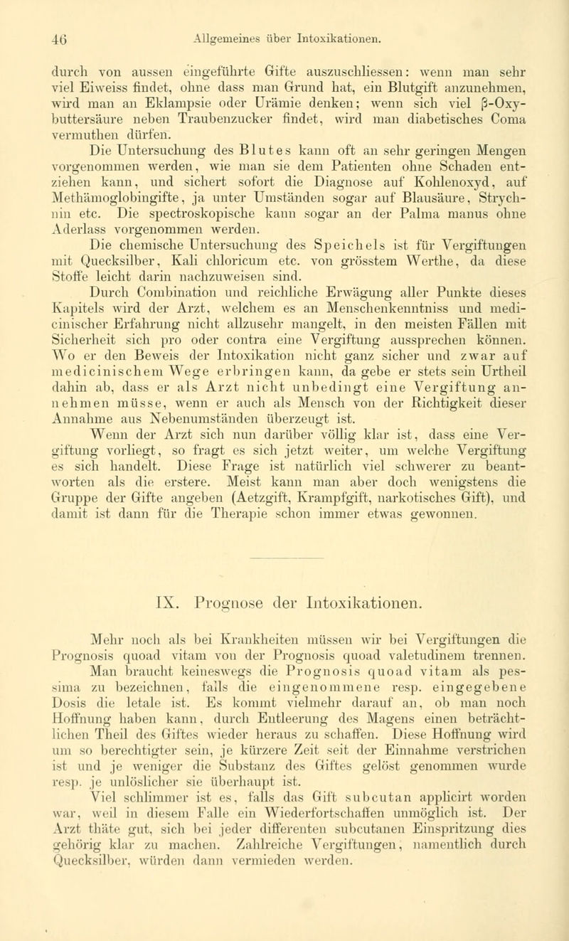 durch von aussen eingeführte Gifte auszuschliessen: wenn man sehr viel Eiweiss findet, ohne dass man Grund hat, ein Blutgift anzunehmen, wird man an Eklampsie oder Urämie denken; wenn sich viel ß-Oxy- buttersäure neben Traubenzucker findet, wird man diabetisches Coma vermuthen dürfen. Die Untersuchung des Blutes kann oft an sehr geringen Mengen vorgenommen werden, wie man sie dem Patienten ohne Schaden ent- ziehen kann, und sichert sofort die Diagnose auf Kohlenoxyd, auf Methämoglobingifte, ja unter Umständen sogar auf Blausäure, Strych- nin etc. Die spectroskopische kann sogar an der Palma nianus ohne Aderlass vorgenommen werden. Die chemische Untersuchung des Speichels ist für Vergiftungen mit Quecksilber, Kali chloricum etc. von grösstem Werthe, da diese Stoffe leicht darin nachzuweisen sind. Durch Combination und reichliche Erwägung aller Punkte dieses Kapitels wird der Arzt, welchem es an Menschenkenntniss und medi- cinischer Erfahrung nicht allzusehr mangelt, in den meisten Fällen mit Sicherheit sich pro oder contra eine Vergiftung aussprechen können. Wo er den Beweis der Intoxikation nicht ganz sicher und zwar auf medicinischem Wege erbringen kann, da gebe er stets sein Urtheil dahin ab, dass er als Arzt nicht unbedingt eine Vergiftung an- nehmen müsse, wenn er auch als Mensch von der Richtigkeit dieser Annahme aus Nebenumständen überzeugt ist. Wenn der Arzt sich nun darüber völlig klar ist, dass eine Ver- giftung vorliegt, so fragt es sich jetzt weiter, um welche Vergiftung es sich handelt. Diese Frage ist natürlich viel schwerer zu beant- worten als die erstere. Meist kann man aber doch wenigstens die Gruppe der Gifte angeben (Aetzgift, Krampfgift, narkotisches Gift), und damit ist dann für die Therapie schon immer etwas gewonnen. IX. Prognose der Intoxikationen. 'ö Mehr noch als bei Krankheiten müssen wir bei Vergiftungen die Prognosis quoad vitam von der Prognosis quoad valetudinem trennen. Man braucht keineswegs die Prognosis quoad vitam als pes- sima zu bezeichnen, falls die eingenommene resp. eingegebene Dosis die letale ist. Es kommt vielmehr darauf an, ob man noch Hoffnung haben kann, durch Entleerung des Magens einen beträcht- lichen Theil des Giftes wieder heraus zu schaffen. Diese Hoffnung wird um so berechtigter sein, je kürzere Zeit seit der Einnahme verstrichen ist und je weniger die Substanz des Giftes gelöst genommen wurde resp. je unlöslicher sie überhaupt ist. Viel schlimmer ist es, falls das Gift subcutan applicirt worden war, weil in diesem Falle ein Wiederfortschaflen unmöglich ist. Der Ar/.f tliiite gut, sich bei jeder differenten subcutanen Einspritzung dies gehörig klar zu machen. Zahlreiche Vergiftungen, namentlich durch Quecksilber, würden dann vermieden werden.