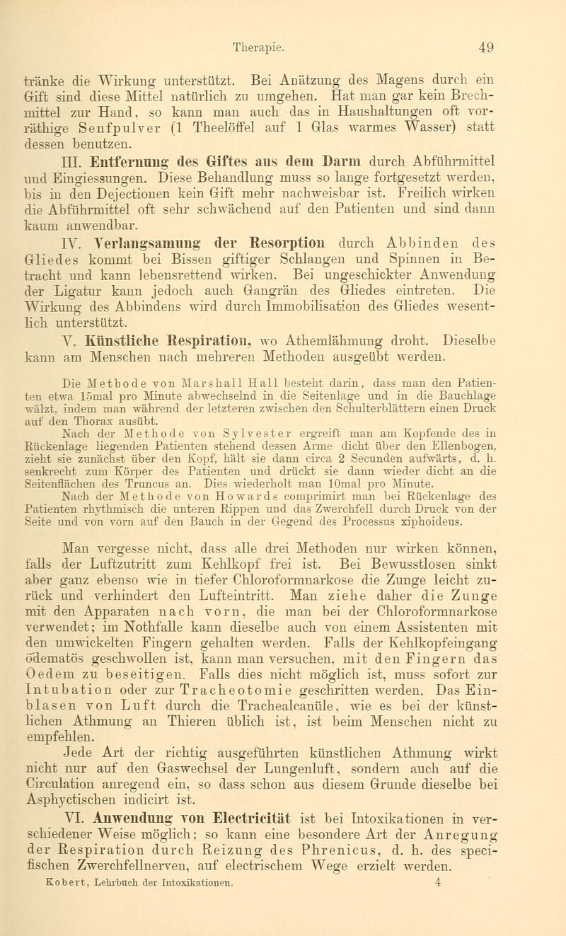 tränke die Wirkung unterstützt. Bei Anätzung des Magens durch ein Gift sind diese Mittel natürlich zu umgehen. Hat man gar kein Brech- mittel zur Hand, so kann man auch das in Haushaltungen oft vor- räthige Senfpulver (1 Theelöffel auf 1 Glas warmes Wasser) statt dessen benutzen. TU. Entfernung des Giftes aus dem Darm durch Abführmittel und Eingiessungen. Diese Behandlung muss so lange fortgesetzt werden, bis in den Dejectionen kein Gift mehr nachweisbar ist. Freilich wirken die Abführmittel oft sehr schwächend auf den Patienten und sind dann kaum anwendbar. IV. Yerlangsaniimg der Resorption durch Abbinden des Gliedes kommt bei Bissen giftiger Schlangen und Spinnen in Be- tracht und kann lebensrettend wirken. Bei ungeschickter Anwendung der Ligatur kann jedoch auch Gangrän des Gliedes eintreten. Die Wirkung des Abbindens wird durch Immobilisation des Gliedes wesent- lich unterstützt. V. Künstliche Respiration, wo Athemlähmung droht. Dieselbe kann am Menschen nach mehreren Methoden ausgeübt werden. Die Methode von Mars hall Hall besteht darin, dass man den Patien- ten etwa lömal pro Minute abwechselnd in die Seitenlage und in die Bauchlage ■wälzt, indem man während der letzteren zwischen den Schulterblättern einen Druck auf den Thorax ausübt. Nach der Methode von Sylvester ergreift man am Kopfende des in Rückenlage liegenden Patienten stehend dessen Arme dicht über den Ellenbogen, zieht sie zunächst über den Kopf, hält sie dann circa 2 Secunden aufwärts, d. h. senkrecht zum Körper des Patienten und drückt sie dann wieder dicht an die Seitenflächen des Truncus an. Dies wiederholt man lOmal pro Minute. Nach der Methode von Howards comprimirt man bei Rückenlage des Patienten rhythmisch die unteren Rippen und das Zwerchfell durch Druck von der Seite und von vom auf den Bauch in der Gegend des Processus xiphoideus. Man vergesse nicht, dass alle drei Methoden nur wirken können, falls der Luftzutritt zum Kehlkopf frei ist. Bei Bewusstlosen sinkt aber ganz ebenso wie in tiefer Chloroformnarkose die Zunge leicht zu- rück und verhindert den Lufteintritt. Man ziehe daher die Zunge mit den Apparaten nach vorn, die man bei der Chloroformnarkose verwendet; im Nothfälle kann dieselbe auch von einem Assistenten mit den umwickelten Fingern gehalten werden. Falls der Kehlkopfeingang odematös geschwollen ist, kann man versuchen, mit den Fingern das Oedem zu beseitigen. Falls dies nicht möglich ist, muss sofort zur Intubation oder zur Tracheotomie geschritten werden. Das Ein- blasen von Luft durch die Trachealcanüle, wie es bei der künst- lichen Athmung an Thieren üblich ist, ist beim Menschen nicht zu empfehlen. Jede Art der richtig ausgeführten künstlichen Athmung wirkt nicht nur auf den Gaswechsel der Lungenluft, sondern auch auf die Circulation anregend ein, so dass schon aus diesem Grunde dieselbe bei Asphyctischen indicirt ist. VI. Anwendung Ton Electrieität ist bei Intoxikationen in ver- schiedener Weise möglich; so kann eine besondere Art der Anregung der Respiration durch Reizung des Phrenicus, d. h. des speci- fischen Zwerchfellnerven, auf electrischem Wege erzielt werden. Kobert. Lehrbuch, der Intoxikationen. 4