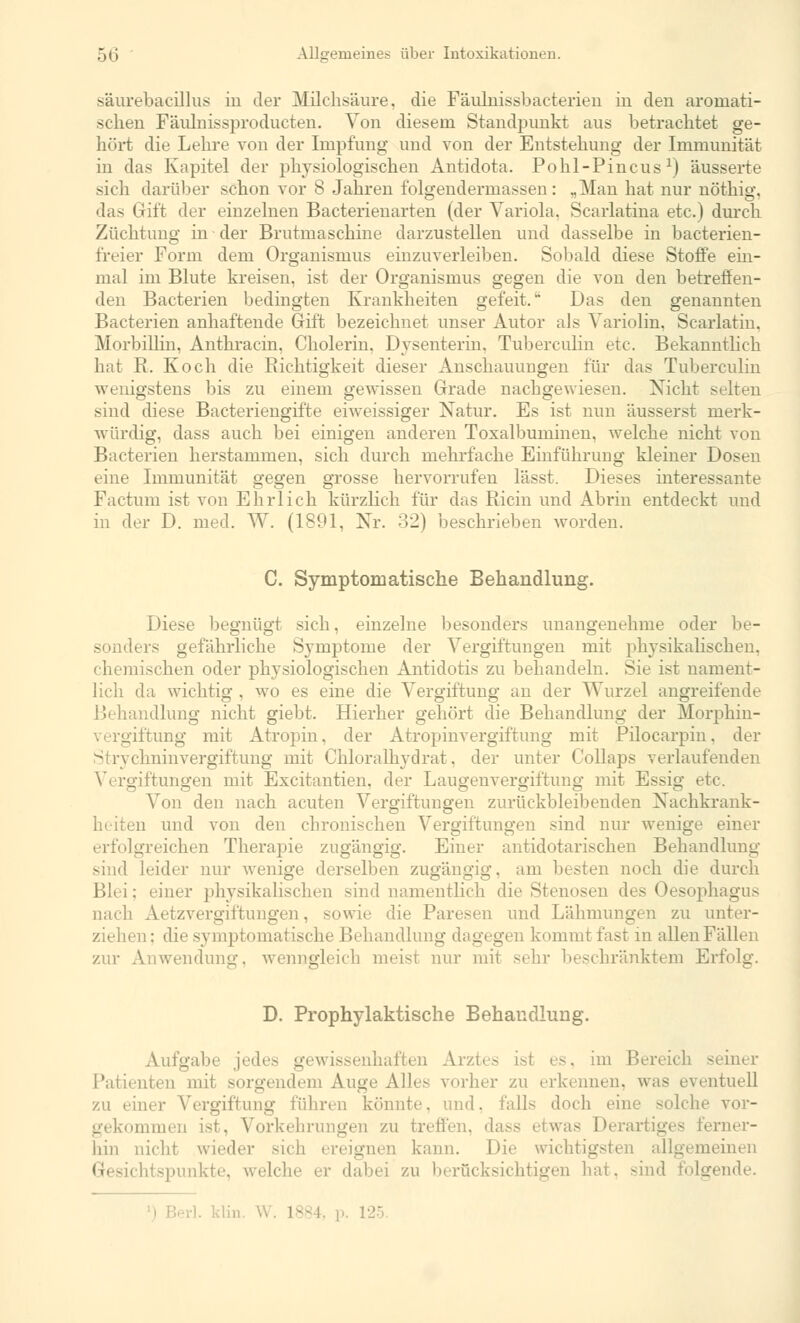 säurebacillus in der Milchsäure, die Fäulnissbacterien in den aromati- schen Fäulnissproducten. Von diesem Standpunkt aus betrachtet ge- hört die Lehre von der Impfung und von der Entstehung der Immunität in das Kapitel der physiologischen Antidota. Pohl-Pincusx) äusserte sich darüber schon vor 8 Jahren folgendermassen : „Man hat nur nöthig. das Gift der einzelnen Bacterienarten (der Variola, Scarlatina etc.) durch Züchtung in der Brutmaschine darzustellen und dasselbe in bacterien- freier Form dem Organismus einzuverleiben. Sobald diese Stoffe ein- mal im Blute kreisen, ist der Organismus gegen die von den betreffen- den Bacterien bedingten Krankheiten gefeit.'' Das den genannten Bakterien anhaftende Gift bezeichnet unser Autor als Variolin. Scarlatin. Morbillin, Anthracin, Cholerin. Dysenterin. Tuberculin etc. Bekanntlich hat R. Koch die Richtigkeit dieser Anschauungen für das Tuberculin wenigstens bis zu einem gewissen Grade nachgewiesen. Nicht selten sind diese Bacteriengifte eiweissiger Natur. Es ist nun äusserst merk- würdig, dass auch bei einigen anderen Toxalbuminen, welche nicht von Bacterien herstammen, sich durch mehrfache Einführung kleiner Dosen eine Immunität gegen grosse hervorrufen lässt. Dieses interessante Factum ist von Ehrlich kürzlich für das Ricin und Abrin entdeckt und in der D. med. W. (1891, Nr. 32) beschrieben worden. C. Symptomatische Behandlung. Diese begnügt sich, einzelne besonders unangenehme oder be- sonders gefährliche Symptome der Vergiftungen mit physikalischen, chemischen oder physiologischen Antidotis zu behandeln. Sie ist nament- lich da wichtig . wo es eine die Vergiftung an der Wurzel angreifende Behandlung nicht giebt. Hierher gehört die Behandlung der Morphin- Ei iftung mit Atropin, der Atropinvergiftung mit Pilocarpin. der «hninvergiftung mit Chloralhydrat. der unter Collaps verlaufenden Vergiftungen mit Excitantien. der Laugenvergiftung mit Essig etc. Von den nach acuten Vergiftungen zurückbleibenden Nachkrank- heiten und von den chronischen Vergiftungen sind nur wenige einer erfolgreichen Therapie zugängig. Einer antidotarischen Behandlung sind leider nur wenige derselben zugängig, am besten noch die durch Blei; einer physikalischen sind namentlich die Stenosen des Oesophagus nach Aetzvergiftungen, sowie die Paresen und Lähmungen zu unter- ziehen: die symptomatische Behandlung dagegen kommt fast m allenFällen zur Anwendung, wenngleich meist nur mit sehr beschränktem Erfolg. D. Prophylaktische Behandlung. Aufgabe jedes gewissenhaften Arztes ist es, im B< seiner Patienten mit sorgenden) Auge Alles vorher zu erkennen, was eventuell zu einer Vergiftung führen könnte, und. falls doch eine solche vor- gekommen ist, Vorkehrungen zu treffen, dass etwas Derartiges ferner- hin nicht wieder sich ereignen kann. Die wichtigsten allgemeinen htspunkte, welche er dabei zu berücksichtigen hat, sind folgende. rl. klin. W. L884, p. 125