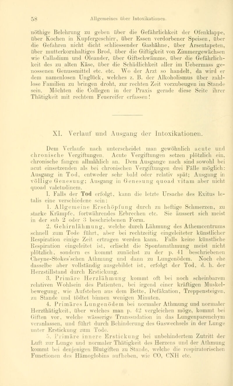 nöthige Belehrung zu geben über die Gefährlichkeit der Ofenklappe, über Kochen in Kupfergeschirr, über Essen verdorbener Speisen, über die Gefahren nicht dicht schliessender Gashähne, über Arsentapeten, über mutterkornhaltiges Brod. über die Giftigkeit von Zimmergewächsen wie Calladium und Oleander, über Giftschwämme, über die Gefährlich- keit des zu alten Käse, über die Schädlichkeit aller im Uebermass ge- nossenen Genussmittel etc. etc. Wo der Arzt so handelt, da wird er dem namenlosen Unglück, welches z. B. der Alkoholismus über zahl- lose Familien zu bringen droht, zur rechten Zeit vorzubeugen im Stande sein. Möchten die Collegen in der Praxis gerade diese Seite ihrer Thätisrkeit mit rechtem Feuereifer erfassen! XL Verlauf und Ausgang der Intoxikationen. Dem Verlaufe nach unterscheidet man gewöhnlich acute und chronische Vergiftungen. Acute Vergiftungen setzen plötzlich ein. chronische fangen allmählich an. Dem Ausgange nach sind sowohl bei acut einsetzenden als bei chronischen Vergiftungen drei Fälle möglich: Ausgang in Tod. entweder sehr bald oder relativ spät; Ausgang in völlige Genesung; Ausgang in Genesung quoad vitam aber nicht quoad valetudinem. I. Falls der Tod erfolgt, kann die letzte Ursache des Exitus le- talis eine verschiedene sein: 1. Allgemeine Erschöpfung durch zu heftige Schmerzen, zu starke Krämpfe, fortwährendes Erbrechen etc. Sie äussert sich meist in der sub 2 oder 3 beschriebenen Form. 2. Gehirnlähmung, welche durch Lähmung des Athemcentrums .schnell zum Tode führt, aber bei rechtzeitig eingeleiteter künstlicher Respiration einige Zeit ertragen werden kann. Falls keine künstliche Respiration eingeleitet ist, erlischt die Spontanathmung meist nicht plötzlich, sondern es kommt zunächst zu der p. 41 beschriebenen Cheyne-Stokes'schen Athmung und dann zu Lungenödem. Noch ehe dasselbe aber vollständig ausgebildet ist, erfolgt der Tod. d. h. der Herzstillstand durch Erstickung. 3. Primäre Herzlähmung kommt oft bei noch scheinbarem relativen Wohlsein des Patienten, bei irgend einer kräftigen Muskel- bewegung, wie Aufstehen aus dem Bette, Defakation, Treppensteigen, zu Stande und bödtet binnen wenigen Minuten. 4. Primäres Lungenödem bei normaler Athmung und normaler Herzthätigkeit, über welches man p. 42 vergleichen möge, kommt bei Giften vor. welche wässerige Transsudation in das Lungenparenchym veranlassen, und führt durch Behinderung des Gaswechsels in der Lunge unter Erstickung zum Tode. .). Primäre innere Erstickung bei unbehindertem Zutritt der Luli zur Lunge und normaler Thätigkeit des Herzens und der Athmung kommt bei denjenigen Blutgiften zu Stande, welche die respiratorischen Functionen des Hämoglobins aufheben, wie CO, CNH i
