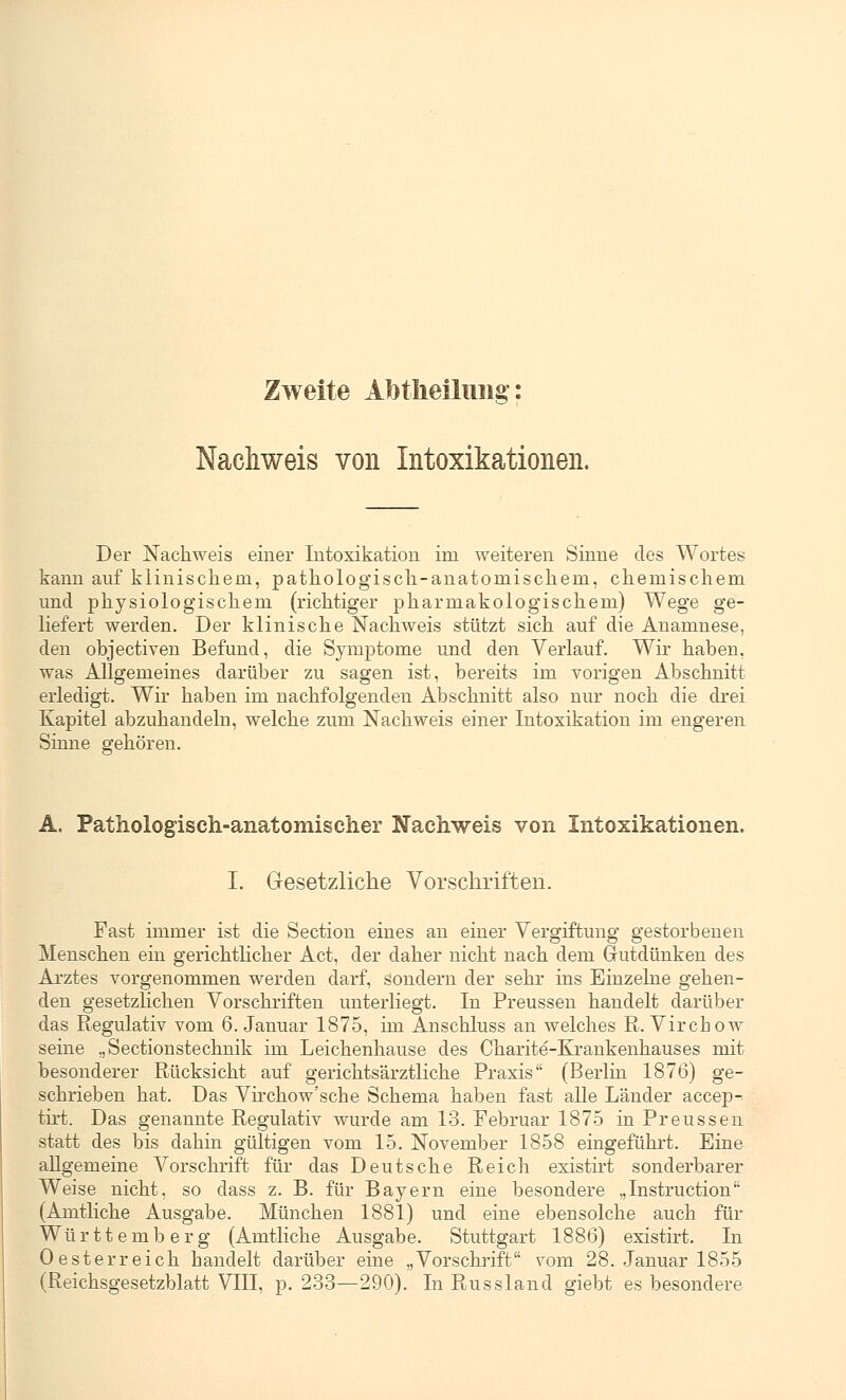 Zweite AMIieilmig: Nachweis von Intoxikationen. Der Nachweis einer Intoxikation im weiteren Sinne des Wortes kann auf klinischem, pathologisch-anatomischem, chemischem und physiologischem (richtiger pharmakologischem) Wege ge- liefert werden. Der klinische Nachweis stützt sich auf die Anamnese, den objectiven Befund, die Symptome und den Verlauf. Wir haben, was Allgemeines darüber zu sagen ist, bereits im vorigen Abschnitt erledigt. Wir haben im nachfolgenden Abschnitt also nur noch die drei Kapitel abzuhandeln, welche zum Nachweis einer Intoxikation im engeren Sinne gehören. A. Pathologisch-anatomischer Nachweis von Intoxikationen. I. Gesetzliche Vorschriften. Fast immer ist die Section eines an einer Vergiftung gestorbenen Menschen ein gerichtlicher Act, der daher nicht nach dem Gutdünken des Arztes vorgenommen werden darf, sondern der sehr ins Einzelne gehen- den gesetzlichen Vorschriften unterliegt. In Preussen handelt darüber das Regulativ vom 6. Januar 1875, im Anschluss an welches R. Virchow seine „Sectionstechnik im Leichenhause des Charite-Krankenhauses mit besonderer Rücksicht auf gerichtsärztliche Praxis (Berlin 1876) ge- schrieben hat. Das Virchow'sche Schema haben fast alle Länder accep- tirt. Das genannte Regulativ wurde am 13. Februar 1875 in Preussen statt des bis dahin gültigen vom 15. November 1858 eingeführt. Eine allgemeine Vorschrift für das Deutsche Reich existirt sonderbarer Weise nicht, so dass z. B. für Bayern eine besondere „Instruction (Amtliche Ausgabe. München 1881) und eine ebensolche auch für Württemberg (Amtliche Ausgabe. Stuttgart 1886) existirt. In 0esterreich handelt darüber eine „Vorschrift vom 28. Januar 1855 (Reichsgesetzblatt VIII, p. 233—290). In Russland giebt es besondere