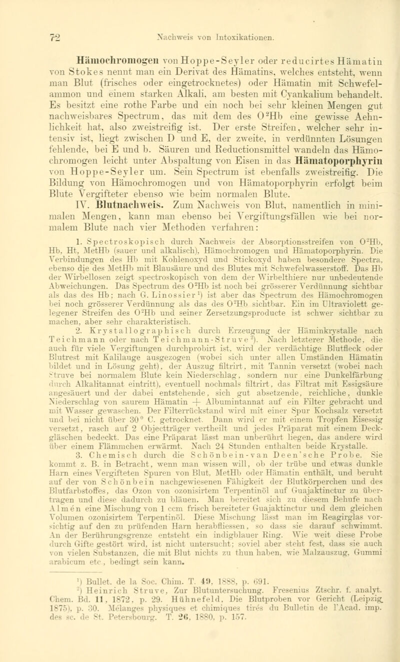 Hämochromogen von Hoppe-Seyler oder reducirtesHämatiu von Stokes nennt man ein Derivat des Hämatins, welches entsteht, wenn man Blut (frisches oder eingetrocknetes) oder Humatin mit Schwefel- ammon und einem starken Alkali, am besten mit Cvankalium behandelt. Es besitzt eine rothe Farbe und ein noch bei sehr kleinen Mengen gut nachweisbares Spectrum, das mit dem des 02Hb eine gewisse Aehn- lichkeit hat. also zweistreifig ist. Der erste Streifen, welcher sehr in- tensiv ist. liegt zwischen D und E. der zweite, in verdünnten Lösungen fehlende, bei E und b. Säuren und Eeductionsmittel wandeln das Hämo- chrornogen leicht unter Abspaltung von Eisen in das Hämatoporphyrin von Hoppe-Seyler um. Sein Spectrum ist ebenfalls zweistreifig. Die Bildung von Hämochromogen und von Hämatoporphyrin erfolgt beim Blute Vergifteter ebenso wie beim normalen Blute. IV. Blntnachweis. Zum Nachweis von Blut, namentlich in mini- malen Mengen, kann man ebenso bei Vergiftungsfällen wie bei nor- malem Blute nach vier Methoden verfahren: 1. Spectroskopisch durch Nachweis der Absorptionsstreifen von 0'2Hb. Hb. Ht, MetHb (sauer und alkalisch), Hämochromogen und Hämatoporphyrin. Die Verbindungen des Hb mit Kohlenoxyd und Stickoxyd haben besondere Spectra, ebenso die des MetHb mit Blausäure uud des Blutes mit Schwefelwasserstoff. Das Hb der Wirbellosen zeigt spectroskopisch von dem der Wirbelthiere nur unbedeutende Abweichungen. Das Spectrum des 02Hb ist noch bei grösserer Verdünnung sichtbar als das des Hb: nach G. Linossier r) ist aber das Spectrum des Hämochromogen bei noch grösserer Verdünnung als das des 02Hb sichtbar. Ein im Ultraviolett ge- legener Streifen des 02Hb und seiner Zersetzungsproducte ist schwer sichtbar zu machen, aber sehr charakteristisch. 2. Krystallographisch durch Erzeugung der Häminkrystalle nach Teichmann oder nach T ei chmann-St ruve -). Nach letzterer Methode, die auch für viele Vergiftungen durchprobirt ist, wird der verdächtige Blutfleck oder Blutrest mit Kalilauge ausgezogen (wobei sich unter allen Umständen Hämatin bildet und in Lösung geht), der Auszug filtrirt. mit Tannin versetzt (wobei nach Struve bei normalem Blute kein Niederschlag, sondern nur eine Dunkelfärbung durch Alkalitannat eintritti. eventuell nochmals filtrirt. das Filtrat mit Essigsäure angesäuert und der dabei entstehende, sich gut absetzende, reichliche, dunkle Niederschlag von saurem Hämatin -f- Albumintannat auf ein Filter gebracht und mit Wasser gewaschen. Der Filterrückstand wird mit einer Spur Kochsalz versetzt und bei nicht über 30° C. getrocknet. Dann wird er mit einem Tropfen Eisessig versetzt. rascb auf 2 Objectträger vertheilt und jedes Präparat mit einem Deck- ben bedeckt. Das eine Präparat lässt man unberührt liegen, das andere wird über einem Flämmchen erwärmt. Nach 24 Stunden enthalten beide Kr\ stalle. 3. Chemisch durch die Seh önb ein- van Deen'sche Probe. Sie kommt z. B. in Betracht, wenn man wissen will, ob der trübe und etwas dunkle Harn eines Vergifteten Spuren von Blut, MetHb oder Hämatin enthält, und beruht auf der von Seh önb ein nachgewiesenen Fälligkeit der Blutkörperchen und des Blutfarbstoffes, das Ozon von ozonisirtem Terpentinöl auf Guajaktinctur zu über- tragen und diese dadurch zu bläuen. Man bereitel sich zu diesem Behufe nach Almen eine Mischung von 1 cem frisch bereiteter Guajaktinctur und dem gleichen Volumen ozonisirtem Terpentinöl. Diese Mischung lässt man im Reagirglas vor- sichtig auf den zu prüfenden Harn herabfliessen, so dass sie darauf schwimmt. \n der Beriihrungsgrenze entsteh! ein indigblauer Hing. Wie weit diese 1' durch Gifte gestört wird, ist nicht untersucht; soviel aber steht fest, dass sie auch von vielen Substanzen, die mit l'.lut nichts zu thun haben, wie Malzauszug, Gummi arabicum etc . bedingt sein kann. ! illet. de La Soc. Chim. T. U». 1888, p. 691. | Heinrich Struve, Zur Blutuntersuchung. Fresenius Ztechr. f. analyt. 1 . Bd. 11. 1872, p. 29. Hühnefeld. Die Blutproben vor Gericht (Leipzig, L875), '. Belanges physiques ei chimiques tirös du Bulletin de l'Acad. imp. . de St. Petersbourg. T. 26, 1880, p. 157.