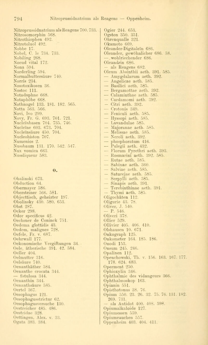 Nitroprussidnatrium als Reagens 700. 7:'.: Niti-i isomorphin 568. Nitrothiophen 4(.»2. Nitrotoluol 40-2. Nobbe 17. Nobel, C le 734. 7-''>:'>. Nobiling 268. ad vital 17.!. Nona .V.U. Norderling v»4. Normalbuttersäure 71»'. Norris 234. Nosotoxikosen 36. Nostoc 111. Nbtadaphne 668. Notaj»höbe 668. Nothnagel 133. 181. 182. 565. Notta 563. 566. N.ivi. [vo 299. Novy, Fr. G. 693. 701. 721. Nuclei'nbasen 704. 735. 746. Nuclerae 603. 673. 704. Nucle'insäure 450. 704. Nucleohiston 707. Numenios 2. Nussbaum 131. 170. 542. 547. Nux vomica 663 Nussliquenr >v:'.. 0. (»ii.ilinski 673. < »liiluction 64. Obermayer 586. (Ibersteiner 566. -»81. Objecttisch, geheizter 1'.'7 Obolinskv 430. 580. 653. Obst 287. Ocker 298. Odor specificus 12. Oechsner de Coninck 751. Oedema glottidie 43. Oedeni, malignes 72S. Oefele, Fr. v. 687. Oehrwall 177. Oekonomischc Vergiftungen 34 Oele, ätherische 391. 12. 584. Oeller 404. i ►ehnutter 316. < lelsäure 710. Oenantb&ther <tenanthe crocata :;i 1. — fistulöse 344. < tenanthin 344. • lenanths&ure Oertel 367 < tesophagui 121. phaguBstrictur <i2. 1 lesophagusversuche 180 - agen, Mex. v Ogier 244. 653. I »gston 350. 351. < ihrenqualle 321. Okamoto 669. Oleander-Digitalein I Oleander, gewöhnlicher 686. — wohlriechender 686. Oleandrin 686. — als Reagens 682. Oleum Absinthii aeth. 391. 585. — Amygdalarum aeth. 392. — Angelicae aeth. 585. — Basilici aeth. 585. — Bergamottae aeth. 392. — Calaminthae aeth. 585. Cardamomi aeth. 392. — Citri aeth. 392. — Crotonis 349. — Feniculi aeth. 585. — Hyssopi aeth. 585. — Lavandulae 585 — Majoranae aeth. 585. — Melissae aeth. 585. — Neroli aeth. 392. — phosphoratum 416. — Pulegii aeth. 432. — Florum Pyrethri aeth. 393. — Rosmarini aeth. 392. 585 — Rutae aeth. 585. — Sabinae aeth. 360. — Salviae aeth. 585. — Saturejae aeth. 585. - Serpylli aeth. : — Sinapis aeth. 391. - Terebinthinae aeth. 391. — Thymi aeth. 585 Oligochaten 112. Oligurie 13. 78. Oliver, J. 540. — P. 546. Oliveri ::7^ (»liier 529. Ollivier 405. 106. 11. Olshausen 10. 671. Onkograph 125. Onkometer 164. 185 186. Onodi 153. Onsum 245. 246. Opalinen 112. OpenchowaM, Th. v. 156. 163. 167. 177. 178. 624. Operment 250. Ophioxylin 346. Ophthalmie des vidangeurs 366. Ophthalmoskop 163. < ipianin 551. Opisthotonus 38. 7*'.. Opium 550. 23. 26. 32. 7... 76. 131. 182. 269. 731. — als Antid.it 100. 108. Opiumalkaloide 127. Opiumessen 559. Opiumrauchen 557. Oppenheim 408. 104. II l.