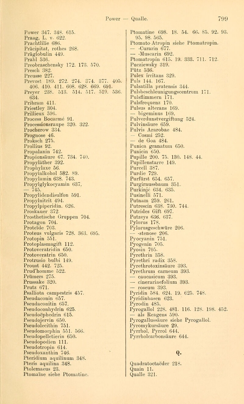 Power 347. 348. 615. Praag, L. v. 622. Prachtlilie 686. Präeipitat, rothes 268. Präglobulin 449. Prahl 536. Preobraschensky 172. 173. 570. Presch 382. Preusse 227. Prevost 189. 272. 274. 374. 377. 405. 406. 410. 411. 608. 628. 669. 691. Preyer 238. 513. 514. 517. 519. 536. 634. Pribrarn 411. Priestley 304. Prillieux 596. Process Bocarme 91. Processionsraupe 320. 322. Procherow 334. Prognose 46. Proksch 275. Prollius 92. Propalanin 742. Propionsäure 67. 734. 740. Propyläther 392. Prophylaxe 56. Propylalkohol 582. 89. Propylamin 638. 743. Propylglykocyamin 637, — 745. Propylidendisulfon 591. Propylnitrit 494. Propylpiperidin. 626. Proskauer 372 Prosthetische Gruppen 704. Protagon 704. Proteide 703. Proteus vulgaris 728. 363. 695. Protopin 551. Protoplasmagift 112. Protoveratridin 650. Protoveratrin 650. Protrusio bulbi 149. Proust 442. 725. Prud'homme 522. Prüiners 275. Prussake 320. Prutz 671. Psalliota campestris 457. Pseudaconin 057. Pseudaconitin 657. Pseudoconhydrin 625. Pseudoephedrin 615. Pseudojervin 650. Pseudolecithin 751. Pseudomorphin 551. 566. Pseudopelletierin 650. Pseudopodien 111. Pseudotropin 614. Pseudoxanthin 746. Pteridium aquilinum 348. Pteris aquilina 348. Ptolemaeus 23. Ptomai'ne siehe Ptomatine. Ptomatine 698. 18. 54. 66. 85. 92. 93. 95. 98. 565. Ptomato-Atropin siehe Ptomatropin. — -Curarin 677. Muscarin 692. Ptomatropin 615. 19. 333. 711. 712. Pucziewsky 319. Pütz 536. Pulex irritans 329. Puls 144. 167. Pulsatilla pratensis 344. Pulsbeschleunigurigscentrum 171. Pulsfiimmem 171. Pulsfrequenz 170. Pulsus alterans 169. — bigeminus 169. Pulverdunstvergiftung 524. Pulvinsäure 659. Pulvis Ararobae 484. — Cosmi 252. — de Goa 484. Punica granaturn 650. Punicin 650. Pupille 200. 75. 130. 148. 44. Pupillenstarre 149. Purcell 387. Purdie 729. Purfürst 654. 657. Purgirnussbaum 351. Purkinje 634. 635. Pusinelli 571. Putnam 259. 261. Putrescin 638. 730. 744. Putrides Gift 697. Putzeys 636. 637. Pylorus 178. Pylorusgeschwüre 206. — -stenose 206. Pyocyanin 751. Pyogenin 705. Pyosin 705- Pyrethrin 358. Pyrethri radix 358. Pyrethrotoxinsäure 393. Pyrethrum carneum 393. — caucasicum 393. — cinerariaefolium 393. — roseum 393. Pyridin 584. 624. 19. 625. 748. Pyridinbasen 623. Pyrodin 485. Pyrogallol 228. 481. 116. 128. 198. 452. — als Reagens 590- Pyrogallussäure siehe Pyrogallol. Pyromykursäure 29. Pyrrhol, Pyrrol 644. Pyrrholcarbonsäure 644. Q- Quadratoctaeder 218. Quain 11. Qualle 321.