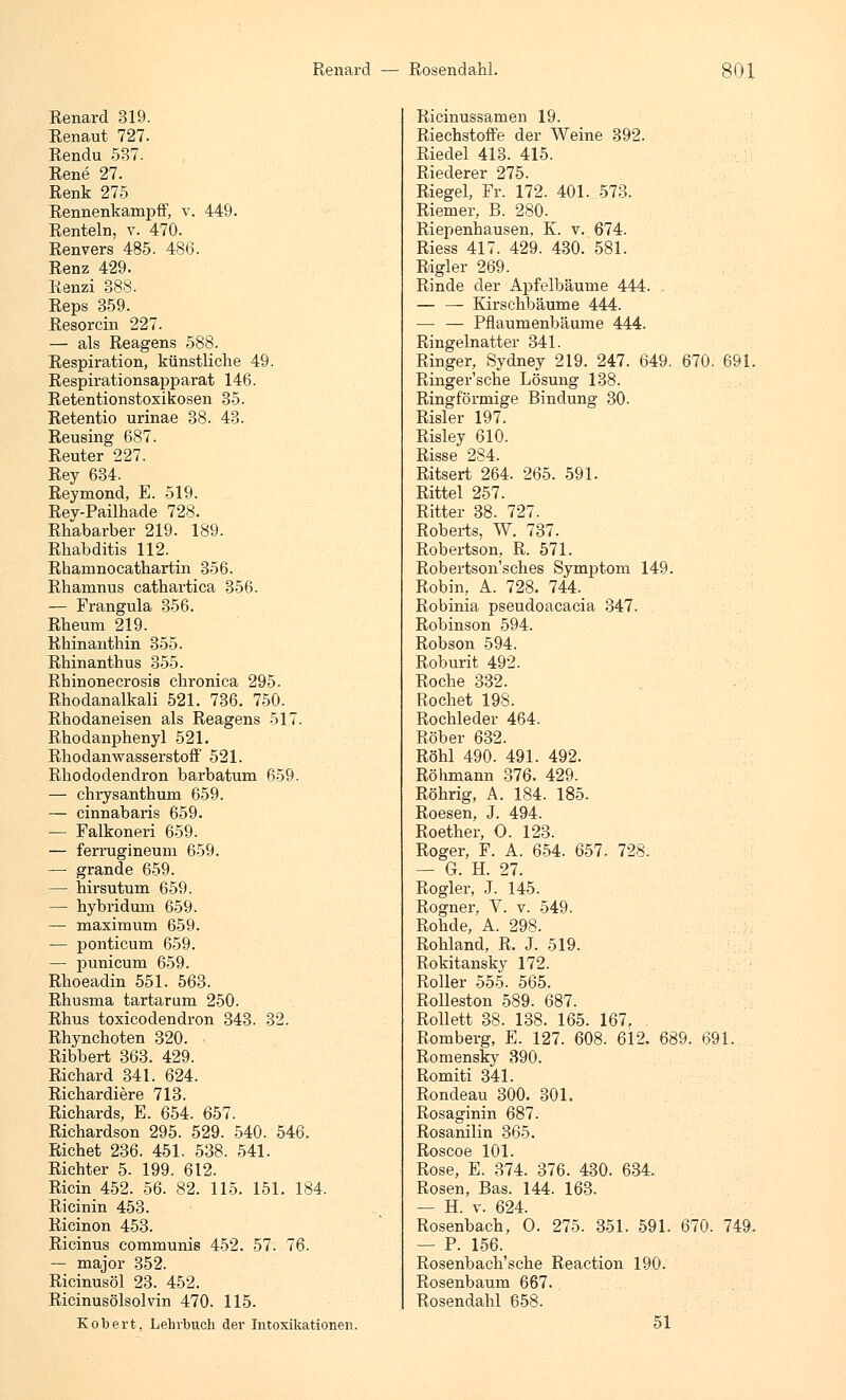 Renard 319. Renaut 727. Rendu 587. Rene 27. Renk 275 Rennenkampff, v. 449. Renteln, v. 470. Renvers 485. 486. Renz 429. Renzi 388. Reps 359. Resorcin 227. — als Reagens 588. Respiration, künstliche 49. Respirationsapparat 146. Retentionstoxikosen 35. Retentio urinae 38. 43. Reusing 687. Reuter 227. Rey 634. Reymond, E. 519. Rey-Pailhade 728. Rhabarber 219. 189. Rhabditis 112. Rhamnocathartin 356. Rhamnus cathartica 356. — Frangula 356. Rheum 219. Rhinanthin 355. Rhinanthus 355. Rbinonecrosis chronica 295. Rhodanalkali 521. 736. 750. Rhodaneisen als Reagens 517. Rhodanphenyl 521. Rhodanwasserstoff 521. Rhododendron barbatum 659. — chrysanthum 659. — cinnabaris 659. — Falkoneri 659. — ferrugineum 659. — grande 659. — hirsutum 659. — hybridum 659. — maximum 659. -— ponticum 659. — punicum 659. Rhoeadin 551. 563. Rhusma tartarum 250. Rhus toxicodendron 343. 32. Rhynchoten 320. Ribbert 363. 429. Richard 341. 624. Richardiere 713. Richards, E. 654. 657. Richardson 295. 529. 540. 546. Richet 236. 451. 538. 541. Richter 5. 199. 612. Ricin 452. 56. 82. 115. 151. 184. Ricinin 453. Ricinon 453. Ricinus communis 452. 57. 76. — major 352. Ricinusöl 23. 452. Ricinusölsolvin 470. 115. Robert, Lehrbuch der Intoxikationen. Ricinussamen 19. Riechstoffe der Weine 392. Riedel 413. 415. Riederer 275. Riegel, Fr. 172. 401. 573. Riemer, B. 280. Riepenhausen. K. v. 674. Riess 417. 429. 430. 581. Rigler 269. Rinde der Apfelbäume 444. — — Kirschbäume 444. — — Pflaumenbäume 444. Ringelnatter 341. Ringer, Sydney 219. 247. 649. 670. 691. Ringer'sche Lösung 138. Ringförmige Bindung 30. Risler 197. Risley 610. Risse 284. Ritsert 264. 265. 591. Rittel 257. Ritter 38. 727. Roberts, W. 737. Robertson, R. 571. Robertson'sches Symptom 149. Robin, A. 728. 744._ Robinia pseudoacacia 347. Robinson 594. Robson 594. Roburit 492. Roche 332. Röchet 198. Rochleder 464. Röber 632. Röhl 490. 491. 492. Röhmann 376. 429. Röhrig, A. 184. 185. Roesen, J. 494. Roether, O. 123. Roger, F. A. 654. 657. 728. — G. H. 27. Rogler, J. 145. Rogner, V. v. 549. Rohde, A. 298. Rohland, R. J. 519. Rokitansky 172. Roller 555. 565. Rolleston 589. 687. Rollett 38. 138. 165. 167r . Romberg, E. 127. 608. 612. 689. 691. Romensky 390. Romiti 341. Rondeau 300. 301. Rosaginin 687. Rosanilin 365. Roscoe 101. Rose, E. 374. 376. 430. 634. Rosen, Bas. 144. 163. — H. v. 624. Rosenbach, O. 275. 351. 591. 670. 749. — P. 156. Rosenbach'sche Reaction 190. Rosenbaum 667. Rosendahl 658. 51