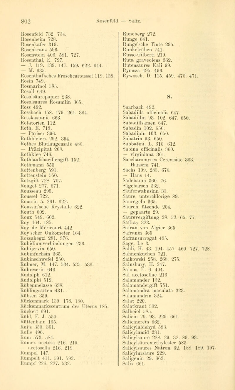 8U2 Rosenfeld — Salix. Rosenfeld 732. 734. Rosenheim 728. Rosenkäfer 319. Rosenkranz 596. Rosenstein 406. 581. 727. Rosenthal, E. 727. — J. 119. 139. 147. 159. 622. 644. — M. 635. Rosenthal'sches Froschcaroussel 119. 139. Rosin 749. Rosmarinöl 585. Rosoll 649. Rosolsäurepapier 238. Rosolsaures Rosanilin 365. Ross 492. Rosshach 158. 179. 261. 364. Rosskastanie 663. Rotatorien 112. Roth, E. 713. — Pariser 396. Rothbleierz 292. 394. Rothes Blutlaugensalz 480. — Präcipitat 268. Rothklee 746. Rothlaufsbacillengift 152. Rothmann 550. Rottenberg 591. Rottenstein 550. Rotzgift 728. 707. Rouget 277. 671. Rousseau 295. Roussel 722. Roussin 5. 261. 622. Roussin'sche Krystalle 622. Routh 602. Roux 549. 602. Roy 164. 185. Roy de Mericourt 442. Roy'scher Onkometer 164. Rozsahegzi 281. 376. Rubidiumverbindungen 236. Rubijervin 650. Rubinfuchsin 365. Rubinschwefel 250. Rubner, M. 147. 534. 535. 536. Rubreserin 646. Rudolph 612. Rudolphi 519. Rübenmolasse 638. Rüblingsarten 431. Rübsen 359. Rückenmark 139. 178. 180. Rückenmarkscentrum des Uterus 185. Rückert 691. Kühl. F. J. 550. Rüttenhain li;;(. Kuijs 350. 351. Rulle 496. Rum -.7:;. 584. Hümex acetosa 216. 219. - acetosella 216. 2V.). Rumpel 147. Rumpell III. 591. 592. Rumpf 226. 227. 532. Runeberg 272. Runge 641. Runge'sche Tinte 295. Runkelrüben 741. Russo-Gilberti 219. Ruta graveolens 362. Rutensaures Kali 99. Rymsza 495. 496. Rywosch, D. 115. 459. 470. 471. S. Saarbach 492. Sabadilla officinalis 647. Sabadillin 93. 102. 647. 650. Sabadillsamen 647. Sabadin 102. 650. Sabadinin 103. 650. Sabatrin 93. 650. Sabbatini, L. 610. 612. Sabina officinalis 360. — virginiana 361. Saccharomyces Cerevisiae 363. — Hanseni 741. Sachs 199. 285. 676. — Hans 14. Sadebaum 360. 76. Sägebarsch 332. Säuferwahnsinn 31. Säure, unterchlorige 89. Säuregelb 365. Säuren, ätzende 204. — gepaarte 29. Säurevergiftung 28. 52. 65. 77. Saffray 323. Safran von Algier 365. Safranin 365. Safransurrogat 495. Sage, Le 3. Sahli, H. 43. 194. 457. 460. 727. 728. Sahnenkuchen 721. Saikowski 258. 268. -J7-V Sainsbury, H. 247. Sajous, E. 6. 404. Sal acetosellae 216. Salamander 132. Salamandergift 751. Salamandra maculata 323. Salamandrin 324. Salat 220. Salatkraut 302. Salbeiöl 585. Salicin 29. 93. 229. 661. Salicinerein 662. Salicylaklehyd 583. Salieylamid 281. Salicylsäure 228. 29. 32. 89. 93. Salicylsäuremethylester 583. Salicylsaures Natron 62. 188. 189. 197. Salicylursäure 229. Saligenin 29. 662. Salix 661.