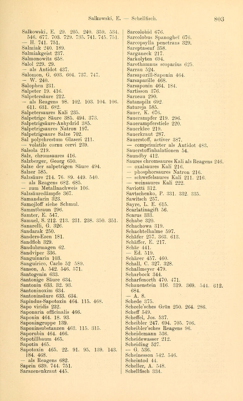 Salkowski, E. 29. 205. 240. 359. 534. 546. 677. 703. 729. 735. 741. 745. 751. — H. 741. 751. Salmiak 240. 189. Salmiakgeist 237. Salmonowitz 658. Salol 229. 29. — als Antidot 437. Salomon, G. 603. 604. 737. 747. — W. 240. Salophen 231. Salpeter 19. 416. Salpetersäure 212. — als Reagens 98. 102. 103. 104. 106. 611. 631. 682. Salpetersaures Kali 235. Salpetrige Säure 385. 494. 373. Salpetrigsäure-Anhydrid 385. Salpetrigsaures Natron 197. Salpetrigsaure Salze 702. Sal polychrestum Glaseri 211. — volatile cornu cervi 239. Salsola 219. Salz, chromsaures 416. Salzberger, Georg 650. Salze der salpetrigen Säure 494. Salzer 585 Salzsäure 214. 76- 89. 449. 540. — als Eeagens 682. 685. — zum Metallnachweis 106. Salzsäuredämpfe 367. Samandarin 323. Samojloff siehe Schmul. Sammtbraun 296. Samter, E. 547. Samuel, S. 212. 213. 231. 238. 350. 351. Sanarelli, G. 326. Sandarak 250. Sanders-Ezen 181. Sandfloh 329. Sanduhrmagen 62. Sandviper 336. Sanguinarin 103. Sanguirico, Carlo 52 589. Sanson, A. 542. 546. 571. Santogenin 633. Santonige Säure 634. Santonin 633. 32. 93. Santoninoxim 634. Santoninsäure 633. 634. Sapindus-Sapotoxin 464. 115. 468. Sapo viridis 232. Saponaria officinalis 466. Saponin 464. 18. 93- Saponiugruppe 139. Saponinsubstanzen 463. 115. 315. Saporubin 464. 466. Sapotillbaum 465. Sapotin 465. Sapotoxin 465. 22. 91. 95. 139. 143. 184. 468. — als Reagens 682. Saprin 639. 744. 751. Sarazenenkraut 445. Sarcolobid 676. Sarcolobus Spanoghe'i 676. Sarcopsylla penetrans 329. Sareptasenf 358. Sarganeck 217. Sarkolyten 694. Sarothamnus scoparius 625. Sarrau 524. Sarsaparill-Saponin 464. Sarsaparille 468. Sarsaponin 464. 184. Sartisson 376. Sarzeau 290. Satanspilz 692. Satureja 585. Sauer, K. 676. Sauerampfer 219. 296. Sauerampferstiele 220. Sauerklee 219. Sauerkraut 287. Sauerstoff, activer 387. — comprirnirter als Antidot 483. Sauerstoffinhalationen 54. Saundby 412. Saures chromsaures Kali als Reagens 246. — oxalsaures Kali 216. — phosphorsaures Natron 216. — schwefelsaures Kali 211. 216. — weinsaures Kali 222. Saviotti 312. Savtschenko, P. 331. 332. 335. Sawitsch 257. Sayre, L. E. 615. Scarlatinagift 56. Scarus 333. Schabe 320. Schachowa 319. Schachtelhalme 597. Schäfer 257. 363. 613. Sehäffer, E. 217. Schär 441. — Ed. 519. Schärer 457. 460. Schall, C. 327. 328. Schallmeyer 479. Scharbock 344. Scharfenorth 470. 471. Schauenstein 316. 319. 369. 544. 612. 684. — A. 8. Schede 375. Scheele'sches Grün 250. 264. 286. Scheff 549. Scheffel, Jos. 537. Scheibler 247. 694. 705. 706. Scheibler'sches Reagens 96. Scheidemann 536. Scheidewasser 212. Scheiding 527. — G. 536. Scheinesson 542. 546. Scheintod 44. Scheller, A. 548. Schellfisch 334.