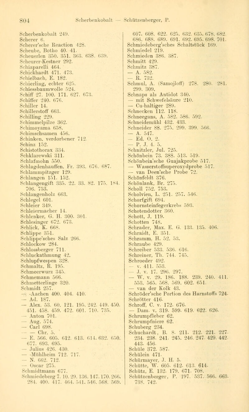 Seherbenkobalt 249. Scherer 6. Scherer'sche Reaction 428. Scheube, Botho 40. 41. Scheuerlen 350. 351. 363. 638. 639. Scheurer-Kestner 292. Sehiaparelli 464. Schickhardt 471. 473. Schielbach. E. 182. Schierling, echter 625. Schiessbaumwolle -V24. Schiff 27. 100. 171. (527. (17::. Schiffer 240. <i76. Schiller 14. Schillerstoff 663. Schilling 229. Schimmelpilze 362. Schimoyama 658. Schimschsamen 4><>. Schinken, verdorbener 712 Schinz 152. Schistothorax 334. Schklarewski 311. Schlafmohn 550. Schlagdenhauffen. Fr. 393. <»TC. (187. Schlammpitzger 129. Schlangen 151. 152. Schlangengift 33^. 22. 33. 82. 175. IM. 706. 753. Schlangenholz 663. Schlegel 601. Schleier 349. Schleiermacher 14. Schlenker, G. H. 300. 301. Schlesinger 672. 673. Schlick, K. 668. Schlippe 351. Schlippe'sches Salz 266. Schlockow 284. Schlossberger 711. Schluckathmung 42. Schlupfwespen 328. Schmaltz, R. 195. Schmeerwurz 34). Schmemann 566. Schmetterlinge 320. Schmidt 257. - -Aachen 400. 404. 410. — Ad. 187. — Alex. 53. 60. 121. 195. 242. 449. 450. 451. 458. 459. 472. 601. 7in. 7:::». Anton 701. — Aug. •'»74. — Carl 698. — Chr. 5. K. 566. 605. <;12. 613. 61 1. 632. 650. 677. 693. 695. - Julius 426. 430. Mülillicim 712. 717. — N. 662. 712. »tecar 275. Schmidtmann <>77. 3( liiniedeberg7. 10. 29. 136. 147. L70.266. 284. WO. 117. 164. 541. 546. 568. 569. 607. 608. 622. 625. 632. 635. 678. 682. 686. 688. 689. 691. 692. 695. 698. 701. Schmiedeberg'sches Schaltstück 169. Schmiedel 219. Schmieden 386. 387. Schmitt 429. Schmitz 387. — A. 582. — R. 732. Schmul, A. (Saniojloff) 278. 280. 281. 299. 309. Schnaps als Antidot 340. — mit Schwefelsäure 21c — Cu-haltiger 289. Schnecken 112. 118. Schneegans, A. 582. 586. 592. Schneidemühl 432. 433. Schneider 88. 275. 299. 399. 566. — A. 547. — Ed. O. 2. — P. J. 4. 5. Schnitzler, Jul. 72>. Schönbein 73. 388. 513. 519. Schönbein'sche Guajakprobe 517. — Wasserstoffsuperoxydprobe -~> 17. —• van Deen'sche Probe 72. Schönfeldt 376. Schönlank. Br. 275. Scholl i53. Scholvien, L. 251. 257. >4H. Schorfgift 694. Schornsteinfegerkrebs ölt:!. Schotendotter 360. Schott, J. 119. Schotten 748. Schrader, Max. E. G. 133. 135. 406. Schraidt, E. 351. Schramm. H. 52. ■*»:'>. Schraube 429. Schreiber 533. 536. 616. Schreiner, Th. 714. 745. Schroeder 492. — v. 411. 553. - J. v. 17. 296. 2H7. — W. v. 29. 186. 188. 239. 240. 411. :.:.::. 565. 568. 569. 602. 651. — van der Kolk 43. Schröder'sche Portion des Harnstoffs 724- Schrötter 416- Schroff. C. v. 172. 676- - Dam. v. 319. 599. 619. 622. 626- Schrumpfleber 62. Schrumpfniere 62. Schuberg 234. Schuchardt. B. 8. 211. 212. 221. 227- 234. 238- 241. 245. 246. 247. 429. 442- 443- 456. Schule 372. 587. Schülein 471- Schürmayer, .1. H. 5. Schütte, W. 605. 612. 613. 614. Schütz. E. 132. 17'.». 671. 708. Schützenberger, P. 197. 537. 566* 663. 738. 7-12.