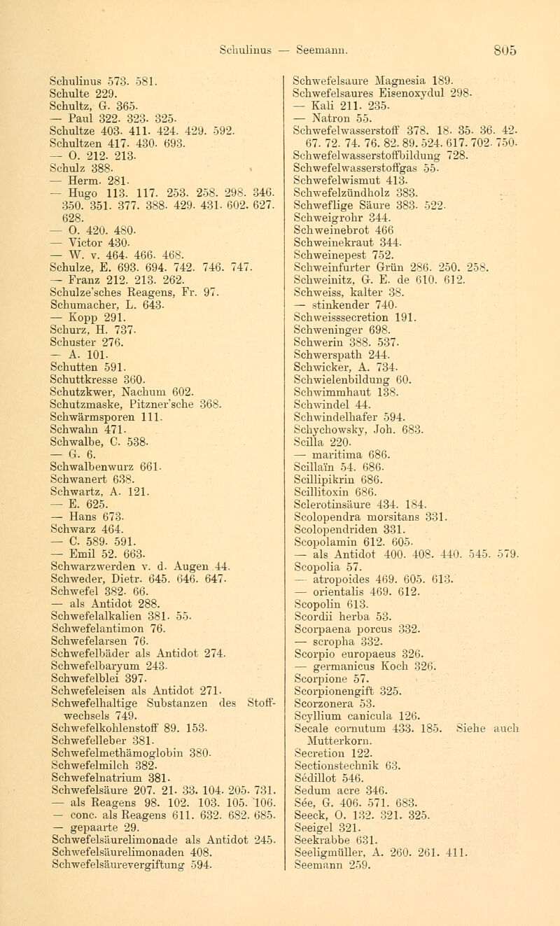 Schulinus 573. 581. Schulte 229. Schultz, G. 365. — Paul 322. 323. 325- Schultze 403. 411. 424. 429. 592. Schultzen 417. 430. 693. — 0. 212. 213. Schulz 388. — Herrn. 281- — Hugo 113. 117. 253. 258. 298. 346. 350. 351. 377. 388- 429. 431. 602. 627. 628. — 0. 420. 480. — Victor 430. — W. v. 464. 466. 468. Schulze, E. 693. 694. 742. 746. 747. — Franz 212. 213. 262. Schulze'sches Reagens, Fr. 97. Schumacher, L. 643- — Kopp 291. Schurz, H. 737- Schuster 276. — A. 101. Schütten 591. Schuttkresse 360. Schutzkwer, Nachum 602. Schutzmaske, Pitzner'sche 368. Schwärmsporen 111. Schwann 471. Schwalbe, C. 538. — G. 6. Schwalbenwurz 661- Schwanert 638. Schwartz, A. 121. — E. 625. — Hans 673. Schwarz 464. — C. 589. 591. — Emil 52. 663- Schwarz werden v. d. Augen 44. Schweder, Dietr. 645. 646. 647. Schwefel 382. 66. — als Antidot 288. Schwefelalkalien 381- 55. Schwefelantimon 76. Schwefelarsen 76. Schwefelbäder als Antidot 274. Schwefelbaryum 243- Schwefelblei 397. Schwefeleisen als Antidot 271. Schwefelhaltige Substanzen des Stoff- wechsels 749. Schwefelkohlenstoff 89. 153. Schwefelleber 381- Schwefelmethämoglobin 380- Schwefelmilch 382. Schwefelnatrium 381- Schwefelsäure 207. 21. 33. 104. 205. 731. — als Reagens 98. 102. 103. 105. 106. — conc. als Reagens 611. 632. 682. 685. — gepaarte 29. Schwefelsäurelimonade als Antidot 245. Schwefelsäurelimonaden 408. Schwefelsäurevergiftung 594. Schwefelsaure Magnesia 189. Schwefelsaures Eisenoxydul 298- — Kali 211. 235. Schwefelwasserstoff 378. 18- 35- 36. 42. 67. 72. 74. 76. 82. 89. 524. 617. 702. 750- Schwefelwasserstoffbildung 728. Schwefelwasserstoffgas 55- Schwefelwismut 413. Schwefelzündholz 383. Schweflige Säure 383- 522. Schweigrohr 344. Schweinebrot 466 Schweinekraut 344. Schweinepest 752. Schweinfurter Grün 286. 250. 258. Schweinitz, G. E. de 610. 612. Schweiss, kalter 38. — stinkender 740- Schweisssecretion 191. Schweninger 698. Schwerin 388. 537- Schwerspath 244. Schwicker, A. 734. Schwielenbildung 60. Schwimmhaut 138. Schwindel 44. Schwindelhafer 594. Schychowsky, Joh. 683. Scilla 220. — maritima 686. Scillain 54. 686- Scillipikrin 686. Scillitoxin 686. Sclerotinsäure 434. 184. Scolopendra morsitans 331. Scolopendriden 331. Scopolamin 612. 605- — als Antidot 400. 408. 440. 545. 579. Scopolia 57. — atropoides 469. 605. 613. — orientalis 469. 612. Scopolin 613. Scordii herba 53. Scorpaena porcus 332. — scropha 332. Scorpio europaeus 326. — germanicus Koch 326. Scorpione 57. Scorpionengift 325. Scorzonera 53. Scyllium canicula 126. Seeale cornutum 433. 185. Siehe auch Mutterkorn. Secretion 122. Sectionstechnik 63. Sedillot 546. Sedum acre 346. See, G. 406. 571. 683. Seeck, 0. 132. 321. 325. Seeigel 321. Seekrabbe 631. Seeligmüller, A. 260. 261. 411. Seemann 259.