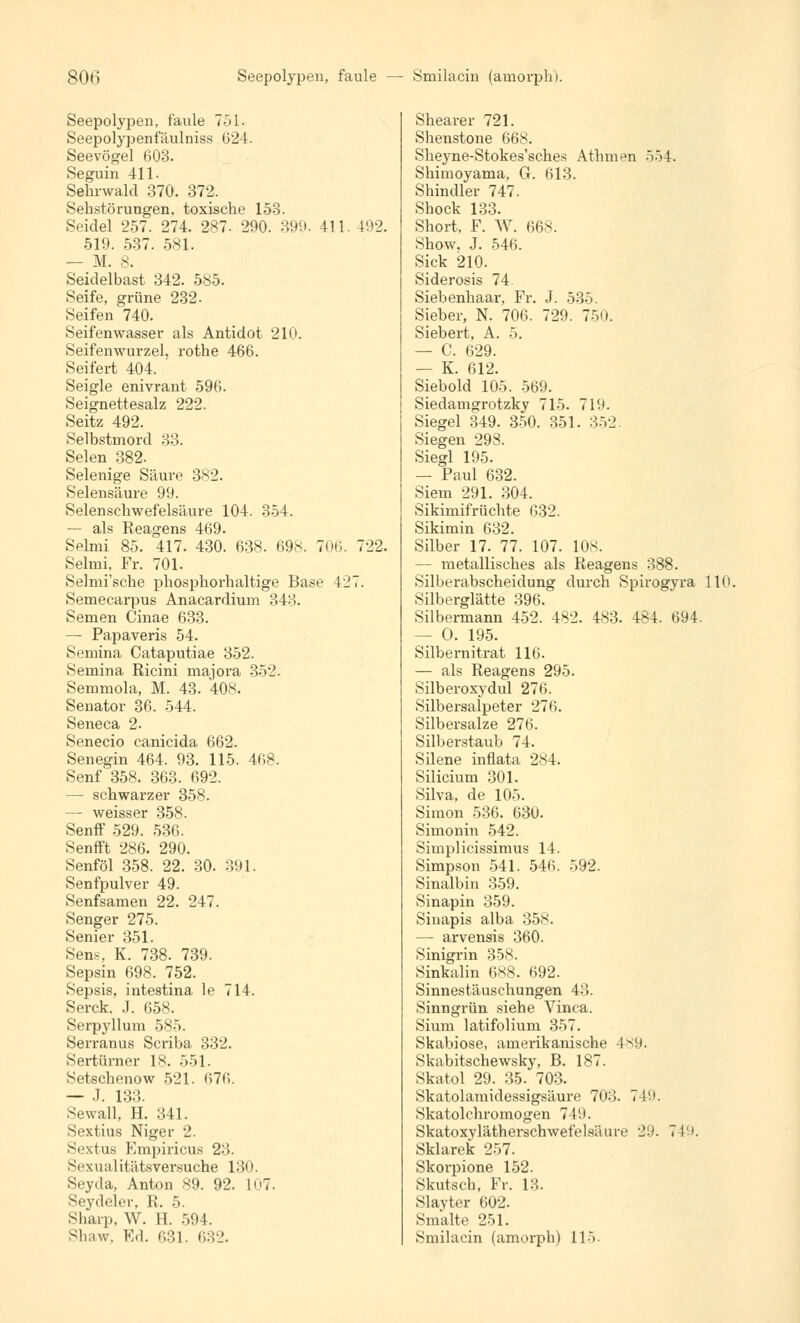 Seepolypen, faule 751. Seepolypenfäulniss 024. Seevögel 603. Seguin 411. Sehrwald 370. 372. Sehstörungen, toxische 153. Seidel 257. 274. 287. 290. 399. 411 192. 519. 537. 581. — M. 8. Seidelbast 342. 585. Seife, grüne 232. Seifen 740. Seifenwasser als Antidot 210. Seifenwurzel, rothe 466. Seifert 404. Seigle enivrant 596. Seignettesalz 222. Seitz 492. Selbstmord 33. Selen 382. Selenige Säure 382. Selensäure 99. Selensehwefelsäure 104. 354. — als Reagens 469. Selmi 85. 417. 430. 638. 698. 706. 722. Selmi, Fr. 701. Selmi'sche phosphorhaltige Base 427. Semecarpus Anacardium 343. Semen Cinae 633. — Papaveris 54. Semina Cataputiae 352. Semina Ricini majora 352. Semmola, M. 43. 408. Senator 36. 544. Seneca 2. Senecio canicida 662. Senegin 464. 93. 115. 468. Senf 358. 363. 692. — schwarzer 358. — weisser 358. Senff 529. 536. Senfft 286. 290. Senföl 358. 22. 30. 391. Senfpulver 49. Senfsamen 22. 247. Senger 275. Senier 351. Sens, K. 738. 739. Sepsin 698. 752. Sepsis, intestina le 714. Serck, .1. 658. Serpyllum 585. Serranus Scriba 332. Sertürner IX. 551. Setschenow 521. 676. — .1. 133. Sewall, H. 341. Sextius Niger 2. Sextus Empiricus 23. Sexualitätsversuche 130. Seyda, Anton S9. 92. L07. Seydel.T. li. 5. Sharp, W. H. 594. Shaw, Ed. 631. 632. Shearer 721. Shenstone 668. Sheyne-Stokes'sches Athmen 554. Shimoyama, G. 613. Shindler 747. Shock 133. Short, F. W. 668. Show, J. 546. Sick 210. Siderosis 74. Siebenhaar, Fr. J. 535. Sieber, N. 706. 729. 750. Siebert, A. 5. — C. 629. — K. 612. Siebold 105. 569. Siedamgrotzky 715. 719. Siegel 349. 350. 351. 352. Siegen 298. Siegl 195. — Paul 632. Siem 291. 304. Sikimifrüchte 632. Sikimin 632. Silber 17. 77. 107. 10S. - metallisches als Reagens 388. Silberabscheidung durch Spirogyra 110. Silberglätte 396. Silbermann 452. 482. 483. 484. 694. — O. 195. Silbernitrat 116. — als Reagens 295. Silberoxydul 276. Silbersalpeter 276. Silbersalze 276. Silberstaub 74. Silene inflata 284. Silicium 301. Silva, de 105. Simon 536. 630. Simonin 542. Simplicissimus 14. Simpson 541. 546. 592. Sinaibin 359. Sinapin 359. Sinapis alba 358. — arvensis 360. Sinigrin 358. Sinkalin 688. 692. Sinnestäuschungen 43. Sinngrün siehe Vinca. Sium latifolium 357. Skabiose, amerikanische 489. Skabitschewsky, B. 187. Skatol 29. 35. 703. Skatolamidessigsäure 703. 749. Skatolchromogen 74!>. Skatoxylätherschwefelsäurt' ■>'.). 749. Sklarek 257. Skorpione 152. Skutsch, Fr. 13. Slayter 602. Smalte 251. Smilacin (amorph) 115.