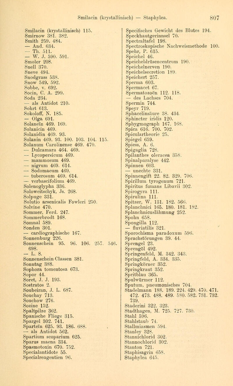 Smilacin (krystallinisch) 115. Smirnow 381. 382. Smith 259. 484. — And. 634. — Th. 511. — W. J. 590. 591. Smoler 208. Snell 370. Sneve 494. Snodgrass 538. Snow 549. 592. Sobbe, v. 692. Socin, C. A. 299. Soda 234. — als Antidot 210- Sohrt 613. Sokoloff, N. 185. — Olga 691. Solanein 469. 169. Solanicin 469. Solanidin 469. 93. Solanin 469. 93. 100. 103. 104. 115. Solanum Carolinense 469. 470. — Dulcamara 464. 469. — Lycopersicum 469. — mammosum 469. — nigrum 469. 614. — Sodomaeum 469. — tuberosum 469. 614. — verbascifolium 469. Solenoglypha 336. Soloweitschyk, Js. 268. Solpuge 331. Solutio arsenicalis Fowleri 250. Solvine 470. Sommer, Ferd. 247. Sommerbrodt 168. Somnal 589. Sonden 301. — cardiographische 167. Sonnenburg 226. Sonnenschein 95. 96. 106. 257. 546. 698. — L. 8. Sonnenschein-Classen 381. Sonntag 388. Sophora tomentosa 673. Sopor 44. Soret, J. J. 193. Sostratos 2. Soubeiran, J. L. 687. Souchay 713. Souchow 276. Sozine 152. Spaltpilze 362. Spanische Fliege 315. Spargel 302. 741. Spartei'n 625. 93. 186. 688. — als Antidot 562. Spartium scoparium 625. Sparus maena 334. Spasmotoxin 670. 752. Specialantidote 55. Specialreagentien 96. Specifisches Gewicht des Blutes 194. Speckhautgerinnsel 70. Spectraltafel 198. Spectroskopische Naclrweismethode 100. Spehr, P. 615. Speichel 46. Speicheldrüsencentrum 190. Speichelnerven 190. Speichelsecretion 189. Speichert 257. Sperma 603. Spermacet 67. Spermatozoon 112. 118. — des Lachses 704. Spermin 744. Speyr 719. Sphacelinsäure 38. 434. Sphincter iridis 120. Sphygmograph 167. 168. Spica 616. 700. 702. Spiculartheorie 25. Spiegel 659. Spiess, A. 6. Spigaglia 728. Spilanthes oleracea 358. Spinalparalyse 442. Spinnen 603. — unechte 331. Spinnengift 22. 82. 329. 706. Spirillum tyrogenum 721. Spiritus fumans Libavii 302. Spirogyra 111. Spirulina 111. Spitzer, W. 131. 182. 566. Splanchnici 165. 180. 181. 182. Splanchnicuslähmung 252. Spohn 658. Spongilla 112. — fluviatilis 321. Sporochisma paradoxum 596. Sprachstörungen 39. 44. Sprengel 23. Sprengöl 492. Springenfeld, M. 342. 343. Springfeld, A. 334. 335. Spx-ingkörner 352. Springkraut 352. Spritblau 365. Spulwürmer 112. Sputum, pneumonisches 704. Stadelmann 188. 189. 224. 429. 470. 471. 472. 473. 488. 489. 580. 582. 731. 732. 739. Staderini 322. 323. Stadthagen, M. 725. 727. 730. Stahl 596. Stahlstaub 74. Stallmiasmen 594. Stanley 328. Stannichlorid 302. Stannochlorid 302. Stanton 721. Staphisagrin 658. Staphylea 645.