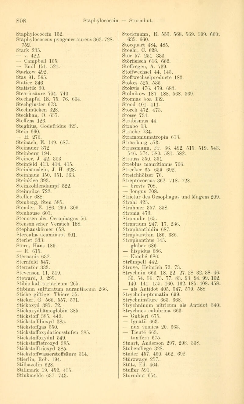 Staphylococcin 152. Staphylococcus pyogenes aureus 303. 728. 752. Stark 235. — v. 422. — Campbell 105. — Emil 151. 521. Starkow 492. Stas 91. 565. Statice 346. Statistik 30. Stearinsäure 704. 740. Stechapfel 18. 75. 76. 604. Stechginster 673. Stechmücken 328. Steckban, O. 657. Steffens 126. Steghius, Godefridus 323. Stein 660. — H. 276. Steinach, E. 149. 687. Steinauer 372. Steinberg 194. Steiner, J. 42. 303. Steinfeld 413. 414. 415. Steinhäuslein, J. H. 628. Steinhaus 350. 351. 363. Steinklee 393. Steinkohlendampf 522. Steinpilze 722. Steller 688. Stenberg, Sten 585. Stender, E. 186. 299. 309. Stenhouse 601. Stenosen des Oesophagus 56. Stenson'scher Versuch 188. Stephanskörner 658. Sterculia acuminata 601. Sterlet 333. Stern, Hans 189. — R. 615. Stemanis 632. Sternfeld 547. Sternstör 333. Stevenson 11. 519. Steward, J. 295. Stibio-kali-tartaricum 265. Stibium sulfuratum aurantiacum 266. Stiche giftiger Thiere 55. Sticker, G.566. 557. 571. Stickoxyd 385. 72. Stickoxydhämoglobin 385. Stickstoff 385. 449. Stickstoffdioxyd 385. Stickstoffgas 550. Stickstoffoxydationsstufen 385. Stickstoffoxydul 549. Stickstofftetroxyd 385. Stickstofftrioxyd 385. Stickstoffwasserstoffsäure 314. Stierlin, Rob. 194. Stilbazolin 628. Stillmark 19. 452. 455. Stinkmelde 637. 743- Stockmann, R. 553. 568. 569. 599. 600. 635. 660. Stoccpuart 484. 485. Stoehr, C. 628. Stör 57. 251. 333. Störfleisch 616. 662. Stoffregen, A. 739. Stoffwechsel 44. 145. Stoffwechselproducte 183. Stokes 525. 536. Stokvis 476. 479. 683. Stolnikow 187. 188. 568. 569. Stomias boa 332. Stood 401. 411. Storch 472. 473. Stosse 734. Strabismus 44. Strabo 13. Stracke 734. Stramoniumatropin 613. Strassburg 573- Strassmann, Fr. 66. 492. 515. 519. 543, 546. 574. 580. 581. 582. Strauss 350. 351. Streblus mauritianus 706. Strecker 65. 659. 692. Streichhölzer 76. Streptococcus 362. 718. 728. — brevis 708. — longus 708. Strictur des Oesophagus und Magens 209. Strohl 425. Strohmer 357. 358. Stroma 473. Stromuhr 165. Strontium 247. 17. 236. Strophanthidin 687. Strophanthin 186. 686. Strophanthus 145. — glaber 686. — hispidus 686. — Kombe 686. Strümpell 442. Struve. Heinrich 72. 73. Strychnin 663. 18. 22. 27. 28. 32. 38. 46. 50. 54. 56. 75. 77. 83. 93. 94. 99. 102. 140. 141. 155. 160. 162. 185. 408. 458. — als Antidot 405. 547. 579. 588. Strychnin-ptomatin 699. Strychninsäure 663. 668. Strychninum nitricum als Antidot 340. Strychnos colubrina 663. — Gubleri 675. — Ignatii 663. — nux vomica 20. 663. — Tieute 663. — toxifera 675. Stuart, Anderson 297. 298. 308. Stubenfliege 328. Studer 457. 460. 462. 692. Stürzwage 257. Stütz, Ed. 464. Stuffer 591. Sturmhut 654.