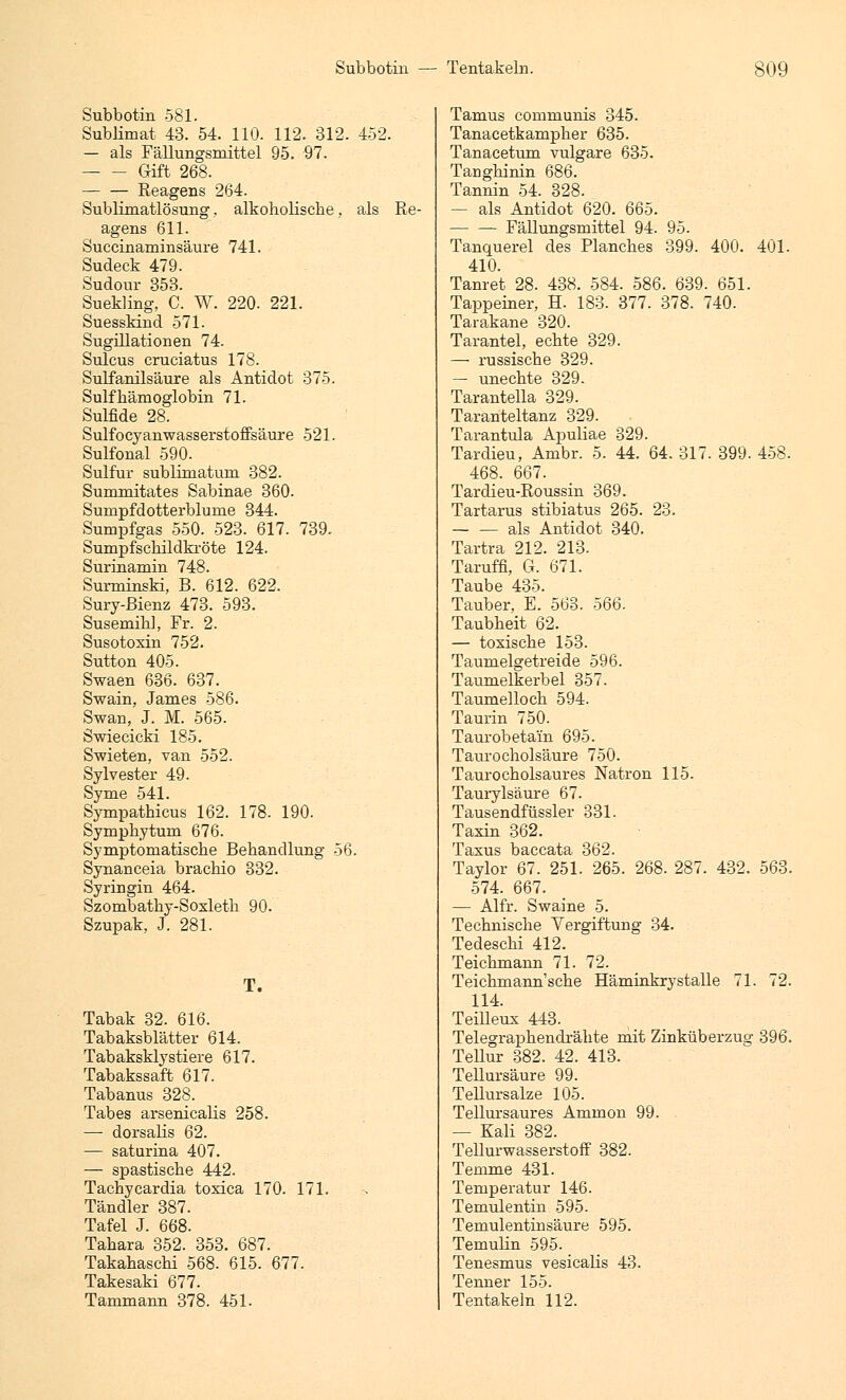 Subbotin 581. Sublimat 43. 54. 110. 112. 312. 452. — als Fällungsmittel 95. 97. Gift 268. Reagens 264. Sublimatlösung, alkoholische, als Re- agens 611. Succinaminsäure 741. Sudeck 479. Sudour 353. Suekling, C. W. 220. 221. Suesskind 571. Sugülationen 74. Sulcus cruciatus 178. Sulfanilsäure als Antidot 375. Sulfhämoglobin 71. Sulfide 28. Sulfocyanwasserstoffsäure 521. Sulfonal 590. Sulfur sublimatum 382. Summitates Sabinae 360. Sumpfdotterblume 344. Sumpfgas 550. 523. 617. 739. Sumpfschildkröte 124. Surinamin 748. Surminski, B. 612. 622. Sury-ßienz 473. 593. Susemihl, Fr. 2. Susotoxin 752. Sutton 405. Swaen 636. 637. Swain, James 586. Swan, J. M. 565. Swiecicki 185. Swieten, van 552. Sylvester 49. Syme 541. Sympathicus 162. 178. 190. Symphytum 676. Symptomatische Behandlung 56. Synanceia brachio 332. Syringin 464. Szombathy-Soxleth 90. Szupak, J. 281. T. Tabak 32. 616. Tabaksblätter 614. Tabaksklystiere 617. Tabakssaft 617. Tabanus 328. Tabes arsenicalis 258. — dorsalis 62. — saturina 407. — spastische 442. Tachycardia toxica 170. 171. Tändler 387. Tafel J. 668. Tahara 352. 353. 687. Takahaschi 568. 615. 677. Takesaki 677. Tammann 378. 451. Tamus communis 345. Tanacetkampher 635. Tanacetum vulgare 635. TaDghinin 686. Tannin 54. 328. — als Antidot 620. 665. Fällungsmittel 94. 95. Tanquerel des Planches 399. 400. 401. 410. Tanret 28. 438. 584. 586. 639. 651. Tappeiner, H. 183. 377. 378. 740. Tarakane 320. Tarantel, echte 329. — russische 329. — unechte 329. Tarantella 329. Taranteltanz 329. Tarantula Apuliae 329. Tardieu, Ambr. 5. 44. 64. 317. 399. 458. 468. 667. Tardieu-Roussin 369. Tartarus stibiatus 265. 23. — — als Antidot 340. Tartra 212. 213. Taruffi, G. 671. Taube 435. Tauber, E. 563. 566. Taubheit 62. — toxische 153. Taumelgetreide 596. Taumelkerbel 357. Taumelloch 594. Taurin 750. Taurobetain 695. Taurocholsäure 750. Taurocholsaures Natron 115. Taurylsäure 67. Tausendfüssler 331. Taxin 362. Taxus baccata 362. Taylor 67. 251. 265. 268. 287. 432. 563. 574. 667. — Alfr. Swaine 5. Technische Vergiftung 34. Tedeschi 412. Teichmann 71. 72. Teichmann'sche Häminkrystalle 71. 72. 114. Teilleux 443. Telegraphendrähte mit Zinküberzug 396. Tellur 382. 42. 413. Tellursäure 99. Tellursalze 105. Tellursaures Ammon 99. — Kali 382. Tellurwasserstoff 382. Temme 431. Temperatur 146. Temulentin 595. Temulentinsäure 595. Temulin 595. Tenesmus vesicalis 43. Tenner 155. Tentakeln 112.