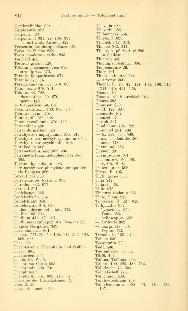 Tenthredinidae 328. Terebrantia 327. Terpentin 23. Terpentinöl 391. 72. 186. 387. — ozonirtes als Antidot 422. Terpentinphosphorige Säure 423. Terra de Sienna 298. Terra ponderosa salita 243. Teschedi 408. Testudo graeca 126. Tetania pharmacologica 672. — strumipriva 672. Tetanie, idiopathische 671. Tetanin 670. 751. Tetanocannabin 569. 570. 669. Tetanotoxin 670. 751. Tetanus 38. 728. — rheumaticus 50. 670. — später 140. — traumaticus 50. 670. Tetanusantitoxin 153. 670. 707. Tetanusenzym 670. Tetanusgift 152. 638. Tetanustoxalbumin 670. 752. Tetrachinon 480. Tetrachlorniethan 540. Tetrahydro-ß-naphtylamin 615. 149. Tetrahydroparamethyloxychinolin 644. Tetrahydroparaoxychinolin 644- Tetrakodei'n 568. Tetramethyl-Ammonium 695. Tetramethyldiamidotriphenylcarbinol 365. Tetraniethylendiamin 636. Tetramethylparaphenylendiaminpapier als Reagens 388. Tetranthera 668. Tetratiosaures Natrium 375. Tetrodon 332. 677. Tetronal 591. Teufelsauge 686. Teufelskirsche 354. Teufelskraut 34(1 Teufelszwirn 614. 693. Thalassophryne reticulata 332. Thaliin 103. 644. Thallium 412. 17. 107. Thalliumoxydulpapier als Reagens 388. Thapsia Garganica 343. Thea chinensis 601. Thebain 551. 23. 50. 100. 141. 564- 568. 569. 668. Thee 601. Theeblätter s. Theophvlin and Coffein. Theeöl 601. Theefarben 365. Theile, Fr. W. 5. Theobroma Cacao 603. Theobromin <>03. 746. Theophrast 2. Theophyllin 601. 603. 746. 747. Therapie der Intoxikationen 47. Theriak 53. Tlicrmotonometer 12<>. Thevetia 686. Thevetin 686. Thiboumery 566. Thiele, J. 637. Thielick 642. 643. Thieme 543. 547. Thiere, kupferhaltige 290. — wirbellose 111. Thiersch 430. Thiodiglycolchlorid 390. Tiophensäure 29. Thiry 161. Thlaspi alpestre 284. — arvense 360. Thoma, R. 25. 42. 121. 138. 196. 312. 314. 315. 411. 430. Thomas 92. Thompson's Haarmittel 243. Thoms 393. Thomson 259. — H. 122. 687. Thonerde 107. Thouret 67. Thresh 357. Thudichum 725. 728. Thümmel 264. 538. — K. 519. 583. 586. Thuja occidentalis 361. Thumas 178. Thvmianöl 585. Thymol 89. Thymusdrüse 704. Tichomirow, W. 456. Tidy, Ch. M. 8. Tiesenhausen 588. Tietze, E. 195. Tiglii grana 350. Tilia 747. Tillaux 430. Tillie 675. Tinctura thebaica 551. Tinte, blaue 216. Tiryakian, H. 627. 628. Tithymalus 352. — 'cyparissias 352. — Esula 353. — helioscopius 352. — Lathyris 352. — marginata 353. — Peplus 352. Tizzoni, (i. 153. 670. Tobien 650. Tocanguira 228. Todd 406. Todtenflecke 69. 74. Török 494. Tofana, Toffania 249. Tollens 100. 485. 486. 74:'.. Tollkirsche 76. 604. Tolmatscheff 275. Toluchinon 480. Toluhydrochinon 738. Toluylendiamin 488. 74. 116. 188. 197.