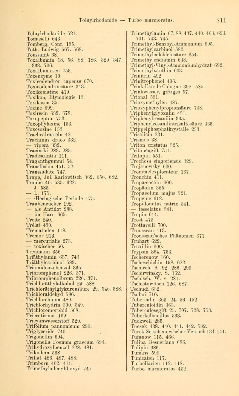 Toluylrhodanide 521. Tomaselli 643. Toniberg, Conr. 195. Toth, Ludwig 567. 568. Toussaint 68. Toxalbumin 18. 56. 88. 186. 329. 347. 363. 706. Toxalbumosen 753. Toxenzyme 19. Toxicodendron capense 670. Toxicodendronsäure 343. Toxikomatine 419. Toxikon, Etymologie 13. Toxikosen 35. Toxine 699. Toxiresin 632. 678. Toxopepton 753. Toxophylaxine 153. Toxosozine 153. Tracbealrasseln 42. Trachinus draco 332. —■ vipera 332. Tracinski 283- 285. Tradescantia 111. Traganthgummi 54. Transfusion 451. 52. Transsudate 747. Trapp, Jul. Karlowitsch 362. 656. 682. Traube 40. 535. 622. — J. 585. — L. 175. Hering'sche Periode 175. Traubenzucker 192. - als Antidot 288- — im Harn 665. Treitz 240. Trelat 430. Trematoden 118. Tremor 213. — mercurialis 273. — toxischer 50. Treumann 356. Triätbylamin 637. 743. Triäthylcarbinol 589. Triamidoazobenzol 365. Tribromphenol 226. 371. . Tribromphenolbrom 226. 371. Trichloräthylalkokol 29. 588. Tricbloräthylglykuronsäure 29. 546. 588. Trichloraldehyd 586. Trichlorchinon 480. Trichlorhydrin 390. 549. Trichloromorphid 568. Tricrotismus 169. Tricyanwasserstoff 520. Trifolium pannonicum 290. Triglyceride 740. Trigonellin 694. Trigonella Foenum graeeum 694. Trihydroxylbenzol 228. 481. Trikodein' 568. Trillat 486. 487. 488. Trimborn 402. 411. Trimethyladenyldioxyd 747. Trimetbylamin 67. 88. 437. 440. 463. 693. 701. 743. 745. Trimetbyl-Benzoyl-Ammonium 695. Trimethylcarbinol 582. Trimethylcolchicinsäure 654. Trimethylendiamin 638. Trimethyl-Vinyl-Ammoniumliydrat 692. Trimetbylxanthin 603. Trinitrin 492. Trinitrophenol 496. Trink-Eau-de-Cologne 392. 585. Trinkwasser, giftiges 57. Trional 591. Trioxymethylen 487. Trioxyphenylpropionsäure 738. Triphenylglyoxalin 431. Triphenylrosanilin 365. Triphenylrosanilintrisulfosäure 365. Trippelphosphatkrystalle 233. Trisalicin 231. Trismus 38. Triton cristatus 325. Tritonengift 751. Tritopin 551. Trochosa singoriensis 329. Trojanowsky 630. Tronimelexplorateur 167. Tronchin 411. Tropa-coca'in 600. Tropäolin 365. Tropaeolum majus 521. Tropeine 612. Tropidonotus natrix 341. — tesselatus 341. Tropin 614. Trost 473. Trottarelli 700. Trousseau 413. Trousseau'sches Phänomen 671. Truhart 622. Truxillin 600. Trypsin 364. 753. Tscherenow 160. Tscheschichin 198. 622. Tschirch, A. 92. 286. 290. Tscbirwinsky, S. 162. Tschisch, W. v. 281. Tschistowitsch 126. 687. Tschudi 632. Tsuboi 710. Tuberculin 363. 24. 56. 152. Tuberculoidin 363. Tuberculosegift 25. 707. 728. 753. Tuberkelbacillus 363. Tuckwell 285. Tuczek 438. 440. 441. 442. 582. Türck-Setschenow'scher Versuch 134.141. Tufanow 115. 466. Tulipa GJ-esneriana 686. Tulipin 686. Tumass 599. Tunicaten 117. Turbellarien 112. 118. Turbo marmoratus 432.