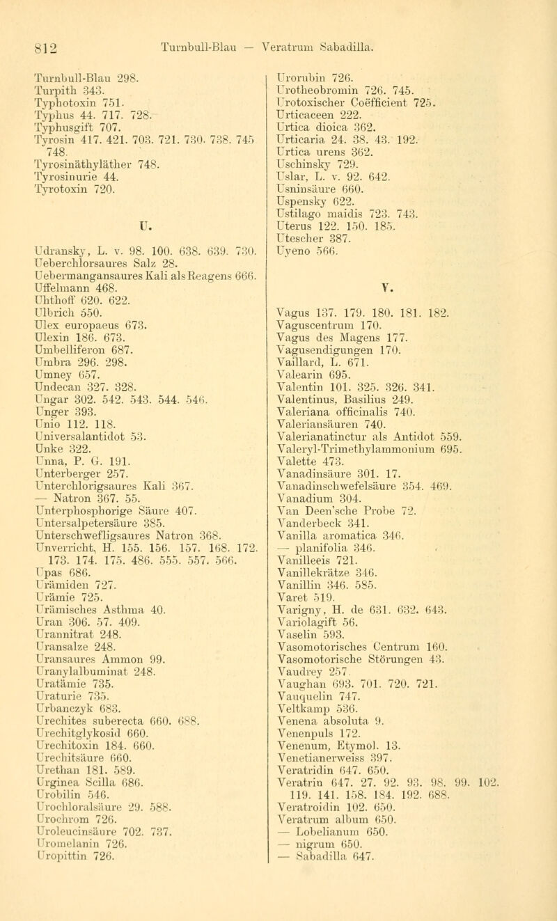 Turnbull-Blau 298. Turpith 343. Typhotoxin 751. Typhus 44. 717. 728. Typhusgift 707. Tyrosin 417. 421. 703. 721. 730- 738. 745 748; Tyrosinätkyläther 748. Tyrosinui'ie 44. Tyrotoxin 720. U. Udransky, L. v. 98. 100. 638. 639. 730. Ueberchlorsaures Salz 28. Uebermangansaures Kali als Reagens 666. UfFelmann 468. ühthoff 620. 622. ülbrich 550. Ulex europaeus 673. Ulexin 186. 673. Umbelliferon 687. Urnbra 296. 298. Umney (557. Undecan 327. 328. Ungar 302. 542. 543. 544. 546. Unger 393. Unio 112. 118. Universalantidot 53. Unke 322. Unna, P. G. 191. Unterberger 257. Unterehlorigsaures Kali 367. — Natron 367. 55. Unterpbosphorige Säure 407. Untersalpetersäure 385. Unterschwefligsaures Natron 368. Unverricht, H. 155. 156. 157. 168. 172. 173. 174. 175. 486. 555. 557. 566. Upas 686. Urämiden 727. Urämie 725. Urämisches Asthma 40. Uran 306. 57. 409. Urannitrat 248. Uransalze 248. Uransaures Ammon 99. Uranylalbuminat 248. Uratämie 735. Uraturie 735. Urbanczyk 683. Urechites suberecta 660. 688. Urechitglykosid 660. Urechitoxin 184. 660. Urechitsäure 660. Urethan 181. 589. Urginea Scilla 686. Urobilin 546. Urochloralsäure 29. 588. Urochrom 726. Uroleucinsäure 702. 7:;7. I 'nnnelanin 726. Uropittin 726. Urorubin 726. Urotheobromin 726. 745. Urotoxischer Coefficient 725. Urticaceen 222. Urtica dioica 362. Urticaria 24. 38. 43. 192. Urtica urens 362. Uschinsky 729. Uslar, L. v. 92. 642. Usninsäure 660. Uspensky 622. Ustilago maidis 723. 743. Uterus 122. 150. 185. Utescher 387. Uyeno 566. V. Vagus 137. 179. 180. 181. 182. Vaguscentrum 170. Vagus des Magens 177. Vagusendigungen 170. Vaillard, L. 671. Valearin 695. Valentin 101. 325. 326. 341. Valentinus, Basilius 249. Valeriana officinalis 740. Valeriansäuren 740. Valerianatinctur als Antidot 559. Valeryl-Trimethylammonium 695. Valette 473. Vanadinsäure 301. 17. Vanadinschwefelsäure 354. 46'.!. Vanadium 304. Van Deen'sche Probe 72. Vanderbeck 341. Vanilla aromatica 346. — planifolia 346. Vanilleeis 721. Vanillekrätze 346. Vanillin 346. 585. Varet 519. Varigny, H. de 631. 632. 643. Variolagift 56. Vaselin 593. Vasomotorisches Centrum 160. Vasomotorische Störungen 43. Vaudrey 257 Vaughan 693. 701. 720. 721. Vauquelin 747. Veitkamp 536. Venena absoluta 9. Venenpuls 172. Venenum, Etyinol. 13. Venetianerweiss 397. Veratridin 647. 650. Veratrin 647. 27. 92. 9;',. 98. 99. 102. 119. 141. 158. 184. 192. 688. Veratroidin 102. 650. Veratrum album 650. - Lobelianum 650. — nigrum 650. — Sabadilla 647.