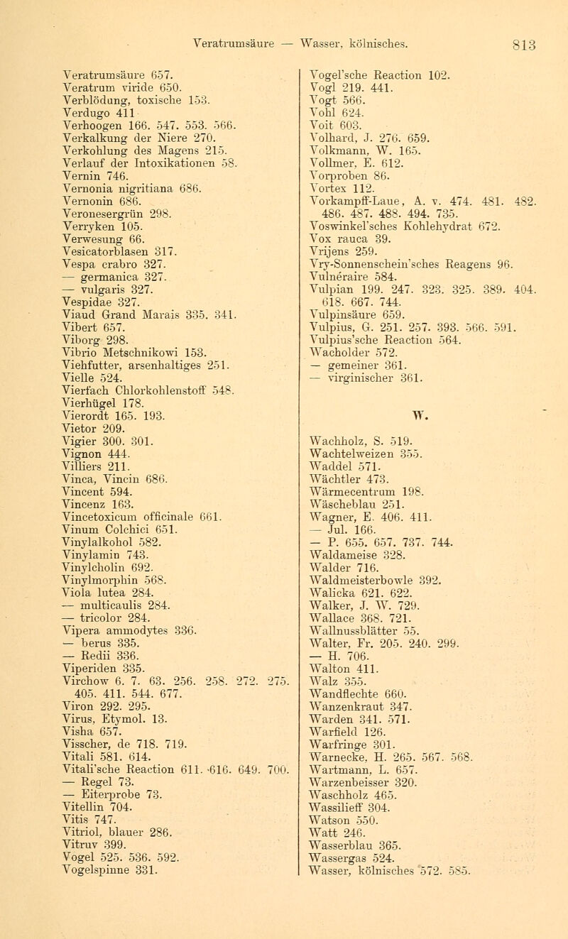 Veratrumsäure 657. Veratrum viride 650. Verblödung, toxische 153. Verdugo 411 Verhoogen 166. 547. 553. 566. Verkalkung der Niere 270. Verkohlung des Magens 215. Verlauf der Intoxikationen 58. Vemin 746. Vernonia nigritiana 686. Vemonin 686. Veronesergrün 298. Verryken 105. Verwesung 66. Vesicatorblasen 317. Vespa crabro 327. — germanica 327. — vulgaris 327. Vespidae 327. Viaud Grand Marais 335. 341. Vibert 657. Viborg 298. Vibrio Metschnikowi 153. Viebfutter, arsenhaltiges 251. Vielle 524. Vierfach Chlorkohlenstoff' 548. Vierhügel 178. Vierordt 165. 193. Vietor 209. Vigier 300. 301. Vignon 444. Villiers 211. Vinca, Vincin 686. Vincent 594. Vincenz 163. Vincetoxicum officinale 661. Vinum Colcbici 651. Vinylalkokol 582. Vinylamin 743. Vinylcholin 692. Vinylmorpbin 568. Viola lutea 284. — multicaulis 284. — tricolor 284. Vipera ammodytes 336. — berus 335. — Eedii 336. Viperiden 335. Virchow 6. 7. 63. 256. 258. 272. 405. 411. 544. 677. Viron 292. 295. Virus, Etymol. 13. Visha 657. Visscher, de 718. 719. Vitali 581. 614. Vitali'sche Reaction 611. -616. 649. — Regel 73. — Eiterprobe 73. Vitellin 704. Vitis 747. Vitriol, blauer 286. Vitruv 399. Vogel 525. 536. 592. Vogelspinne 331. 700. Vogel'sche Reaction 102. Vogl 219. 441. Vogt 566. Vobl 624. Voit 603. Volbard, J. 276. 659. Volkmann, W. 165. Vollmer, E. 612. Vorproben 86. Vortex 112. Vorkampff-Laue, A.. v. 474. 481. 482. 486. 487. 488. 494. 735. Voswinkel'sches Kohlehydrat 672. Vox rauca 39. Vrijens 259. Vry-Sonnenscbein'sches Reagens 96. Vulneraire 584. Vulpian 199. 247. 323. 325. 389. 404. 618. 667. 744. Vulpinsäure 659. Vulpius, G. 251. 257. 393. 566. 591. Vulpius'sche Reaction 564. Wacbolder 572. — gemeiner 361. — virginischer 361. W. Wachholz, S. 519. Wachtelweizen 355. Waddel 571. Wächtler 473. Wärmecentrum 198. Wäscheblau 251. Wagner, E. 406. 411. — Jul. 166. — P. 655. 657. 737. 744. Waldameise 328. Walder 716. Waldmeisterbowle 392. Walicka 621. 622. Walker, J. W. 729. WaUace 368. 721. Wallnussblätter 55. Walter, Fr. 205. 240. 299. — H. 706. Walton 411. Walz 355. Wandflecbte 660. Wanzenkraut 347. Warden 341. 571. Warfield 126. Warfringe 301. Warnecke, H. 265. 567. 568. Wartmann, L. 657. Warzenbeisser 320. Waschbolz 465. Wassilieff 304. Watson 550. Watt 246. Wasserblau 365. Wassei-gas 524. Wasser, kölnisches 572. 585.