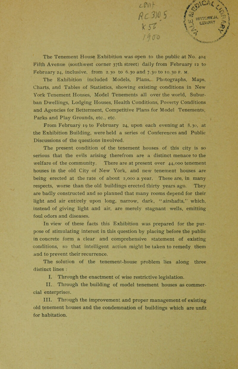Rc-3 (3^*%) s. The Tenement House Exhibition was open to the public at No 404 Fifth Avenue (southwest corner 37th street) daily from February 12 to February 24, inclusive, from 2.30 to 6.30 and 7.30 to 10.30 p. m. The Exhibition included Models, Plans. Photographs, Maps, Charts, and Tables of Statistics, showing existing conditions in New- York Tenement Houses, Model Tenements all over the world, Subur- ban Dwellings, Lodging Houses, Health Conditions, Poverty Conditions and Agencies for Betterment, Competitive Plans for Model Tenements, Parks and Play Grounds, etc., etc. From February 19 to February 24, upon each evening at 8.30, at the Exhibition Building, were held a series of Conferences and Public Discussions of the questions involved. The present condition of the tenement houses of this city is so serious that the evils arising therefrom are a distinct menace to the welfare of the community. There are at present over 44,000 tenement houses in the old City of New York, and new tenement houses are being erected at the rate of about 2,000 a year. These are, in many respects, worse than the old buildings erected thirty years ago. They are badly constructed and so planned that many rooms depend for their light and air entirely upon long, narrow, dark, airshafts, which, instead of giving light and air, are merely stagnant wells, emitting foul odors and diseases. In view of these facts this Exhibition was prepared for the pur- pose of stimulating interest in this question by placing before the public in concrete form a clear and comprehensive statement of existing conditions, so that intelligent action might be taken to remedy them and to prevent their recurrence. The solution of the tenement-house problem lies along three distinct lines : I. Through the enactment of wise restrictive legislation. II. Through the building of model tenement houses as commer- cial enterprises. III. Through the improvement and proper management of existing old tenement houses and the condemnation of buildings which are unfit for habitation.