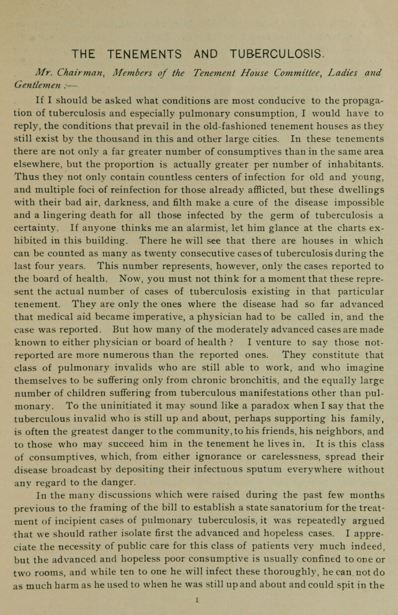 THE TENEMENTS AND TUBERCULOSIS. Mr. Chairman, Members of the Tenement House Committee, Ladies and Gentlemen :— If I should be asked what conditions are most conducive to the propaga- tion of tuberculosis and especially pulmonary consumption, I would have to reply, the conditions that prevail in the old-fashioned tenement houses as they still exist by the thousand in this and other large cities. In these tenements there are not only a far greater number of consumptives than in the same area elsewhere, but the proportion is actually greater per number of inhabitants. Thus they not only contain countless centers of infection for old and young, and multiple foci of reinfection for those already afflicted, but these dwellings with their bad air, darkness, and filth make a cure of the disease impossible and a lingering death for all those infected by the germ of tuberculosis a certainty. If anyone thinks me an alarmist, let him glance at the charts ex- hibited in this building. There he will see that there are houses in which can be counted as many as twenty consecutive cases of tuberculosis during the last four years. This number represents, however, only the cases reported to the board of health. Now, you must not think for a moment that these repre- sent the actual number of cases of tuberculosis existing in that particular tenement. They are only the ones where the disease had so far advanced that medical aid became imperative, a physician had to be called in, and the case was reported. But how many of the moderately advanced cases are made known to either physician or board of health ? I venture to say those not- reported are more numerous than the reported ones. They constitute that class of pulmonary invalids who are still able to work, and who imagine themselves to be suffering only from chronic bronchitis, and the equally large number of children suffering from tuberculous manifestations other than pul- monary. To the uninitiated it may sound like a paradox when I say that the tuberculous invalid who is still up and about, perhaps supporting his family, is often the greatest danger to the community, to his friends, his neighbors, and to those who may succeed him in the tenement he lives in. It is this class of consumptives, which, from either ignorance or carelessness, spread their disease broadcast by depositing their infectuous sputum everywhere without any regard to the danger. In the many discussions which were raised during the past few months previous to the framing of the bill to establish a state sanatorium for the treat- ment of incipient cases of pulmonary tuberculosis, it was repeatedly argued that we should rather isolate first the advanced and hopeless cases. I appre- ciate the necessity of public care for this class of patients very much indeed, but the advanced and hopeless poor consumptive is usually confined to one or two rooms, and while ten to one he will infect these thoroughly, he can. not do as much harm as he used to when he was still up and about and could spit in the