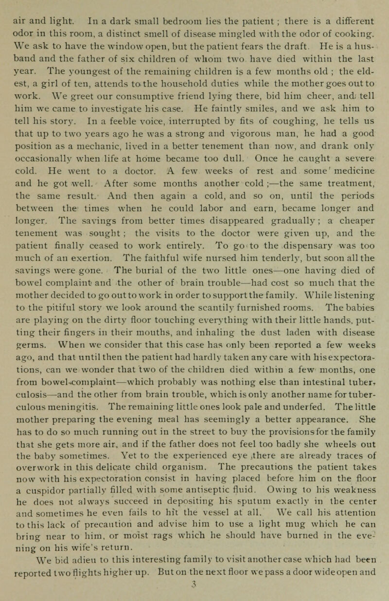 odor in this room, a distinct smell of disease mingled with the odor of cooking. We ask to have the window open, but the patient fears the draft. He is a hus- band and the father of six children of whom two have died within the last year. The youngest of the remaining children is a few months old ; the eld- est, a girl of ten, attends to the household duties while the mother goes out to work. We greet our consumptive friend lying there, bid him cheer, ancL tell him we came to investigate his case. He faintly smiles, and we ask him to tell his story. In a feeble voice, interrupted by fits of coughing, he tells us that up to two years ago he was a strong and vigorous man, he had a good position as a mechanic, lived in a better tenement than now, and drank only occasionally when life at home became too dull. Once he caught a severe cold. He went to a doctor. A few weeks of rest and some' medicine and he got well. After some months another cold ;—the same treatment, the same result. And then again a cold, and so on, until the periods between the times when he could labor and earn, became longer and longer. The savings from better times disappeared gradually ; a cheaper tenement was sought ; the visits to the doctor were given up, and the patient finally ceased to work entirely. To go to the dispensary was too much of an exertion. The faithful wife nursed him tenderly, but soon all the savings were gone. The burial of the two little ones—one having died of bowel complaint and the other of brain trouble—had cost so much that the mother decided to go out to work in order to support the family. While listening to the pitiful story we look around the scantily furnished rooms. The babies are playing on the dirty floor touching everything with their little hands, put- ting their fingers in their mouths, and inhaling the dust laden with disease germs. When we consider that this case has only been reported a few weeks ago, and that until then the patient had hardly taken any care with his expectora- tions, can we wonder that two of the children died within a few months, one from bowel^eomplaint—which probably was nothing else than intestinal tuber, culosis—and the other from brain trouble, which is only another name for tuber- culous meningitis. The remaining little ones look pale and underfed. The little mother preparing the evening meal has seemingly a better appearance. She has to do so much running out in the street to buy the provisions for the family that she gets more air, and if the father does not feel too badly she wheels out the baby sometimes. Yet to the experienced eye .there are already traces of overwork in this delicate child organism. The precautions the patient takes now with his expectoration consist in having placed before him on the floor a cuspidor partially filled with some antiseptic fluid. Owing to his weakness he does not always succeed in depositing his sputum exactly in the center and sometimes he even fails to hit the vessel at all. We call his attention to this lack of precaution and advise him to use a light mug which he can bring near to him, or moist rags which he should have burned in the eve- ning on his wife's return. We bid adieu to this interesting family to visit another case which had been reported two flights higher up. But on the next floor we pass a door wide open and 3
