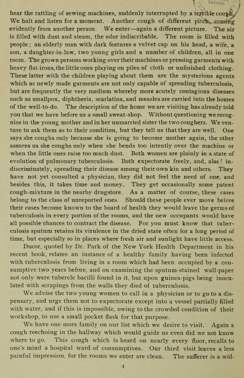 hear the rattling of sewing machines, suddenly interrupted by a terrible cough/ We halt and listen for a moment. Another cough of different pitch,, coming evidently from another person. We enter—again a different picture. The air is filled with dust and steam, the odor indiscribable. The room is filled with people ; an elderly man with dark features a velvet cap on his head, a wife, a son, a daughter-in-law, two young girls and a number of children, all in one room. The grown persons working over their machines or pressing garments with heavy flat-irons, the little ones playing on piles of cloth or unfinished clothing. These latter with the children playing about them are the mysterious agents which as newly made garments are not only capable of spreading tuberculosis, but are frequently the very medium whereby more acutely contagious diseases such as smallpox, diphtheria, scarlatina, and measles are carried into the homes of the well-to-do. The description of the home we are visiting has already told you that we have before us a small sweat-shop. Without questioning we recog- nize in the young mother and in her unmarried sister the two coughers. We ven- ture to ask them as to their condition, but they tell us that they are well. One says she coughs only because she is going to become mother again, the other assures us she coughs only when she bends too intently over the machine or when the little ones raise too much dust. Both women are plainly in a state of evolution of pulmonary tuberculosis. Both expectorate freely, and, alas ! in- discriminately, spreading their disease among their own kin and others. They have not yet consulted a physician, they did not feel the need of one, and besides this, it takes time and money. They get occasionally some patent cough-mixture in the nearby drugstore. As a matter of course, these cases belong to the class of unreported ones. Should these people ever move before their cases become known to the board of health they would leave the germs of tuberculosis in every portion of the rooms, and the new occupants would have all possible chances to contract the disease. For you must know that tuber- culosis sputum retains its virulence in the dried state often for a long period of time, but especially so in places where fresh air and sunlight have little access. Ducor, quoted by Dr. Park of the New York Health Department in his recent book, relates an instance of a healthy family having been infected with tuberculosis from living in a room which had been occupied by a con- sumptive two years before, and on examining the sputum-stained wall-paper not only were tubercle bacilli found in it, but upon guinea-pigs being inocu- lated with scrapings from the walls they died of tuberculosis. We advise the two young women to call in a physician or to go to a dis- pensary, and urge them not to expectorate except into a vessel partially filled with water, and if this is impossible, owing to the crowded condition of their workshop, to use a small pocket flask for that purpose. We have one more family on our list which we desire to visit. Again a cough reechoing in the hallway which would guide us even did we not know where to go. This cough which is heard on nearly every floor, recalls to one's mind a hospital ward of consumptives. Our third visit leaves a less painful impression, for the rooms we enter are clean. The sufferer is a wid-