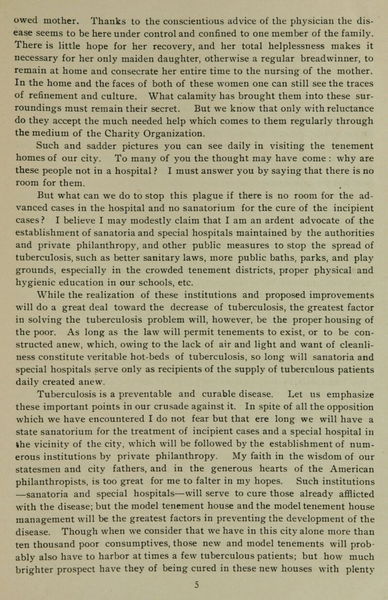 owed mother. Thanks to the conscientious advice of the physician the dis- ease seems to be here under control and confined to one member of the family. There is little hope for her recovery, and her total helplessness makes it necessary for her only maiden daughter, otherwise a regular breadwinner, to remain at home and consecrate her entire time to the nursing of the mother. In the home and the faces of both of these women one can still see the traces of refinement and culture. What calamity has brought them into these sur- roundings must remain their secret. But we know that only with reluctance do they accept the much needed help which comes to them regularly through the medium of the Charity Organization. Such and sadder pictures you can see daily in visiting the tenement homes of our city. To many of you the thought may have come : why are these people not in a hospital ? I must answer you by saying that there is no room for them. But what can we do to stop this plague if there is no room for the ad- vanced cases in the hospital and no sanatorium for the cure of the incipient cases ? I believe I may modestly claim that I am an ardent advocate of the establishment of sanatoria and special hospitals maintained by the authorities and private philanthropy, and other public measures to stop the spread of tuberculosis, such as better sanitary laws, more public baths, parks, and play grounds, especially in the crowded tenement districts, proper physical and hygienic education in our schools, etc. While the realization of these institutions and proposed improvements will do a great deal toward the decrease of tuberculosis, the greatest factor in solving the tuberculosis problem will, however, be the proper housing of the poor. As long as the law will permit tenements to exist, or to be con- structed anew, which, owing to the lack of air and light and want of cleanli- ness constitute veritable hot-beds of tuberculosis, so long will sanatoria and special hospitals serve only as recipients of the supply of tuberculous patients daily created anew. Tuberculosis is a preventable and curable disease. Let us emphasize these important points in our crusade against it. In spite of all the opposition which we have encountered I do not fear but that ere long we will have a state sanatorium for the treatment of incipient cases and a special hospital in the vicinity of the city, which will be followed by the establishment of num- erous institutions by private philanthropy. My faith in the wisdom of our statesmen and city fathers, and in the generous hearts of the American philanthropists, is too great for me to falter in my hopes. Such institutions —sanatoria and special hospitals—will serve to cure those already afflicted with the disease; but the model tenement house and the model tenement house management will be the greatest factors in preventing the development of the disease. Though when we consider that we have in this city alone more than ten thousand poor consumptives, those new and model tenements will prob- ably also have to harbor at times a few tuberculous patients; but how much brighter prospect have they of being cured in these new houses with plenty