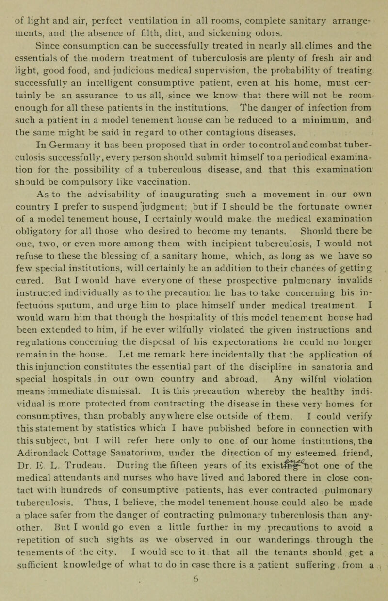 of light and air, perfect ventilation in all rooms, complete sanitary arrange- ments, and the absence of filth, dirt, and sickening odors. Since consumption can be successfully treated in nearly all climes and the essentials of the modern treatment of tuberculosis are plenty of fresh air and light, good food, and judicious medical supervision, the probability of treating successfully an intelligent consumptive patient, even at his home, must cer- tainly be an assurance to us all, since we know that there will not be room, enough for all these patients in the institutions. The danger of infection from such a patient in a model tenement house can be reduced to a minimum, and the same might be said in regard to other contagious diseases. In Germany it has been proposed that in order to control and combat tuber- culosis successfully, every person should submit himself to a periodical examina- tion for the possibility of a tuberculous disease, and that this examination should be compulsory like vaccination. As to the advisability of inaugurating such a movement in our own country I prefer to suspend judgment; but if I should be the fortunate owner of a model tenement house, I certainly would make the medical examination obligatory for all those who desired to become my tenants. Should there be one, two, or even more among them with incipient tuberculosis, I would not refuse to these the blessing of a sanitary home, which, as long as we have so few special institutions, will certainly be an addition to their chances of gettirg cured. But I would have everyone of these prospective pulmonary invalids instructed individually as to the precaution he has to take concerning his in- fectuous sputum, and urge him to place himself under medical treatment. I would warn him that though the hospitality of this model tenement house had been extended to him, if he ever wilfully violated the given instructions and regulations concerning the disposal of his expectorations he could no longer remain in the house. Let me remark here incidentally that the application of this injunction constitutes the essential part of the discipline in sanatoria and special hospitals in our own country and abroad. Any wilful violation means immediate dismissal. It is this precaution whereby the healthy indi- vidual is more protected from contracting the disease in these very homes fur consumptives, than probably anywhere else outside of them. I could verify this statement by statistics which I have published before in connection with this subject, but I will refer here only to one of our home institutions, tha Adirondack Cottage Sanatorium, under the direction of my esteemed friend, Dr. E. L. Trudeau. During the fifteen years of its exist^g^hot one of the medical attendants and nurses who have lived and labored there in close con- tact with hundreds of consumptive patients, has ever contracted pulmonary tuberculosis. Thus, I believe, the model tenement house could also be made a place safer from the danger of contracting pulmonary tuberculosis than any- other. But I would go even a little further in my precautions to avoid a repetition of such sights as we observed in our wanderings through the tenements of the city. I would see to it that all the tenants should get a sufficient knowledge of what to do in case there is a patient suffering from a