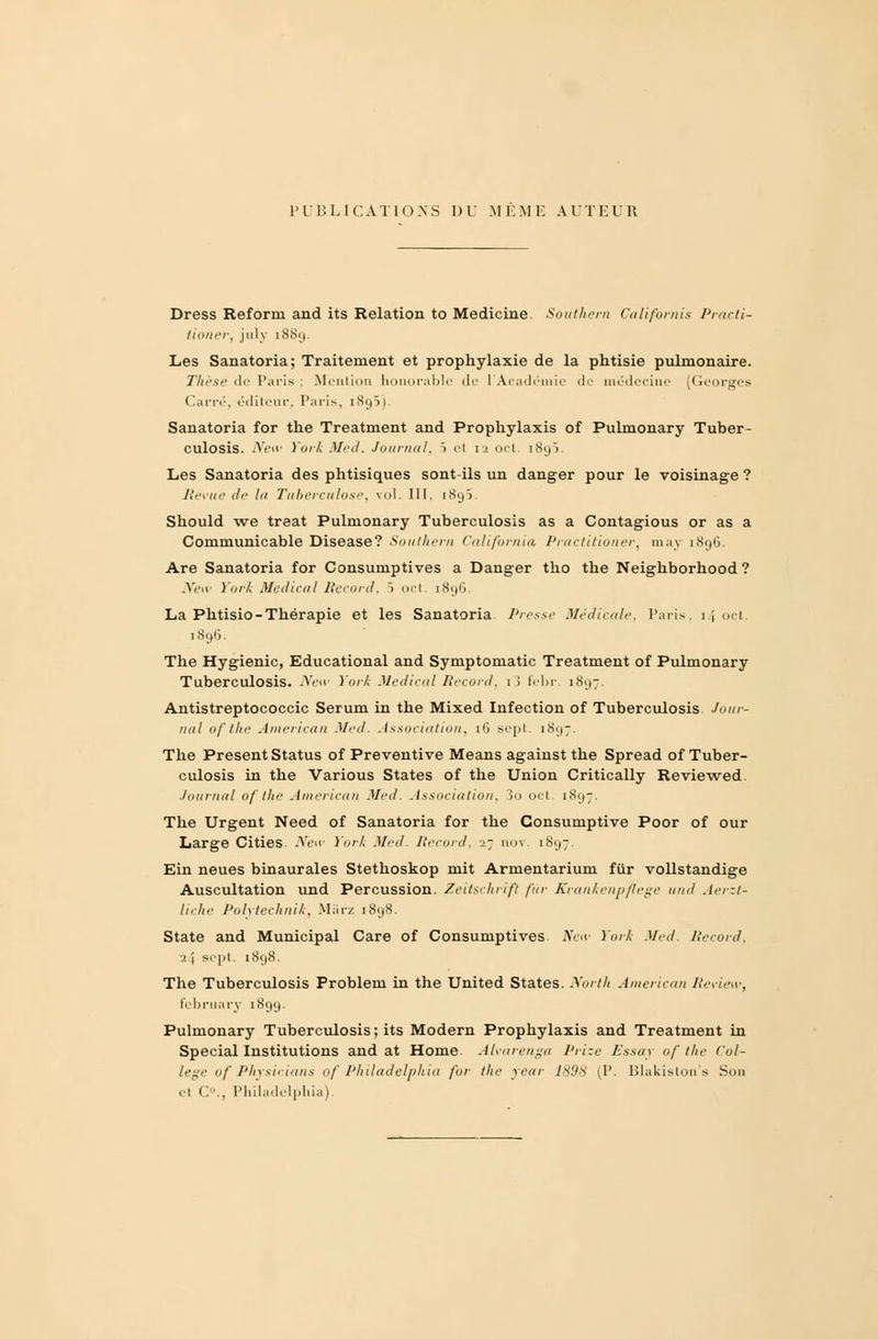 PUBLICATIONS DU MEME AUTEUR Dress Reform and its Relation to Medicine Southern Californis Practi- tioner, july 1889. Les Sanatoria; Traitement et prophylaxie de la phtisie pulmonaire. Thèse de Paris : Mention honorable de 1 Académie de médecine (Georges Carré, éditeur, Paris, iSg5). Sanatoria for the Treatment and Prophylaxis of Pulmonary Tuber- culosis. New York Med. Journal, 5 el 12 oct. 1893. Les Sanatoria des phtisiques sont-ils un danger pour le voisinage ? Revue de la Tuberculose, vol. III, 1895. Should we treat Pulmonary Tuberculosis as a Contagious or as a Communicable Disease? Southern California Practitioner, may 1896. Are Sanatoria for Consuniptives a Danger tho the Neighborhood ? New York Médical Record, > oct. 1896. La Phtisio-Thérapie et les Sanatoria Presse Médicale, Paris, 14 ocl 1896. The Hygienic, Educational and Symptomatic Treatment of Pulmonary Tuberculosis. New York Médical Record, 1 ! fcbr. 1897. Antistreptococcic Sérum in the Mixed Infection of Tuberculosis Jour- nal of the American Med. Association, 16 sept. 1897. The Présent Status of Préventive Means against the Spread of Tuber- culosis in the Various States of the Union Critically Reviewed. ■tournai of the American Med. Association, Jo oct. 1897. The Urgent Need of Sanatoria for the Consumptive Poor of our Large CitieS New York Med. Record, X] nov. 1897. Ein neues binaurales Stethoskop mit Armentarium fur vollstandige Auscultation und Percussion. Zeitschrift fur Krankenpflege und Aerzt- liche Polytechnik, Mârz 1898. State and Municipal Care of Consuniptives New York Med Record, 1J sept. 1898. The Tuberculosis Problem in the United States. North American Review, february 1899. Pulmonary Tuberculosis; its Modem Prophylaxis and Treatment in Spécial Institutions and at Home Alvàrenga Prize Essay of the Col- lège of Physir.ians of Philadelphie, for the year 1898 (P. Blakislon's Son et C., Philadelphia).