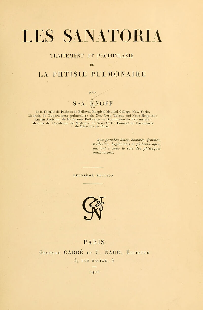 TRAITEMENT ET PROPHYLAXIE LA PHTISIE PULMONAIRE P A 11 S.-A. KNOPF »»» de la Faculté do Paris et de Bellevue Hospital Médical Collège (New-York), Médecin du Département pulmonaire du New York Throat and Nose Hospital Ancien Assistant du Professeur Dettweiler au Sanatorium de Falkenstein ; Membre de l'Académie de Médecine de New-Y'ork ; Lauréat de l'Académie de Médecine de Paris. Aux grandes âmes, hommes, femmes, médecins, hygiénistes et philanthropes, qui ont à cœur le sort des phtisiques malheureux. DEUXIEME EDITION' PARIS Georges CARRÉ et C. NAUD, Éditeurs 3 , RUE RACINE, 3 I9OO