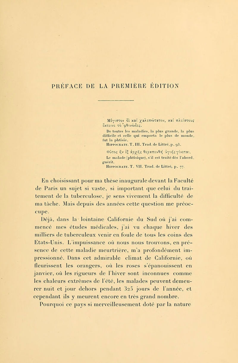 Msyiixtov 8» xai yzAzTZMZono'i, xa! itXîîiTTO'Jî Existve ô oO'.vcûSs;. De toutes les maladies, la plus grande, la plus difficile et celle qui emporta le plus de monde, fut la phtisie. Hippocrate.T. III. Trad.de Littré, p. g3. O'jto^ r]v i\ àpyjrtz 8Epocrcâu97J ÔYfc Y'VETa'- Le malade (phtisique), s'il est traité dès l'ahord, g-uérit. Hippocratk. T. VII. Trad. de Littré, p. 77. En choisissant pour ma thèse inaugurale devant la Faculté de Paris un sujet si vaste, si important que celui du trai- tement de la tuberculose, je sens vivement la difficulté de ma tâche. Mais depuis des années cette question me préoc- cupe. Déjà, dans la-lointaine Californie du Sud où j'ai com- mencé mes études médicales, j'ai vu chaque hiver des milliers de tuberculeux venir en foule de tous les coins des Etats-Unis. L'impuissance où nous nous trouvons, en pré- sence de cette maladie meurtrière, m'a profondément im- pressionné. Dans cet admirable climat de Californie, où fleurissent les orangers, où les roses s'épanouissent en janvier, où les rigueurs de l'hiver sont inconnues comme les chaleurs extrêmes de l'été, les malades peuvent demeu- rer nuit et jour dehors pendant 323 jours de l'année, et cependant ils y meurent encore en très grand nombre. Pourquoi ce pays si merveilleusement doté par la nature