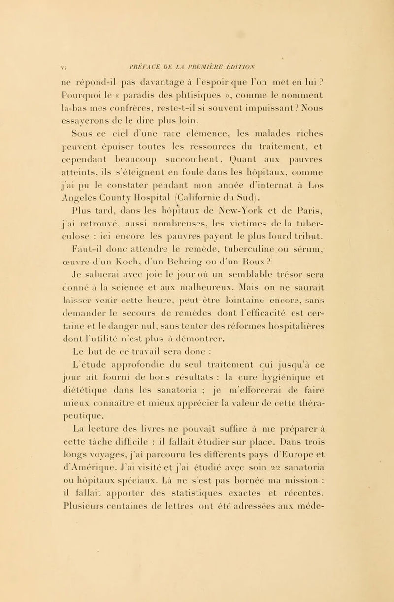 ne répond-il pas davantage à l'espoir que Ton met en lui ? Pourquoi le « paradis des phtisiques », comme le nomment là-bas nies confrères, reste-t-il si souvent impuissant ? Nous essayerons de le dire plus loin. Sous ce ciel d'une rare clémence, les malades riches peuvent épuiser toutes les ressources du traitement, et cependant beaucoup succombent. Quant aux pauvres atteints, ils s'éteignent en foule dans les hôpitaux, comme j'ai pu le constater pendant mon année d'internat à Los Angeles County Hospital (Californie du Sud). Plus tard, dans les hôpitaux de New-York et de Paris, j'ai retrouvé, aussi nombreuses, les victimes de la tuber- culose : ici encore les pauvres payent le plus lourd tribut. Faut-il donc attendre le remède, tuberculine ou sérum, œuvre d'un Koch, d'un Behring ou d'un Poux? Je saluerai avec joie le jour où un semblable trésor sera donné à la science et aux malheureux. .Mais on ne saurait laisser venir cette heure, peut-être lointaine encore, sans demander le secours de remèdes dont l'efficacité est cer- taine et le danger nul, sans tenter des réformes hospitalières dont l'utilité n'est plus à démontrer. Le but de ce travail sera donc : L étude approfondie du seul traitement qui jusqu'à ce jour ait fourni de bons résultats : la cure hygiénique et diététique dans les sanatoria ; je m'efforcerai de faire mieux connaître et mieux apprécier la valeur de cette théra- peutique. La lecture des livres ne pouvait suffire à me préparer à cette tâche difficile : il fallait étudier sur place. Dans trois longs voyages, j'ai parcouru les différents pays d'Europe et d'Amérique. J'ai visité et j'ai étudié avec soin 22 sanatoria ou hôpitaux spéciaux. Là ne s'est pas bornée ma mission : il fallait apporter des statistiques exactes et récentes. Plusieurs centaines de lettres ont été adressées aux méde-