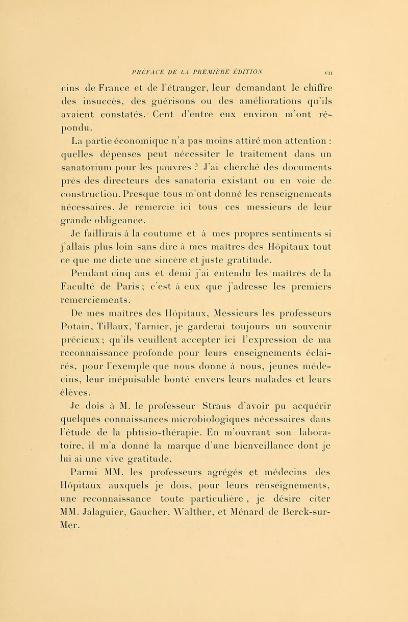 cins de France et de l'étranger, leur demandant le chiffre des insuccès, des guérisons ou des améliorations qu'ils avaient constatés. ' Cent d'entre eux environ m'ont ré- pondu. La partie économique n'a pas moins attiré mon attention : quelles dépenses peut nécessiter le traitement dans un sanatorium pour les pauvres ? J'ai cherché des documents près des directeurs des sanatoria existant ou en Aoie de construction. Presque tous m'ont donné les renseignements nécessaires. Je remercie ici tous ces messieurs de leur grande obligeance. Je faillirais à la coutume et à mes propres sentiments si j'allais plus loin sans dire à mes maîtres des Hôpitaux tout ce que me dicte une sincère et juste gratitude. Pendant cinq ans et demi j'ai entendu les maîtres de la Faculté de Paris ; c'est à eux que j'adresse les premiers remerciements. De mes maîtres des Hôpitaux, Messieurs les professeurs Potain, Tillaux, Tarnier, je garderai toujours un souvenir précieux ; qu'ils veuillent accepter ici l'expression de ma reconnaissance profonde pour leurs enseignements éclai- rés, pour l'exemple que nous donne à nous, jeunes méde- cins, leur inépuisable bonté envers leurs malades et leurs élèves. Je dois à M. le professeur Straus d'avoir pu acquérir quelques connaissances microbiologiques nécessaires dans l'étude de la phtisio-thérapie. En m'ouvrant son labora- toire, il m'a donné la marque d'une bienveillance dont je lui ai une vive gratitude. Parmi MM. les professeurs agrégés et médecins des Hôpitaux auxquels je dois, pour leurs renseignements, une reconnaissance toute particulière , je désire citer MM. Jalaguier, Gaucher, Walther, et Ménard de Berck-sur- Mer.