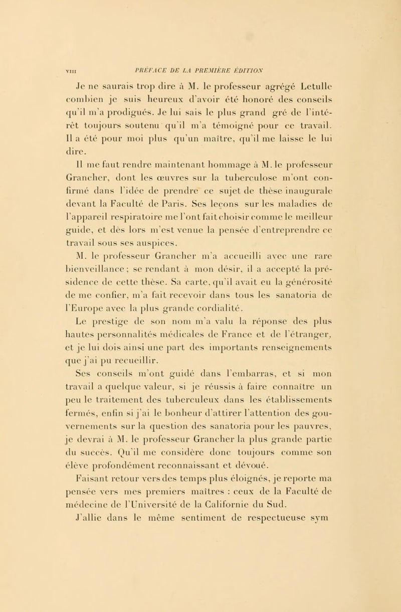 Je ne saurais trop dire à M. le professeur agrégé Letulle combien je suis heureux d'avoir été honoré des conseils qu'il m'a prodigués. Je lui sais le plus grand gré de l'inté- rêt toujours soutenu qu'il m'a témoigné pour ce travail. 11 a été pour moi plus qu'un maître, qu'il me laisse le lui dire. 11 me faut rendre maintenant hommage à M. le professeur Grancher, dont les œuvres sur la tuberculose m'ont con- firmé dans l'idée de prendre ce sujet de thèse inaugurale- devant la Faculté de Paris. Ses leçons sur les maladies de l'appareil respiratoire me l'ont fait choisir comme le meilleur guide, et dès lors m'est venue la pensée d'entreprendre ce travail sous ses auspices. M. le professeur Grancher m'a accueilli avec une rare bienveillance; se rendant à mon désir, il a accepté la pré- sidence de cette thèse. Sa carte, qu'il avait eu la générosité de me confier, m'a fait recevoir dans tous les sanatoria de l'Europe avec la plus grande cordialité. Le prestige de son nom m'a valu la réponse des plus hautes personnalités médicales de France et de l'étranger, et je lui dois ainsi une part des importants renseignements que j'ai pu recueillir. Ses conseils m'ont guidé dans l'embarras, et si mon travail a quelque valeur, si je réussis à faire connaître un peu le traitement des tuberculeux dans les établissements fermés, enfin si j'ai le bonheur d'attirer l'attention des gou- vernements sur la question des sanatoria pour les pauvres, je devrai à M. le professeur Grancher la plus grande partie du succès. Qu'il me considère donc toujours comme son élève profondément reconnaissant et dévoué. Faisant retour vers des temps plus éloignés, je reporte ma pensée vers mes premiers maîtres : ceux de la Faculté de médecine de l'Université de la Californie du Sud. J'allie dans le même sentiment de respectueuse sym