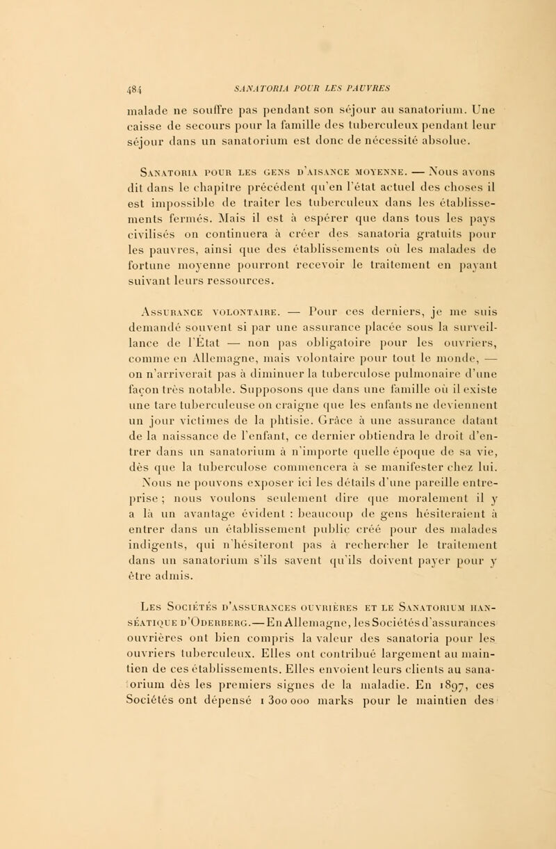 malade ne soutire pas pendant son séjour au sanatorium. Une caisse de secours pour la famille îles tuberculeux pendant leur séjour dans un sanatorium est donc de nécessité absolue. Sanatoria pour les gens d'aisance moyenne. — Nous avons dit dans le chapitre précédent qu'en l'état actuel des choses il est impossible de traiter les tuberculeux dans les établisse- ments fermés. Mais il est à espérer que dans tous les pays civilisés on continuera à créer des sanatoria gratuits pour les pauvres, ainsi que des établissements où les malades de fortune moyenne pourront recevoir le traitement en payant suivant leurs ressources. Assurance volontaire. — Pour ces derniers, je me suis demandé souvent si par une assurance placée sous la .surveil- lance de l'Etat — non pas obligatoire pour les ouvriers, comme en Allemagne, mais volontaire pour tout le monde, — on n'arriverait pas à diminuer la tuberculose pulmonaire d'une façon très notable. Supposons que dans une famille où il existe une tare tuberculeuse on craigne que les enfants ne deviennent un jour victimes de la phtisie. Grâce à une assurance datant de la naissance de l'enfant, ce dernier obtiendra le droit d'en- trer dans un sanatorium à n'importe quelle époque de sa vie, dès que la tuberculose commencera à se manifester chez lui. Nous ne pouvons exposer ici les détails d'une pareille entre- prise ; nous voulons seulement dire que moralement il y a là un avantage évident : beaucoup de gens hésiteraient à entrer dans un établissement public créé pour des malades indigents, qui n'hésiteront pas à rechercher le traitement dans un sanatorium s'ils savent qu'ils doivent payer pour y être admis. Les Sociétés d'assurances ouvrières et le Sanatorium han- séatique d'Oderberg.—En Allemagne, les Sociétés d'assurances ouvrières ont bien compris la valeur des sanatoria pour les ouvriers tuberculeux. Elles ont contribué largement au main- tien de ces établissements. Elles envoient leurs clients au sana- orium dès les premiers signes de la maladie. En 1897, ces Sociétés ont dépensé 1 3oo 000 marks pour le maintien des