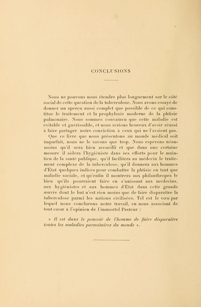 CONCLUSIONS Nous ne pouvons nous étendre plus longuement sur le côté social de cette cpiestion de la tuberculose. Nous avons essayé de donner un aperçu aussi complet que possible de ce qui cons- titue le traitement et la prophylaxie moderne de la phtisie pulmonaire. Nous sommes convaincu que cette maladie est évitable et guérissable, et nous serions heureux d'avoir réussi à faire partager noire conviction à ceux qui ne l'avaient pas. Que ce livre que nous présentons au inonde médical soit imparfait, nous ne le savons que trop. Nous espérons néan- moins qu'il sera bien accueilli et que dans une certaine mesure il aidera l'hygiéniste dans ses efforts pour le main- tien de la santé publique, qu'il facilitera au médecin le traite- ment complexe de la tuberculose, qu'il donnera aux hommes d'Etat quelques indices pour combattre la phtisie en tant que maladie sociale, et qu'enfin il montrera aux philanthropes le bien qu'ils pourraient faire en s'unissant aux médecins, aux hygiénistes et aux hommes d'Etat dans cette grande œuvre dont le but n'est rien moins que de faire disparaître la tuberculose parmi les nations civilisées. Tel est le vœu par lequel nous conclurons notre travail, en nous associant de tout cœur à l'opinion de l'immortel Pasteur : « // est dans le pouvoir de l'homme de frire disparaître toutes les maladies parasitaires du monde ».