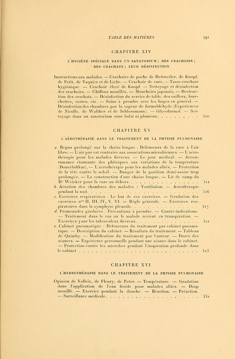 CHAPITRE XIV l'hygiène spéciale dans un sanatorium; des crachoirs; i des crachats ; leur desinfection Instructions aux malades. — Crachoirs de poche de Dettweiler, de Knopf, de Petit, de Vaquicr et de Liebe. — Crachoir de cure.—Tasse-crachoir hygiénique. — Crachoir élevé de Knopf. — Nettoyage et désinfection des crachoirs.— Chiffons mouillés. — Mouchoirs japonais. — Destruc- tion des crachats. — Désinfection du service de table, des cuillers, four- chettes, verres, etc. — Soins à prendre avec les linges en général. — Désinfection des chambres par la vapeur de formaldéhyde (Expériences de Nicollc, de Walther et de Schlossmann). — Glycoformal. — Net- toyage dans un sanatorium sans balai ni plumeau 3oo CHAPITRE XV l'aÉROTHÉRAPIE DANS LE TRAITEMENT DE LA PHTISIE PULMONAIRE a. Repos prolongé sur la chaise longue : Défenseurs de la cure à l'air libre. — L'air pur est contraire aux associations microbiennes. — L'aéro- thérapie pour les malades fiévreux. — Le jour médical. — Accou- tumance étonnante des phtisiques aux variations de la température (Daucrluftkur). ■— L'aérolhérapie pour les malades alités. — Protection de la tète contre le soleil. — Danger de la position demi-assise trop prolongée. — La construction d'une chaise longue. — Lit de camp du D1 Weickcr pour la cure au dehors 3 ï i b. Aération des chambres des malades : Ventilation. — Aérolhérapic pendant la nuit 3i6 c. Exercices respiratoires : Le but de ces exercices. — Gradation des exercices nos II, III, IV, V, VI. — Règle générale. — Exercices res- piratoires dans la symphyse pleurale 317 d. Promenades graduées : Précautions à prendre. — Contre-indications. — Traitement dans le cas où le malade revient en transpiration. — Exercices pour les tuberculeux fiévreux 321 e. Cabinet pneumatique : Défenseurs du traitement par cabinet pneuma- tique. — Description du cabinet. — Résultats du traitement. — Tableau de Quimby. — Modification du traitement par l'auteur. — Durée des séances. — Expérience personnelle pendant une séance dans le cabinet. — Protection contre les microbes pendant l'inspiration profonde dans le cabinet 3a3 CHAPITRE XVI L'HYDROTHÉRAPIE DANS LE TRAITEMENT DE LA PHTISIE PULMONAIRE Opinion de Valleix, de Flcury, de Peler. — Température. — Gradation dans l'application de l'eau froide pour malades alités. — Drap mouillé. — Exercice pendant la douche. — Réaction. — Préaction. — Surveillance médicale 33î