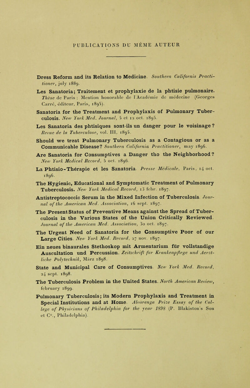 PUBLICATIONS DU MEME AUTEUR Dress Reform and its Relation to Medicine. Southern Califomis Practi- tioner, july 1889. Les Sanatoria; Traitement et prophylaxie de la phtisie pulmonaire. Thèse de Paris ; Mention honorable île l'Académie de médecine (Georges Carré, éditeur, Paris, 1895). Sanatoria for the Treatment and Prophylaxis of Pulmonary Tuber- culosis. New York Med. Journal, 5 et 12 oct. i8gï. Les Sanatoria des phtisiques sont-ils un danger pour le voisinage ? Revue de la Tuberculose, vol. III, 1895. Should we treat Pulmonary Tuberculosis as a Contagious or as a Communicable Disease? Southern California, Practitioner, may 1896. Are Sanatoria for Consumptives a Danger tho the Neighborhood ? New York Médical Record, h oct. 1896. La Phtisio-Thérapie et les Sanatoria Presse Médicale, Paris, 14 oct. 1896. The Hygienic, Educational and Symptomatic Treatment of Pulmonary Tuberculosis. New York Médical Record, i3 febr. 1897. Antistreptococcic Sérum in the Mixed Infection of Tuberculosis. Jour- nal of the American Med. Association, 16 sept. 1897. The Présent Status of Préventive Means against the Spread of Tuber- culosis in the Various States of the Union Critically Reviewed. Journal of the American Med. Association, 3o oct. 1897. The Urgent Need of Sanatoria for the Consumptive Poor of our Large Cities. New York Med. Record, 27 nov. 1897. Ein neues binaurales Stethoskop mit Armentarium fur vollstandige Auscultation und Percussion. Zeitschrift fur Krankenpflege und Aerzt- liche Polytechnik, Màrz 1898. State and Municipal Care of Consumptives. New York Med. Record, 2} sept. 1898. The Tuberculosis Problem in the United States. North American Review, february 1899. Pulmonary Tuberculosis ; its Modem Prophylaxis and Treatment in Spécial Institutions and at Home. Alvârenga Prize Essay of the Col- lège of Physinians of Philadelphia for the year 1898 (P. Blakiston's Son et C0., Philadelphia).